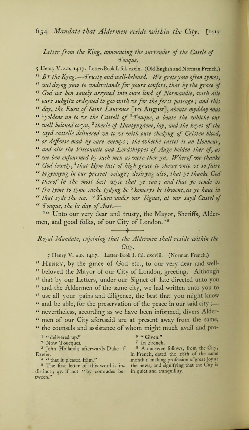 Letter from the King, announcing the surrender of the Castle of Youque. 5 Henry V.a.d. 1417. Letter-Book I. fol. cxcix. (Old English and Norman French.) “ By the Kyng.—Yrusty and well-beloued. We greteyow often tymes, “ weldoyngyow to vnderstande for youre confort, that by the grace of “ God we ben sauely arryued into oure lond of Normandie, with alle “ oure subgitz ordeyned to goo with vs for the ferst passage; and this ff day, the Euen of Seint Laurence [10 August], aboute mydday was “ 1yoldene un to vs the Castell of 2Youque, a boute the whiche our “ well beloued cosyn, 3 therle of Huntyngdone, lay, and the keyes of the “ sayd castelle deliuered vn to vs with oute shedyng of Cristen blood, “ or defense mad by oure enemy s; the wheche cast el is an Honneur, “ and alle the Viscountie and Lordshippes of Auge holden ther of, as “ we ben enfourmed by such men as were ther yn. Wherof we thanke “ God lowely, *that Hym lust of high grace to shewe vnto vs so faire “ begynnyng in our present voiage; desiryng also, that ye thanke God “ therof in the most best wyse that ye can; and that ye sende vs “fro tyme to tyme suche tydyng be 5 komerys be thwene, as ye haue in “ that syde the see. 6 Yeuen vnder our Signet, at our sayd Castel of “ Youque, the ix day of Aost.— 7t{ Unto our very dear and trusty, the Mayor, Sheriffs, Aider- men, and good folks, of our City of London.”8 Royal Mandate, enjoining that the Aldermen shall reside within the City. 5 Henry V. a.d. 1417. Letter-Book I. fol. cxcviii. (Norman French.) tc Henry, by the grace of God etc., to our very dear and well- “ beloved the Mayor of our City of London, greeting. Although “ that by our Letters, under our Signet of late directed unto you “ and the Aldermen of the same city, we had written unto you to “ use all your pains and diligence, the best that you might know “ and be able, for the preservation of the peace in our said city;— “ nevertheless, according as we have been informed, divers Alder- “ men of our City aforesaid are at present away from the same, “ the counsels and assistance of whom might much avail and pro- 1 “ delivered up.” 2 Now Toucques. 3 John Holland; afterwards Duke f Exeter. 4 “ that it pleased Him.” 5 The first letter of this word is in- distinct ; qv. if not “ by comrades be- tween.” 6 “ Given.” 7 In French. 8 An answer follows, from the City, in French, dated the 28th of the same month ; making profession of great joy at the news, and signifying that the City is in quiet and tranquillity.