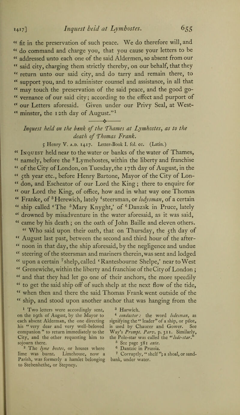 *4‘7] Inquest held at Lymhostes. 6S5 “ fit in the preservation of such peace. We do therefore will, and “ do command and charge you, that you cause your letters to be <c addressed unto each one of the said Aldermen, so absent from our <c said city, charging them strictly thereby, on our behalf, that they “ return unto our said city, and do tarry and remain there, to <c support you, and to administer counsel and assistance, in all that <f may touch the preservation of the said peace, and the good go- “ vernance of our said city; according to the effect and purport of “ our Letters aforesaid. Given under our Privy Seal, at West- “ minster, the 12th day of August.”1 Inquest held on the bank of the Thames at Lymhostes, as to the death of Thomas Frank. 5 Henry V. a.d. 1417. Letter-Book I. fol. cc. (Latin.) <c Inquest held near to the water or banks of the water of Thames, tc namely, before the 2 Lymehostes, within the liberty and franchise cc of the City of London, on Tuesday, the 17 th day of August, in the “ 5th year etc., before Henry Bartone, Mayor of the City of Lon- <c don, and Escheator of our Lord the King; there to enquire for <c our Lord the King, of office, how and in what way one Thomas “ Franke, of 3Herewich, lately 4steersman, or lodysman, of a certain “ ship called ‘The 5Mary Knyght,’ of 6Danzsk in Pruce, lately “ drowned by misadventure in the water aforesaid, as it was said, “ came by his death ; on the oath of John Bailie and eleven others. “ Who said upon their oath, that on Thursday, the 5th day of “ August last past, between the second and third hour of the after- “ noon in that day, the ship aforesaid, by the negligence and undue “ steering of the steersman and mariners therein, was sent and lodged “ upon a certain 7 shelp, called c Rantesbourne Shelpe,’ near to West “ Grenewiche, within the liberty and franchise of the City of London ; “ and that they had let go one of their anchors, the more speedily “ to get the said ship off of such shelp at the next flow of the tide, “ when then and there the said Thomas Frank went outside of the ship, and stood upon another anchor that was hanging from the 1 Two letters were accordingly sent, on the 19th of August, by the Mayor to each absent Alderman, the one directing his “ very dear and very well-beloved companion ” to return immediately to the City, and the other requesting him to sojourn there. 2 The lyme bostes, or houses where lime was burnt. Limehouse, now a Parish, was formerly a hamlet belonging to Stebenhethe, or Stepney. 3 Harwich. 4 conductor: the word lode man, as signifying the “ leader” of a ship, or pilot, is used by Chaucer and Gower. See Way’s Prompt. Parv. p.311. Similarly, the Pole-star was called the “ lode-star.” 5 See page 381 ante. 6 Dantzic in Prussia. 7 Corruptly, “ shelf”; a shoal, or sand- bank, under water.
