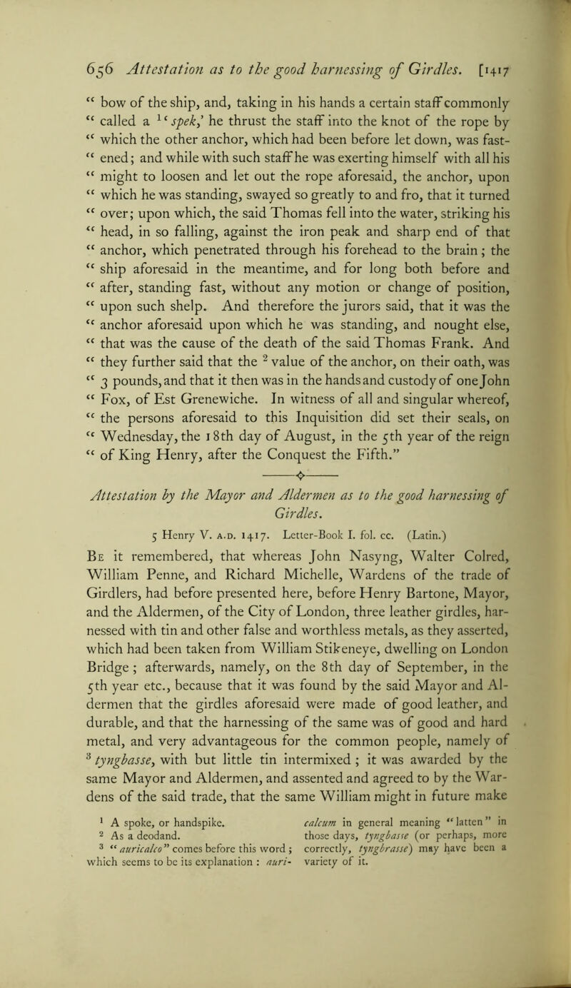 “ bow of the ship, and, taking in his hands a certain staff commonly “ called a 1 c spek,’ he thrust the staff into the knot of the rope by “ which the other anchor, which had been before let down, was fast- “ ened; and while with such staff he was exerting himself with all his “ might to loosen and let out the rope aforesaid, the anchor, upon “ which he was standing, swayed so greatly to and fro, that it turned “ over; upon which, the said Thomas fell into the water, striking his “ head, in so falling, against the iron peak and sharp end of that “ anchor, which penetrated through his forehead to the brain; the “ ship aforesaid in the meantime, and for long both before and “ after, standing fast, without any motion or change of position, “ upon such shelp. And therefore the jurors said, that it was the “ anchor aforesaid upon which he was standing, and nought else, “ that was the cause of the death of the said Thomas Frank. And “ they further said that the 2 value of the anchor, on their oath, was ct 3 pounds, and that it then was in the hands and custody of one John <e Fox, of Est Grenewiche. In witness of all and singular whereof, <c the persons aforesaid to this Inquisition did set their seals, on <c Wednesday, the 18th day of August, in the 5th year of the reign “ of King Henry, after the Conquest the Fifth.” Attestation by the Mayor and Aldermen as to the good harnessing of Girdles. 5 Henry V. a.d. 1417. Letter-Book I. fol. cc. (Latin.) Be it remembered, that whereas John Nasyng, Walter Colred, William Penne, and Richard Michelle, Wardens of the trade of Girdlers, had before presented here, before Henry Bartone, Mayor, and the Aldermen, of the City of London, three leather girdles, har- nessed with tin and other false and worthless metals, as they asserted, which had been taken from William Stikeneye, dwelling on London Bridge; afterwards, namely, on the 8th day of September, in the 5th year etc., because that it was found by the said Mayor and Al- dermen that the girdles aforesaid were made of good leather, and durable, and that the harnessing of the same was of good and hard metal, and very advantageous for the common people, namely of 3 tyngbasse, with but little tin intermixed ; it was awarded by the same Mayor and Aldermen, and assented and agreed to by the War- dens of the said trade, that the same William might in future make 1 A spoke, or handspike. calcum in general meaning “ latten ” in 2 As a deodand. those days, tyngbasse (or perhaps, more 3 “ auricalco ” comes before this word; correctly, tyngbrasse) may have been a which seems to be its explanation : nuri- variety of it.