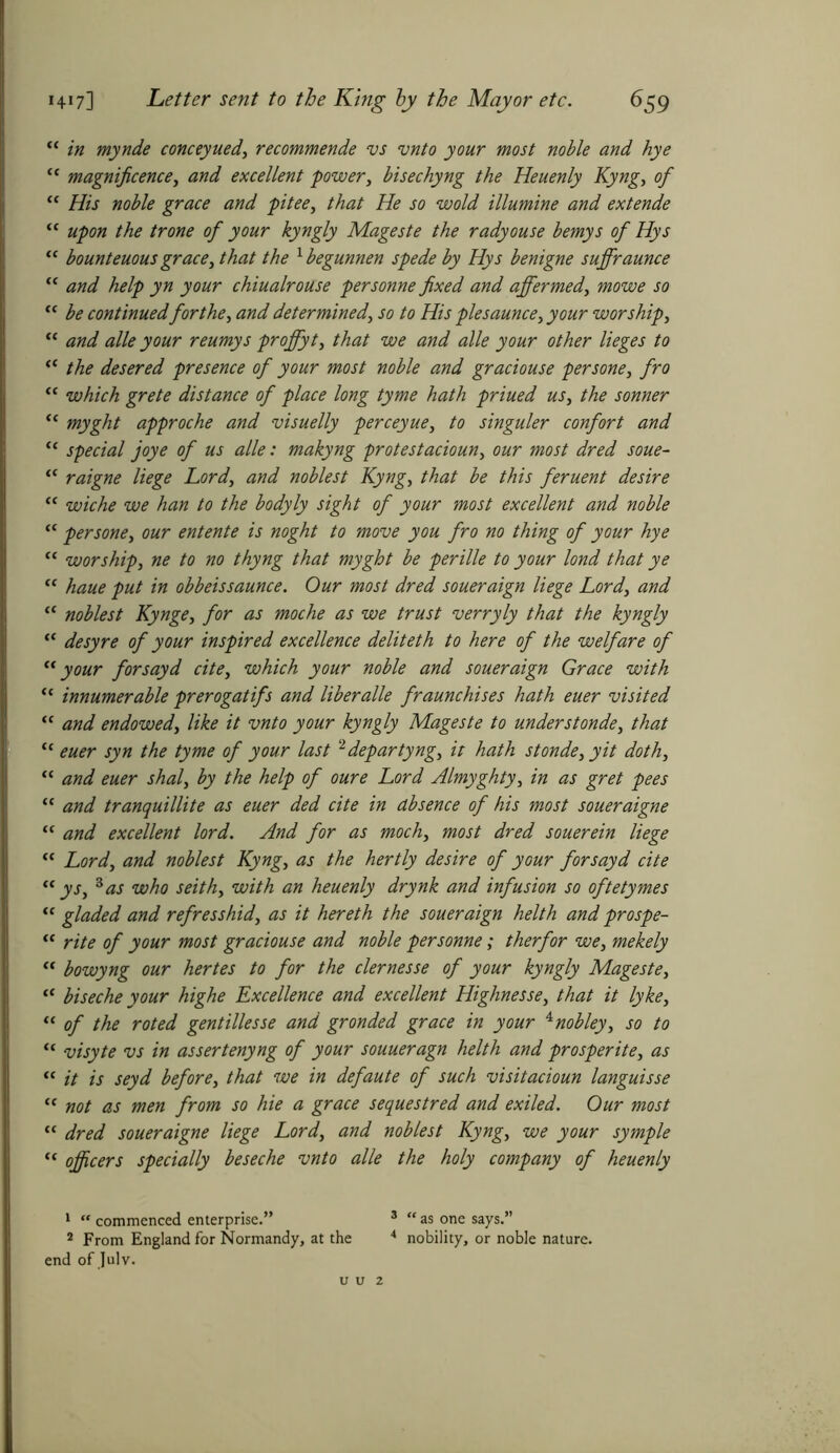 “ in mynde conceyued', recommende vs vnto your most noble and hye “ magnificence, and excellent power, bisechyng the Heuenly Kyng, of “ His noble grace and pitee, that He so wold illumine and extende u upon the trone of your kyngly Mageste the radyouse bemys of Hys “ bounteuous grace, that the xbegunnen spede by Hys benigne suffraunce “ and help yn your chiualrouse personne fixed and affermed, mowe so “ be continued for the, and determined, so to His plesaunce, your worship, “ and alle your reumys proffyt, that we and alle your other lieges to “ the desered presence of your most noble and graciouse persone, fro “ which grete distance of place long tyme hath priued us, the sonner “ myght approche and visuelly perceyue, to singuler confort and “ special joye of us alle: makyng protestacioun, our most dred soue- “ raigne liege Lord, and noblest Kyng, that be this feruent desire “ wiche we han to the bodyly sight of your most excellent and noble “ persone, our entente is noght to move you fro no thing of your hye “ worship, ne to no thyng that myght be perille to your lond that ye “ haue put in obbeissaunce. Our most dred soueraign liege Lord, and “ noblest Kynge, for as moche as we trust verryly that the kyngly “ desyre of your inspired excellence deliteth to here of the welfare of “your for say d cite, which your noble and soueraign Grace with “ innumerable prerogatifs and liber alle fraunchises hath euer visited “ and endowed, like it vnto your kyngly Mageste to understonde, that “ euer syn the tyme of your last 1 2 departyng, it hath stonde, yit doth, “ and euer shal, by the help of oure Lord Almyghty, in as gret pees “ and tranquillite as euer ded cite in absence of his most soueraigne “ and excellent lord. And for as moch, most dred souerein liege “ Lord, and noblest Kyng, as the hertly desire of your for say d cite “ ys, 3 as who seith, with an heuenly drynk and infusion so oftetymes “ gladed and refresshid, as it hereth the soueraign helth and prospe- “ rite of your most graciouse and noble per sonne; therfor we, mekely “ bowyng our hertes to for the clernesse of your kyngly Mageste, “ biseche your highe Excellence and excellent Highnesse, that it lyke, “ of the roted gentillesse and gronded grace in your 4nobley, so to “ visyte vs in assertenyng of your souueragn helth and prosperite, as “ it is seyd before, that we in defaute of such visitacioun languisse “ not as men from so hie a grace sequestred and exiled. Our most <{ dred soueraigne liege Lord, and noblest Kyng, we your symple “ officers specially be sec he vnto alle the holy company of heuenly 1 “ commenced enterprise.” 3 “ as one says.” 2 From England for Normandy, at the 4 nobility, or noble nature, end of July.