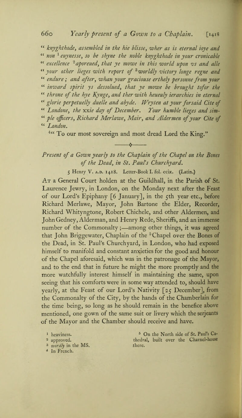 <c knyghthode, assembled in the hie blisse, wAjr as is eternal ioye and “ 1 euynesse, jo be shyne the noble knyghthode in your cronicable c< excellence 2aporeued, that ye mowe in this world upon vs and alle “your other lieges with report of 3 4worldly victory longe regne and (< endure; and after, whan your graciouse erthely personne from your “ inward spirit ys dessolued, that ye mowe be brought tofor the “ throne of the hye Kynge, and ther with heueuly ierarchies in eternal “ glorie perpetuelly duelle and abyde. Wry ten at your for said Cite of “ Londone, the xxie day of December. Your humble lieges and sim- “ pie officers, Richard Merlawe, Mair, and Aldermen of your Cite of u London. 4<c To our most sovereign and most dread Lord the King.” Present of a Gown yearly to the Chaplain of the Chapel on the Bones of the Dead, in St. Paul's Churchyard. 5 Henry V. a.d. 1418. Letter-Book I. fol. ccix. (Latin.) At a General Court holden at the Guildhall, in the Parish of St. Laurence Jewry, in London, on the Monday next after the Feast of our Lord’s Epiphany [6 January], in the 5th year etc., before Richard Merlawe, Mayor, John Bartone the Elder, Recorder, Richard Whityngtone, Robert Chichele, and other Aldermen, and JohnGedney, Alderman, and Henry Rede, Sheriffs, and an immense number of the Commonalty;—among other things, it was agreed that John Briggewater, Chaplain of the 5 Chapel over the Bones of the Dead, in St. Paul’s Churchyard, in London, who had exposed himself to manifold and constant anxieties for the good and honour of the Chapel aforesaid, which was in the patronage of the Mayor, and to the end that in future he might the more promptly and the more watchfully interest himself in maintaining the same, upon seeing that his comforts were in some way attended to, should have yearly, at the Feast of our Lord’s Nativity [25 December], from the Commonalty of the City, by the hands of the Chamberlain for the time being, so long as he should remain in the benefice above mentioned, one gown of the same suit or livery which the serjeants of the Mayor and the Chamber should receive and have. 1 heaviness. 5 On the North side of St. Paul’s Ca- 2 approved. thedral, built over the Charnel-house 3 wordly in the MS. there. 4 In French.