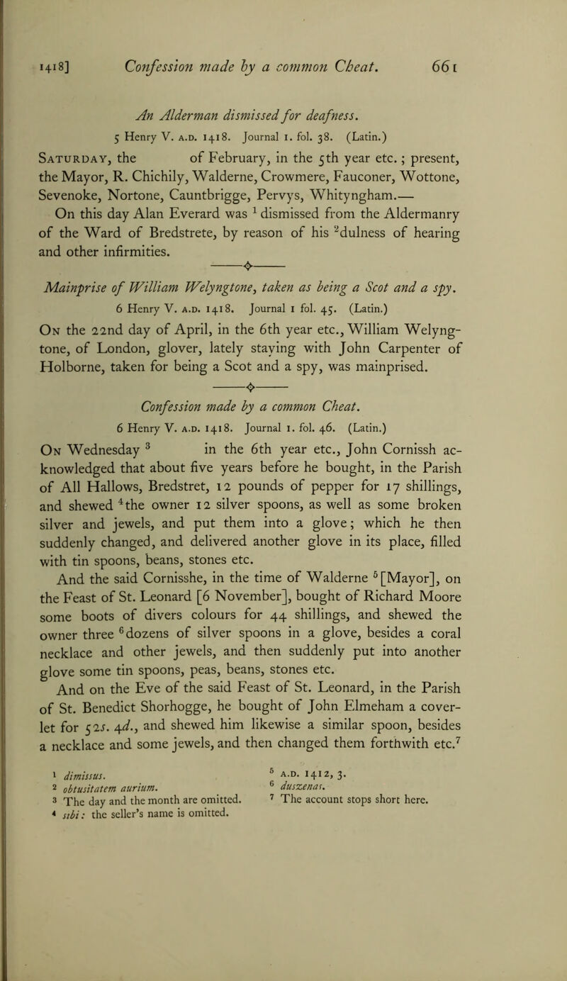 An Alderman dismissed for deafness. 5 Henry V. a.d. 1418. Journal 1. fol. 38. (Latin.) Saturday, the of February, in the 5th year etc.; present, the Mayor, R. Chichily, Walderne, Crowmere, Fauconer, Wottone, Sevenoke, Nortone, Cauntbrigge, Pervys, Whityngham.— On this day Alan Everard was 1 dismissed from the Aldermanry of the Ward of Bredstrete, by reason of his 2dulness of hearing and other infirmities. Mainprise of William Welyngtone, taken as being a Scot and a spy. 6 Henry V. a.d. 1418. Journal 1 fol. 45. (Latin.) On the 22nd day of April, in the 6th year etc., William Welyng- tone, of London, glover, lately staying with John Carpenter of Holborne, taken for being a Scot and a spy, was mainprised. <> Confession made by a common Cheat. 6 Henry V. a.d. 1418. Journal 1. fol. 46. (Latin.) On Wednesday 3 in the 6th year etc., John Cornissh ac- knowledged that about five years before he bought, in the Parish of All Hallows, Bredstret, 12 pounds of pepper for 17 shillings, and shewed 4 the owner 12 silver spoons, as well as some broken silver and jewels, and put them into a glove; which he then suddenly changed, and delivered another glove in its place, filled with tin spoons, beans, stones etc. And the said Cornisshe, in the time of Walderne 6 [Mayor], on the Feast of St. Leonard [6 November], bought of Richard Moore some boots of divers colours for 44 shillings, and shewed the owner three 6 dozens of silver spoons in a glove, besides a coral necklace and other jewels, and then suddenly put into another glove some tin spoons, peas, beans, stones etc. And on the Eve of the said Feast of St. Leonard, in the Parish of St. Benedict Shorhogge, he bought of John Elmeham a cover- let for 52s. 4d., and shewed him likewise a similar spoon, besides a necklace and some jewels, and then changed them forthwith etc.7 1 dimissus. 8 A-D- !4IZ> 3* 2 obtusitatem aurium. 6 duszenat. 3 The day and the month are omitted. 7 The account stops short here. 4 sibi: the seller’s name is omitted.