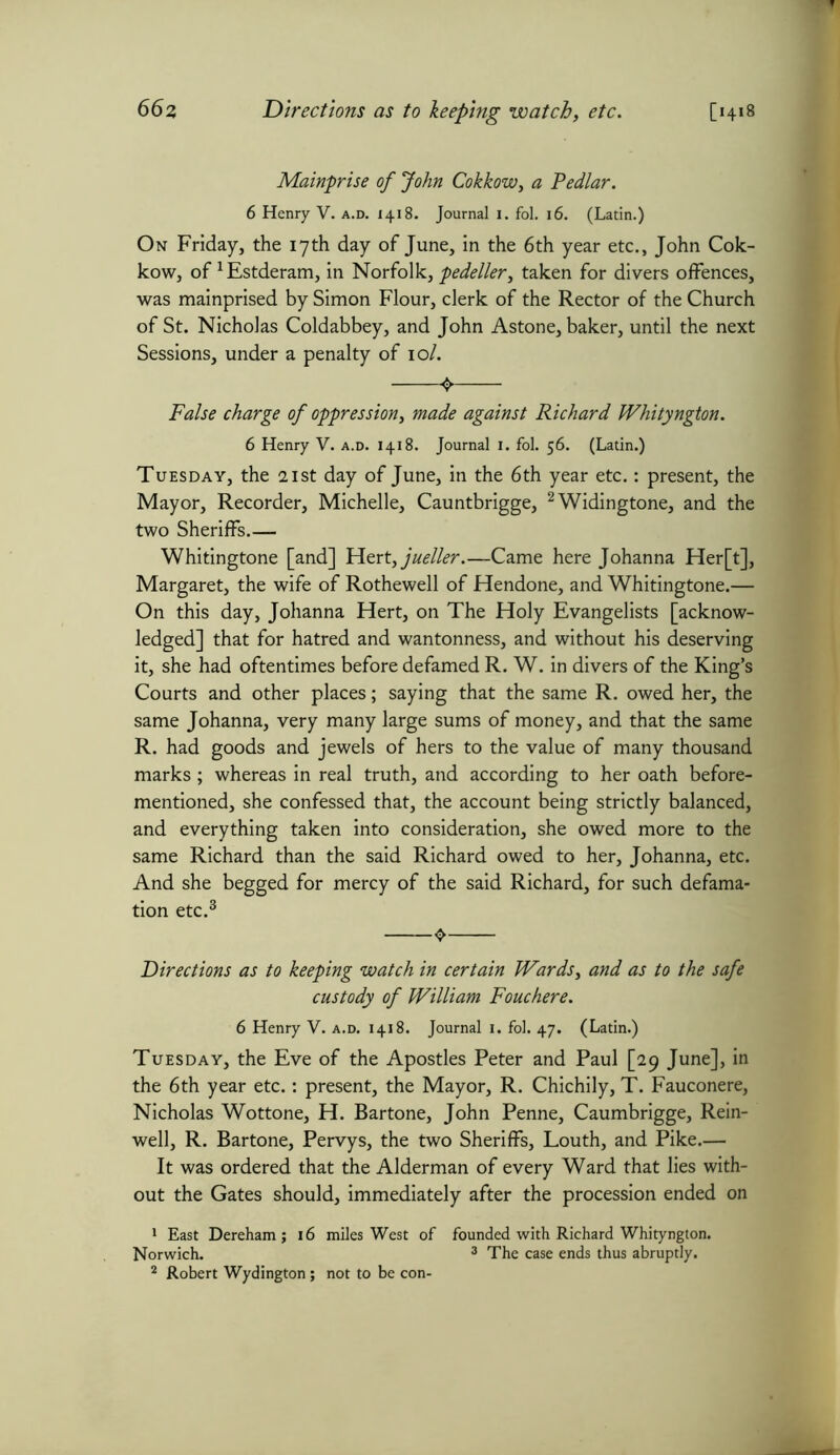66z Directions as to leeping watch, etc. [1418 Mainprise of John Cokkow, a Pedlar. 6 Henry V. a.d. 1418. Journal 1. fol. 16. (Latin.) On Friday, the 17th day of June, in the 6th year etc., John Cok- kow, of 1Estderam, in Norfolk, pedeller, taken for divers offences, was mainprised by Simon Flour, clerk of the Rector of the Church of St. Nicholas Coldabbey, and John Astone, baker, until the next Sessions, under a penalty of 10/. False charge of oppression, made against Richard Whityngton. 6 Henry V. a.d. 1418. Journal 1. fol. 56. (Latin.) Tuesday, the 21st day of June, in the 6th year etc.: present, the Mayor, Recorder, Michelle, Cauntbrigge, 2Widingtone, and the two Sheriffs.— Whitingtone [and] Hert,jueller.—Came here Johanna Her[t], Margaret, the wife of Rothewell of Hendone, and Whitingtone.— On this day, Johanna Hert, on The Holy Evangelists [acknow- ledged] that for hatred and wantonness, and without his deserving it, she had oftentimes before defamed R. W. in divers of the King’s Courts and other places; saying that the same R. owed her, the same Johanna, very many large sums of money, and that the same R. had goods and jewels of hers to the value of many thousand marks ; whereas in real truth, and according to her oath before- mentioned, she confessed that, the account being strictly balanced, and everything taken into consideration, she owed more to the same Richard than the said Richard owed to her, Johanna, etc. And she begged for mercy of the said Richard, for such defama- tion etc.3 Directions as to keeping watch in certain Wards, and as to the safe custody of William Fouchere. 6 Henry V. a.d. 1418. Journal 1. fol. 47. (Latin.) Tuesday, the Eve of the Apostles Peter and Paul [29 June], in the 6th year etc.: present, the Mayor, R. Chichily, T. Fauconere, Nicholas Wottone, H. Bartone, John Penne, Caumbrigge, Rein- well, R. Bartone, Pervys, the two Sheriffs, Louth, and Pike.— It was ordered that the Alderman of every Ward that lies with- out the Gates should, immediately after the procession ended on 1 East Dereham ; 16 miles West of founded with Richard Whityngton. Norwich. 3 The case ends thus abruptly. 2 Robert Wydington; not to be con-