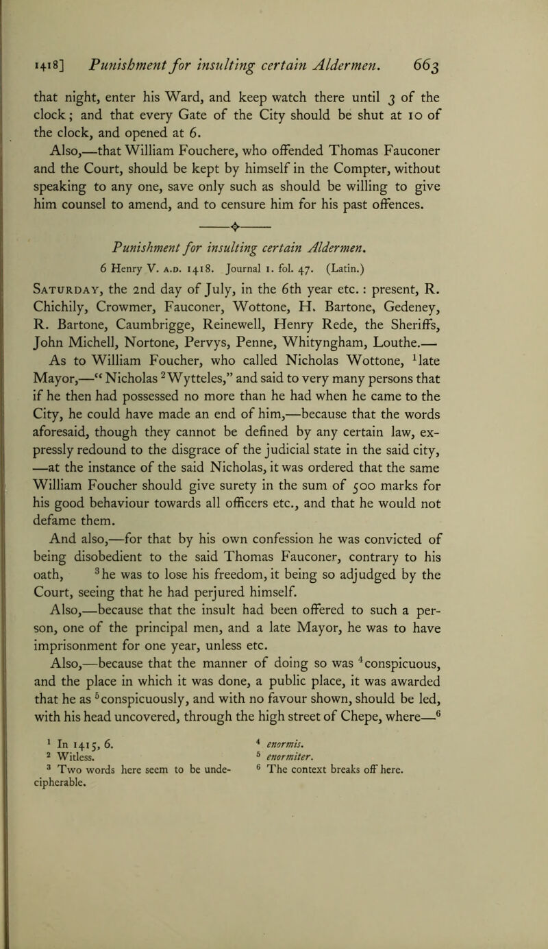 that night, enter his Ward, and keep watch there until 3 of the clock; and that every Gate of the City should be shut at 10 of the clock, and opened at 6. Also,—that William Fouchere, who offended Thomas Fauconer and the Court, should be kept by himself in the Compter, without speaking to any one, save only such as should be willing to give him counsel to amend, and to censure him for his past offences. Punishment for insulting certain Aldermen. 6 Henry V. a.d. 1418. Journal 1. fol. 47. (Latin.) Saturday, the 2nd day of July, in the 6th year etc.: present, R. Chichily, Crowmer, Fauconer, Wottone, H. Bartone, Gedeney, R. Bartone, Caumbrigge, Reinewell, Henry Rede, the Sheriffs, John Michell, Nortone, Pervys, Penne, Whityngham, Louthe.— As to William Foucher, who called Nicholas Wottone, Mate Mayor,—ct Nicholas2 Wytteles,” and said to very many persons that if he then had possessed no more than he had when he came to the City, he could have made an end of him,—because that the words aforesaid, though they cannot be defined by any certain law, ex- pressly redound to the disgrace of the judicial state in the said city, —at the instance of the said Nicholas, it was ordered that the same William Foucher should give surety in the sum of 500 marks for his good behaviour towards all officers etc., and that he would not defame them. And also,—for that by his own confession he was convicted of being disobedient to the said Thomas Fauconer, contrary to his oath, 3he was to lose his freedom, it being so adjudged by the Court, seeing that he had perjured himself. Also,—because that the insult had been offered to such a per- son, one of the principal men, and a late Mayor, he was to have imprisonment for one year, unless etc. Also,—because that the manner of doing so was 4 conspicuous, and the place in which it was done, a public place, it was awarded that he as 5conspicuously, and with no favour shown, should be led, with his head uncovered, through the high street of Chepe, where—6 1 In 1415, 6. 4 enormis. 2 Witless. 5 enormiter. 3 Two words here seem to be unde- 6 The context breaks off here, cipherable.
