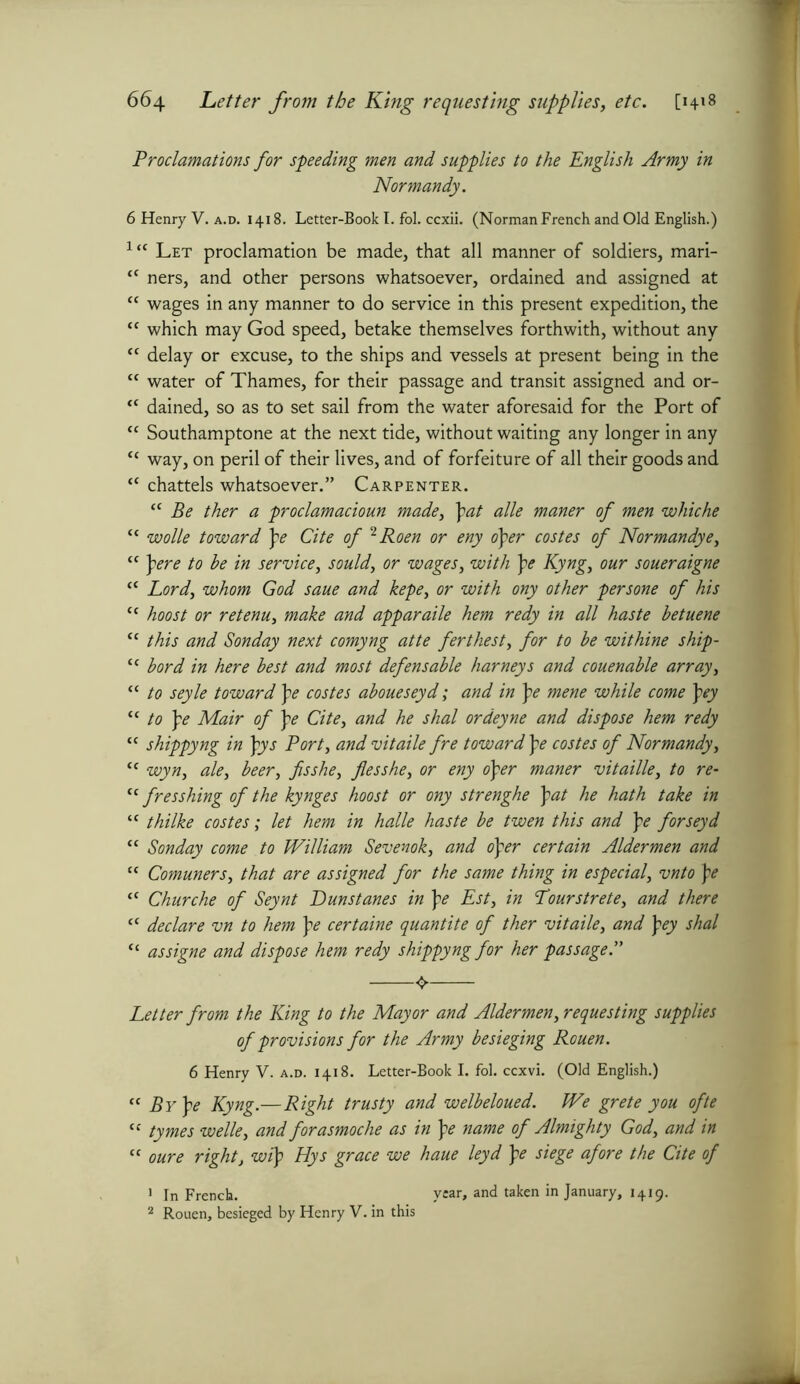 Proclamations for speeding men and supplies to the English Army in Normandy. 6 Henry V. a.d. 1418. Letter-Book I. fol. ccxii. (Norman French and Old English.) ltc Let proclamation be made, that all manner of soldiers, mari- fC ners, and other persons whatsoever, ordained and assigned at “ wages in any manner to do service in this present expedition, the “ which may God speed, betake themselves forthwith, without any <c delay or excuse, to the ships and vessels at present being in the “ water of Thames, for their passage and transit assigned and or- “ dained, so as to set sail from the water aforesaid for the Port of “ Southamptone at the next tide, without waiting any longer in any <c way, on peril of their lives, and of forfeiture of all their goods and a chattels whatsoever.” Carpenter. “ Be ther a proclamacioun made, \at alle maner of men whiche “ wolle toward \e Cite of 2 Roen or eny oper costes of Normandye, “ pere to he in service, sould, or wages, with pe Kyng, our soueraigne “ Lord) whom God saue and kepe, or with ony other persone of his cc boost or retenu, make and apparaile hem redy in all haste betuene “ this and Sonday next comyng atte ferthest, for to be withine ship- “ bord in here best and most defensable barneys and couenable array, “ to seyle toward pe costes aboueseyd; and in pe mene while come pey “ to pe Mair of pe Cite, and he shal ordeyne and dispose hem redy ‘c shippyng in pys Port, and vitaile fre toward \e costes of Normandy, “ wyn, ale, beer, fisshe, flesshe, or eny oper maner vitaille, to re- tc fresshing of the kynges hoost or ony strenghe \at he hath take in “ thilke costes; let hem in halle haste be twen this and pe forseyd “ Sonday come to William Sevenok, and oper certain Aldermen and “ Comuners, that are assigned for the same thing in especial, vnto pe “ Churche of Seynt Dunstanes in pe Est, in Lourstrete, and there “ declare vn to hem pe certaine quantite of ther vitaile, and pey shal “ assigne and dispose hem redy shippyng for her passage.” Letter from the King to the Mayor and Aldermen, requesting supplies of provisions for the Army besieging Rouen. 6 Henry V. a.d. 1418. Letter-Book I. fol. ccxvi. (Old English.) « By pe Kyng.—Right trusty and welbeloued. We grete you ofte tc tymes welle, and forasmoche as in pe name of Almighty God, and in “ oure right, wip Hys grace we haue leyd pe siege afore the Cite of 1 In French. year, and taken in January, 1419. 2 Rouen, besieged by Henry V. in this