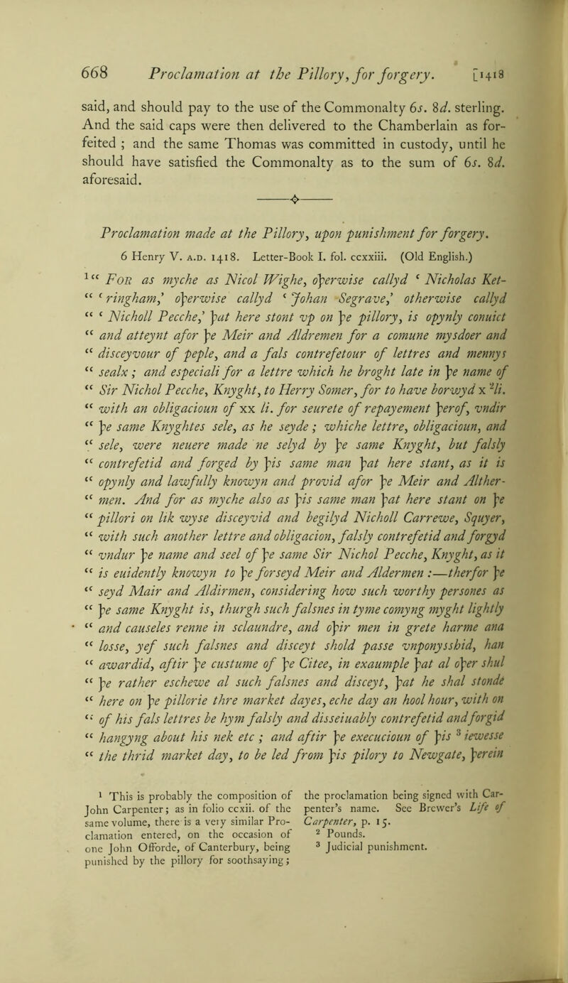 said, and should pay to the use of the Commonalty 6s. 8d. sterling. And the said caps were then delivered to the Chamberlain as for- feited ; and the same Thomas was committed in custody, until he should have satisfied the Commonalty as to the sum of 6s. 8d. aforesaid. Proclamation made at the Pillory, upon punishment for forgery. 6 Henry V. a.d. 1418. Letter-Book I. fol. ccxxiii. (Old English.) 1 cc For as myche as Nicol Wighe, operwise callyd c Nicholas Ket- “ c ringhamy operwise callyd c Johan -Segrave,’ otherwise callyd “ c Nicholl Pecche,’ pat here stont vp on pe pillory, is opynly conuict “ and atteynt afor \e Meir and Aldremen for a comune mysdoer and cc disceyvour of peple, and a fals contrefetour of lettres and mennys “ sealx; and especiali for a lettre which he broght late in pe name of “ Sir Nichol Pecche, Knyght, to Herry Somer, for to have borwyd x Hi. “ with an obligacioun of xx li. for seurete of repayement \erof, vndir “ pe same Knyghtes sele, as he seyde; whiche lettre, obligacioun, and “ sele, were neuere made ne selyd by pe same Knyght, but falsly cc contrefetid and forged by pis same man pat here stant, as it is “ opynly and lawfully knowyn and provid afor pe Meir and Alther- tc men. And for as myche also as pis same man pat here stant on pe <c pillori on lik wyse disceyvid and begilyd Nicholl Carrewe, Squyer, <c with such another lettre and obligation, falsly contrefetid and forgyd “ vndur pe name and seel of pe same Sir Nichol Pecche, Knyght, as it cc is euidently knowyn to pe forseyd Meir and Aldermen :—therfor pe tC seyd Mair and Aldirmen, considering how such worthy persones as “ pe same Knyght is, thurgh such falsnes in tyme comyng myght lightly “ and causeles renne in sclaundre, and opir men in grete harme ana “ losse, yef such falsnes and disceyt shold passe vnponysshid, han “ awardid, aftir pe custume of pe Citee, in exaumple pat al oper shul “ pe rather eschewe al such falsnes and disceyt, pat he shal stonde “ here on pe pillorie thre market dayes, eche day an hool hour, with on tc of his fals lettres be hym falsly and disseiuably contrefetid andforgid “ hangyng about his nek etc ; and aftir pe execucioun of pis 3 iewesse “ the thrid market day, to be led from pis pilory to Newgate, perein 1 This is probably the composition of the proclamation being signed with Car- John Carpenter; as in folio ccxii. of the penter’s name. See Brewer’s Life of same volume, there is a very similar Pro- Carpenter, p. 15. clamation entered, on the occasion of 1 2 Pounds, one John Offorde, of Canterbury, being 3 Judicial punishment, punished by the pillory for soothsaying;