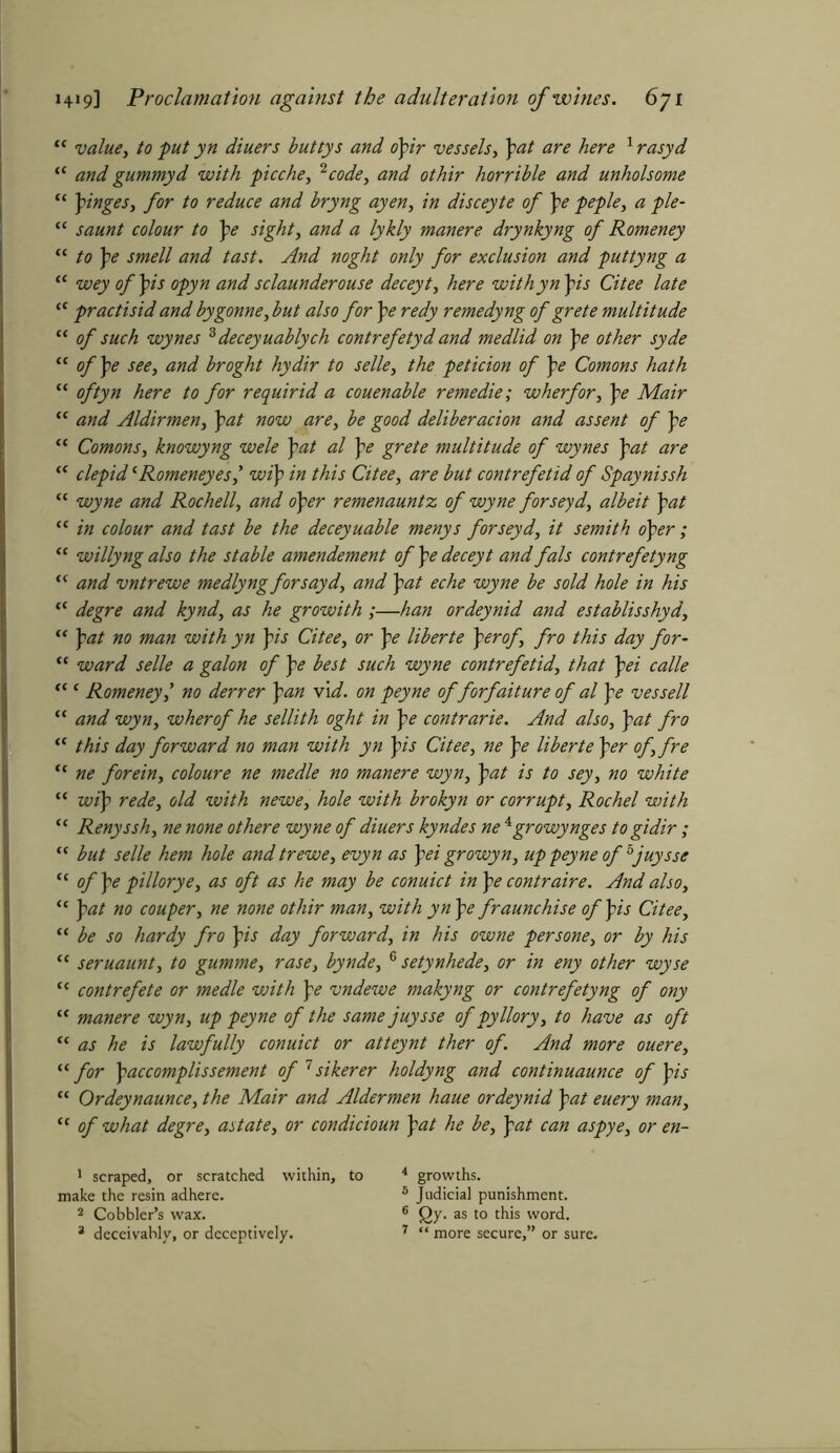 “ value, to put yn diuers buttys and opir vessels, \at are here 1 rasyd “ and gummyd with picche, 2 code, and othir horrible and unholsome “ pinges, for to reduce and bryng ayen, in disceyte of pe peple, a pie- “ saunt colour to pe sight, and a lykly manere drynkyng of Romeney “ to pe smell and tast. And noght only for exclusion and puttyng a “ wey of pis opyn and sclaunderouse deceyt, here withyn pis Citee late “ practisid and bygonne, but also for pe redy remedyng of grete multitude “ of such wynes 3 deceyuablych contrefetyd and medlid on pe other syde “ of pe see, and broght hydir to selle, the peticion of pe Comons hath “ oftyn here to for requirid a couenable remedie; wherfor, pe Mair “ and Aldirmen, pat now are, be good deliberacion and assent of pe “ Comons, knowyng wele pat al pe grete multitude of wynes pat are “ clepid *Romeneyes,* wip in this Citee, are but contrefetid of Spaynissh “ wyne and Rochell, and oper remenauntz of wyne forseyd, albeit pat “ in colour and tast be the deceyuable menys forseyd, it semith oper; “ willyng also the stable amendement of pe deceyt and fals contrefetyng t( and vntrewe medlyngforsayd, and pat eche wyne be sold hole in his ff degre and kynd, as he growith;—han ordeynid and establisshyd, “ pat no man with yn pis Citee, or pe liberte perof, fro this day for- “ ward selle a galon of pe best such wyne contrefetid, that pei calle <c ‘ Romeneyl no derrer pan vid. on peyne of forfaiture of al pe vessell “ and wyn, wherof he sellith oght in pe contrarie. And also, pat fro te this day forward no man with yn pis Citee, ne pe liberte per of, fre “ ne forein, coloure ne medle no manere wyn, pat is to sey, no white “ wip rede, old with newe, hole with brokyn or corrupt, Rochel with “ Renyssh, ne none othere wyne of diuers kyndes ne 4growynges to gidir; “ but selle hem hole and trewe, evyn as pei growyn, up peyne of bjuysse “ of pe pillorye, as oft as he may be conuict in pe contraire. And also, “ pat no couper, ne none othir man, with yn pe fraunchise of pis Citee, “ be so hardy fro pis day forward, in his owne persone, or by his “ seruaunt, to gumme, rase, bynde, 6 setynhede, or in eny other wyse (< contrefete or medle vjith pe vndewe makyng or contrefetyng of ony “ manere wyn, up peyne of the same juysse of pyllory, to have as oft “ as he is lawfully conuict or atteynt ther of. And more ouere, “ for paccomplissement of 7 sikerer holdyng and continuaunce of pis “ Ordeynaunce, the Mair and Aldermen haue ordeynid pat euery man, “ of what degre, astate, or condicioun pat he be, pat can aspye, or en- 1 scraped, or scratched within, to 4 growths. make the resin adhere. 5 Judicial punishment. 2 Cobbler’s wax. 6 Qy. as to this word.