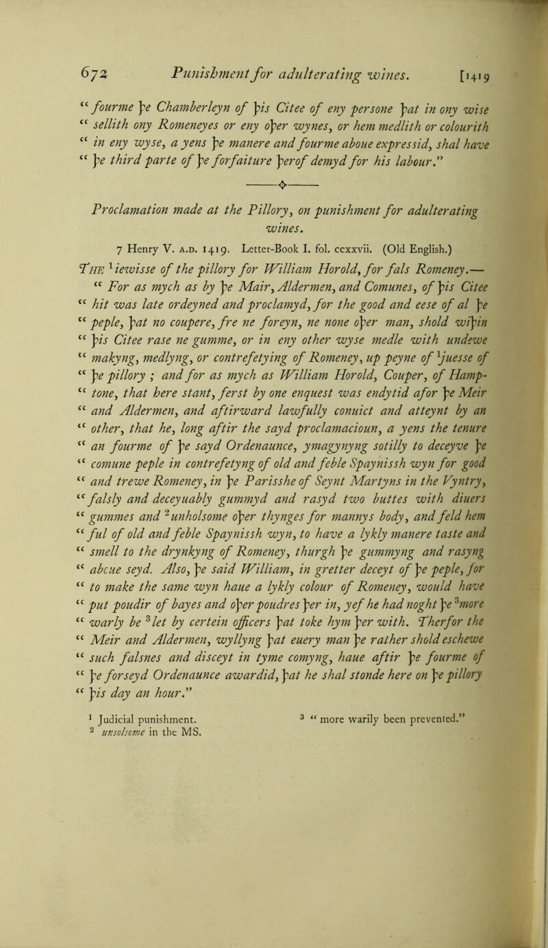 “ four me pe Chamberleyn of pis Citee of eny persone pat in ony wise “ sellith ony Romeneyes or eny oper wynes, or hem medlith or colourith “ in eny wyse, a yens pe manere and fourme aboue expressid, shal have “ pe third parte ofpeforfaiture per of demyd for his labour Proclamation made at the Pillory, on punishment for adulterating wines. 7 Henry V. a.d. 1419. Letter-Book I. fol. ccxxvii. (Old English.) The 1iewisse of the pillory for William Horold,for fals Romeney.— “ For as mych as by pe Mair, Aldermen, and Comunes, of pis Citee cc hit was late ordeyned and proclamyd, for the good and eese of al pe cc peple, pat no coupere, fre ne foreyn, ne none oper man, shold wipin “ pis Citee rase ne gumme, or in eny other wyse medle with undewe “ makyng, medlyng, or contrefetying of Romeney, up peyne of ljuesse of c< pe pillory ; and for as mych as William Horold, Couper, of Hamp- <c tone, that here stant,ferst by one enquest was endytid afor pe Meir “ and Aldermen, and aftirward lawfully conuict and atteynt by an <c other, that he, long aftir the sayd proclamacioun, a yens the tenure <c an fourme of pe sayd Ordenaunce, ymagynyng sotilly to deceyve pe “ comune peple in contrefetyng of old and feble Spaynissh wyn for good “ and trewe Romeney, in pe Parisshe of Seynt Martyns in the Vyntry, “ falsly and deceyuably gummyd and rasyd two buttes with diuers “ gummes and 2unholsome oper thynges for mannys body, and feld hem “ ful of old and feble Spay nissh wyn, to have a lykly manere taste and “ smell to the drynkyng of Romeney, thurgh pe gummyng and rasyng tf abcue seyd. Also, pe said William, in gretter deceyt of pe peple, for “ to make the same wyn haue a lykly colour of Romeney, would have “ put poudir of bayes and oper poudres per in, yef he had noght pe *more “ warly be 3 let by certein officers pat toke hym per with. Ther for the “ Meir and Aldermen, wyllyng pat euery man pe rather shold eschewe “ such falsnes and disceyt in tyme cornyng, haue aftir pe fourme of “ pe for seyd Ordenaunce awardid, pat he shal stonde here on pe pillory “ pis day an hour A 1 Judicial punishment. 2 ur.sohctne in the MS. more warily been prevented.’