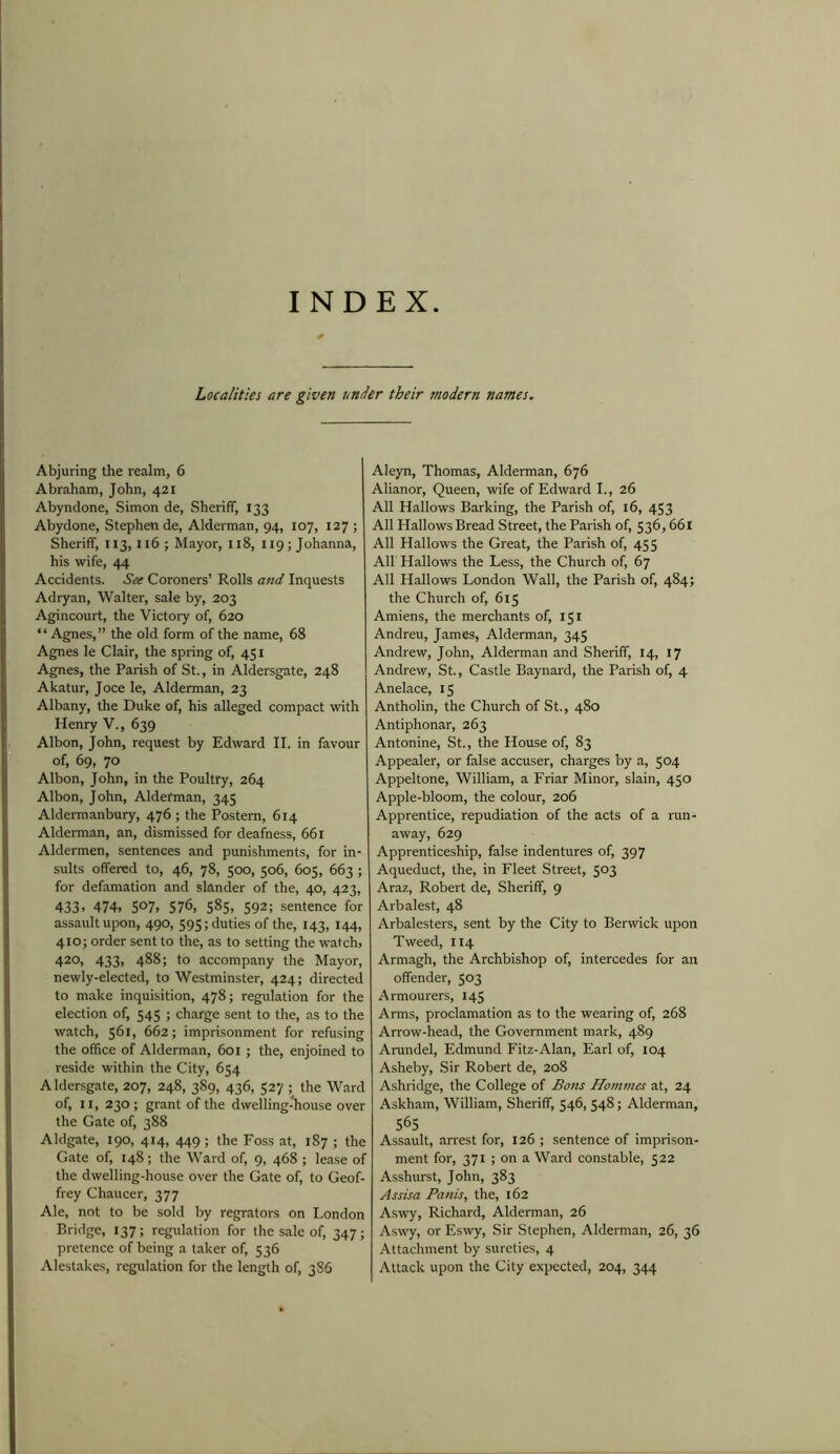INDEX Localities are given under their modern names. Abjuring the realm, 6 Abraham, John, 421 Abyndone, Simon de, Sheriff, 133 Abydone, Stephen de, Alderman, 94, 107, 127 ; Sheriff, 113,116 ; Mayor, 118, 119; Johanna, his wife, 44 Accidents. See Coroners’ Rolls and Inquests Adryan, Walter, sale by, 203 Agincourt, the Victory of, 620 “ Agnes,” the old form of the name, 68 Agnes le Clair, the spring of, 451 Agnes, the Parish of St., in Aldersgate, 248 Akatur, Joce le, Alderman, 23 Albany, the Duke of, his alleged compact with Henry V., 639 Albon, John, request by Edward II. in favour of, 69, 70 Albon, John, in the Poultry, 264 Albon, John, Alderman, 345 Aldermanbury, 476 ; the Postern, 614 Alderman, an, dismissed for deafness, 661 Aldermen, sentences and punishments, for in- sults offered to, 46, 78, 500, 506, 605, 663 ; for defamation and slander of the, 40, 423, 433. 474, S°7, 576, 585, 592; sentence for assault upon, 490, 595; duties of the, 143, 144, 410; order sent to the, as to setting the watch, 420, 433, 488; to accompany the Mayor, newly-elected, to Westminster, 424; directed to make inquisition, 478; regulation for the election of, 545 ; charge sent to the, as to the watch, 561, 662; imprisonment for refusing the office of Alderman, 601; the, enjoined to reside within the City, 654 Aldersgate, 207, 248, 389, 436, 527 ; the Ward of, 11, 230; grant of the dwelling-house over the Gate of, 388 Aldgate, 190, 414, 449 ; the Foss at, 187 ; the Gate of, 148; the Ward of, 9, 468 ; lease of the dwelling-house over the Gate of, to Geof- frey Chaucer, 377 Ale, not to be sold by regrators on London Bridge, 137; regulation for the sale of, 347; pretence of being a taker of, 536 Alestakes, regulation for the length of, 386 Aleyn, Thomas, Alderman, 676 Alianor, Queen, wife of Edward I., 26 All Hallows Barking, the Parish of, 16, 453 All Hallows Bread Street, the Parish of, 536,661 All Hallows the Great, the Parish of, 455 All' Hallows the Less, the Church of, 67 All Hallows London Wall, the Parish of, 484; the Church of, 615 Amiens, the merchants of, 151 Andreu, James, Alderman, 345 Andrew, John, Alderman and Sheriff, 14, 17 Andrew, St., Castle Baynard, the Parish of, 4 Anelace, 15 Antholin, the Church of St., 480 Antiphonar, 263 Antonine, St., the House of, 83 Appealer, or false accuser, charges by a, 504 Appeltone, William, a Friar Minor, slain, 450 Apple-bloom, the colour, 206 Apprentice, repudiation of the acts of a run- away, 629 Apprenticeship, false indentures of, 397 Aqueduct, the, in Fleet Street, 503 Araz, Robert de, Sheriff, 9 Arbalest, 48 Arbalesters, sent by the City to Berwick upon Tweed, 114 Armagh, the Archbishop of, intercedes for an offender, 503 Armourers, 145 Arms, proclamation as to the wearing of, 268 Arrow-head, the Government mark, 489 Arundel, Edmund Fitz-Alan, Earl of, 104 Asheby, Sir Robert de, 208 Ashridge, the College of Bom Hommes at, 24 Askham, William, Sheriff, 546, 548; Alderman, 565 Assault, arrest for, 126 ; sentence of imprison- ment for, 371 ; on a Ward constable, 522 Asshurst, John, 383 Assisa Panis, the, 162 Aswy, Richard, Alderman, 26 Aswy, or Eswy, Sir Stephen, Alderman, 26, 36 Attachment by sureties, 4 Attack upon the City expected, 204, 344