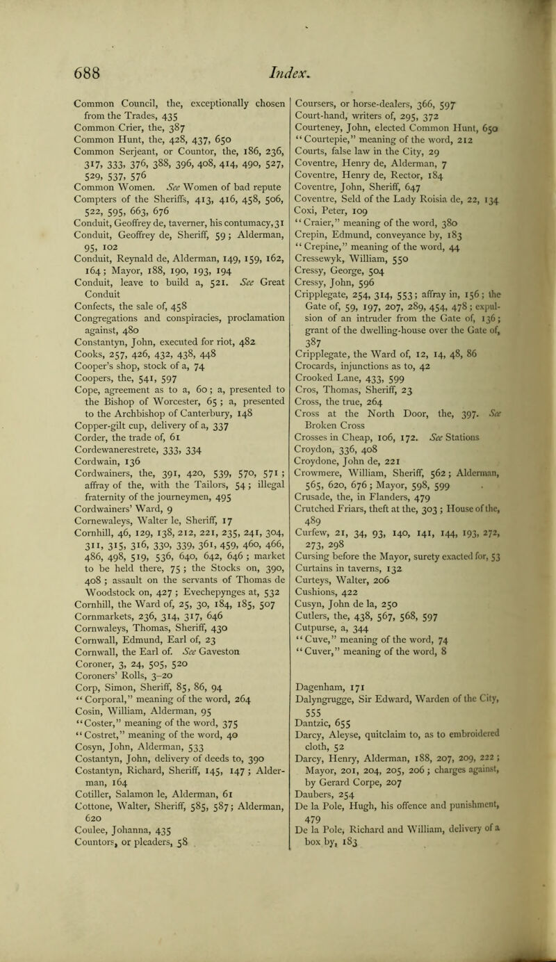 Common Council, the, exceptionally chosen from the Trades, 435 Common Crier, the, 387 Common Hunt, the, 428, 437, 650 Common Serjeant, or Countor, the, 186, 236, 3X7> 333. 376, 388, 396, 4o8> 4H, 49°, 527, 529, 537, 576 Common Women. See Women of bad repute Compters of the Sheriffs, 413, 416, 458, 506, 522, S95, 663, 676 Conduit, Geoffrey de, taverner, his contumacy, 31 Conduit, Geoffrey de, Sheriff, 59; Alderman, 95, i°2 Conduit, Reynald de, Alderman, 149, 159, 162, 164; Mayor, 188, 190, 193, 194 Conduit, leave to build a, 521. See Great Conduit Confects, the sale of, 458 Congregations and conspiracies, proclamation against, 480 Constantyn, John, executed for riot, 482 Cooks, 257, 426, 432, 438, 448 Cooper’s shop, stock of a, 74 Coopers, the, 541, 597 Cope, agreement as to a, 60; a, presented to the Bishop of Worcester, 65 ; a, presented to the Archbishop of Canterbury, 148 Copper-gilt cup, delivery of a, 337 Corder, the trade of, 61 Cordewanerestrete, 333, 334 Cord wain, 136 Cordwainers, the, 391, 420, 539, 570, 571 ; affray of the, with the Tailors, 54; illegal fraternity of the journeymen, 495 Cordwainers’ Ward, 9 Comewaleys, Walter le, Sheriff, 17 Comhill, 46, 129, 138, 212, 221, 235, 241, 304, 311, 315, 316, 330, 339, 361, 459, 460, 466, 486, 498, 519, 536, 640, 642, 646 ; market to be held there, 75 ; the Stocks on, 390, 408 ; assault on the servants of Thomas de Woodstock on, 427 ; Evechepynges at, 532 Comhill, the Ward of, 25, 30, 184, 185, 507 Cornmarkets, 236, 314, 317, 646 Cornwaleys, Thomas, Sheriff, 430 Cornwall, Edmund, Earl of, 23 Cornwall, the Earl of. See Gaveston Coroner, 3, 24, 505, 520 Coroners’ Rolls, 3-20 Corp, Simon, Sheriff, 85, 86, 94 “ Corporal,” meaning of the word, 264 Cosin, William, Alderman, 95 “Coster,” meaning of the word, 375 “ Costret,” meaning of the word, 40 Cosyn, John, Alderman, 533 Costantyn, John, delivery of deeds to, 390 Costantyn, Richard, Sheriff, 145, 147 ; Aider- man, 164 Cotiller, Salamon le, Alderman, 61 Cottone, Walter, Sheriff, 585, 587; Alderman, 620 Coulee, Johanna, 435 Countors, or pleaders, 58 Coursers, or horse-dealers, 366, 597 Court-hand, writers of, 295, 372 Courteney, John, elected Common Hunt, 650 “ Courtepie,” meaning of the word, 212 Courts, false law in the City, 29 Coventre, Henry de, Alderman, 7 Coventre, Henry de, Rector, 184 Coventre, John, Sheriff, 647 Coventre, Seld of the Lady Roisia de, 22, 134 Coxi, Peter, 109 “ Craier,” meaning of the word, 380 Crepin, Edmund, conveyance by, 183 ‘ ‘ Crepine, ” meaning of the word, 44 Cressewyk, William, 550 Cressy, George, 504 Cressy, John, 596 Cripplegate, 254, 314, 553; affray in, 156; the Gate of, 59, 197, 207, 289, 454, 478; expul- sion of an intruder from the Gate of, 136; grant of the dwelling-house over the Gate of, 387 Cripplegate, the Ward of, 12, 14, 48, 86 Crocards, injunctions as to, 42 Crooked Lane, 433, 599 Cros, Thomas, Sheriff, 23 Cross, the true, 264 Cross at the North Door, the, 397. See Broken Cross Crosses in Cheap, 106, 172. ^Stations Croydon, 336, 408 Croydone, John de, 221 Crowmere, William, Sheriff, 562; Alderman, 565, 620, 676; Mayor, 598, 599 Crusade, the, in Flanders, 479 Crutched Friars, theft at the, 303 ; House of the, 489 Curfew, 21, 34, 93, 140, 141, 144, 193, 272, 273, 298 Cursing before the Mayor, surety exacted for, 53 Curtains in taverns, 132 Curteys, Walter, 206 Cushions, 422 Cusyn, John de la, 250 Cutlers, the, 438, 567, 568, 597 Cutpurse, a, 344 “ Cuve,” meaning of the word, 74 “ Cuver,” meaning of the word, 8 Dagenham, 171 Dalyngrugge, Sir Edward, Warden of the City, 555 Dantzic, 655 Darcy, Aleyse, quitclaim to, as to embroidered cloth, 52 Darcy, Henry, Alderman, 188, 207, 209, 222 ; Mayor, 201, 204, 205, 206; charges against, by Gerard Corpe, 207 Daubers, 254 De la Pole, Hugh, his offence and punishment, 479 De la Pole, Richard and William, delivery of a box by, 183