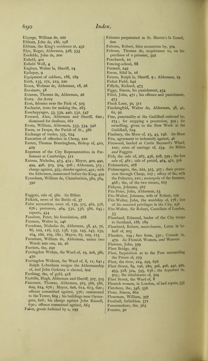 Elsynge, William de, 222 Eltham, John de, 186, 198 Eltham, the King’s residence at, 431 Elys, Roger, Alderman, 528, 533 Enefelde, John de, 200 Enfield, 401 Enfield Well, 4 Engleys, Walter le, Sheriff, 14 Epilepsy, 9 Equipment of soldiers, 188, 189 Erith, 135, 171, 219, 220 Essex, Wolmar de, Alderman, 18, 26 Essoiners, 58 Estanes, Thomas de, Alderman, 26 Eswy. See Aswy Eton, felonies near the Park of, 505 Eucharist, irons for making the, 283 Evechepynges, 33, 339, 440, 532, 547 Everard, Alan, Alderman and Sheriff, 620; dismissed for deafness, 661 Evote, William, Alderman, 533, 534, 546 Ewen, or Iwayn, the Parish of St., 386 Exchange of trades, 555, 624 Execution of offenders in Cheap, 210 Exeter, Thomas Brantingham, Bishop of, 410, 429 Expenses of the City Representatives in Par- liament at Cambridge, 511 Extone, Nicholas, 473, 474 ; Mayor, 400, 490, 494, 496, 503, 504, 506; Alderman, 515 ; charge against, 325; slander against, 491; with the Aldermen, summoned before the King, 499 Eynesham, William de, Chamberlain, 380, 384, 390 Faggots, sale of, 560. See Billets Falkirk, news of the Battle of, 37 False accusation, cases of, 139, 315, 462, 518, 676; pretences, 464, 531, 536, 586, 645; reports, 454 Fanelore, Peter, his foundation, 288 Fannere, Walter le, 146 Farndone, Nicholas de, Alderman, 38, 41, 76, 86, 102, 116, 137, 138, 139, 145, 147, 159, 164, 166, 169, 180; Mayor, 67, 109, 113 Farndone, William de, Alderman, unites two Wards into one, 22, 26 Farriers, the, 292 Farringdon Within, the Ward of, 19, 206, 386, 470 Farringdon Without, the Ward of, 8, 11, 641 ; Ralph Lobenham resigns the Aldermanship of, and John Gedeney is elected, 602 Farthing, the, of gold, 418 Fastolfe, Hugh, Alderman and Sheriff, 507, 515 Fauconer, Thomas, Alderman, 565, 566, 586, 609, 624, 676; Mayor, 606, 612, 613, 620; offence committed against, 576; summoned to the Tower, 604; his buildings near Oyster- gate, 616; his charge against John Russell, 630 ; offence committed against, 663 Felon, goods forfeited by a, 199 Felonies perpetrated in St. Martin’s le Grand, 600 Feltone, Robert, false accusation by, 504 Feltone, Thomas de, acquittance to, on his purchase of a prisoner, 392 Fenchurch, 10 Fencing-school, 88 Fermail, 249 Feron, Sibil le, 16 Fevere, Ralph le, Sheriff, 9 ; Alderman, 19 Ficket Field, 642 Fiffyde, Richard, 473 Figge, Simon, his punishment, 454 Filiol, John, 471 ; his offence and punishment, 473 Finch Lane, 30, 311 Finchingfeld, Walter de, Alderman, 38, 41, 61, 92 Fine, punctuality at the Guildhall enforced by, 274; for stopping a procession, 509 ; for swindling, given to the New Work at the Guildhall, 624 Finsbury, the Moor of, 23, 43, 146. See Moor Fire, agreement to indemnify against, 46 Firewood, landed at Castle Baynard’s Wharf, 100; rates of carriage of, 254. See Billets and Faggots Fish, the sale of, 267, 436, 508, 599; the free sale of, 481; sale of putrid, 464, 471, 5 >6 Fishmarkets, 268 Fishmongers, the, 222, 325, 327 ; their proces- sion through Cheap, 107 ; affray of the, with the Pelterers, 210; monopoly of the freemen, 468 ; the, of the two streets, 667 Fithyan, Johanna, 567 Fitz-Peter, John, Alderman, 23 Fitz-Walter, Johanna, wife of Robert, 170 Fitz-Walter, John, the wardship of, 178; loss of his asserted privileges in the City, 236 Fitz-Walter, Sir Robert, Castellain of London, S3 Flambard, Edmund, leader of the City troops to Scotland, 188, 189 Flambard, Robert, mace-bearer, Letter in be- half of, 203 Flanders, 194; furs from, 330 ; Crusade in, 479. See Flemish Women, and Weavers Flawner, John, 599 Fleet Bridge, 265 Fleet, Inquisition as to the Foss surrounding the Prison of, 279 Fleet, the river, 214, 299, 676 Fleet Street, 89, 196, 280, 306, 406, 442, 490, 493. 518, 524, 595, 638; the Aqueduct in, 503 ; the inhabitants of, 5°4 Fleet Street, the Ward of, 8 Flemish women, in London, of bad repute, 535 Fletchers, the, 348, 556 Flour, Simon, 662 Flourman, William, 397 Football, forbidden, 571 Forcermakers, the, 563 Forcers, 50