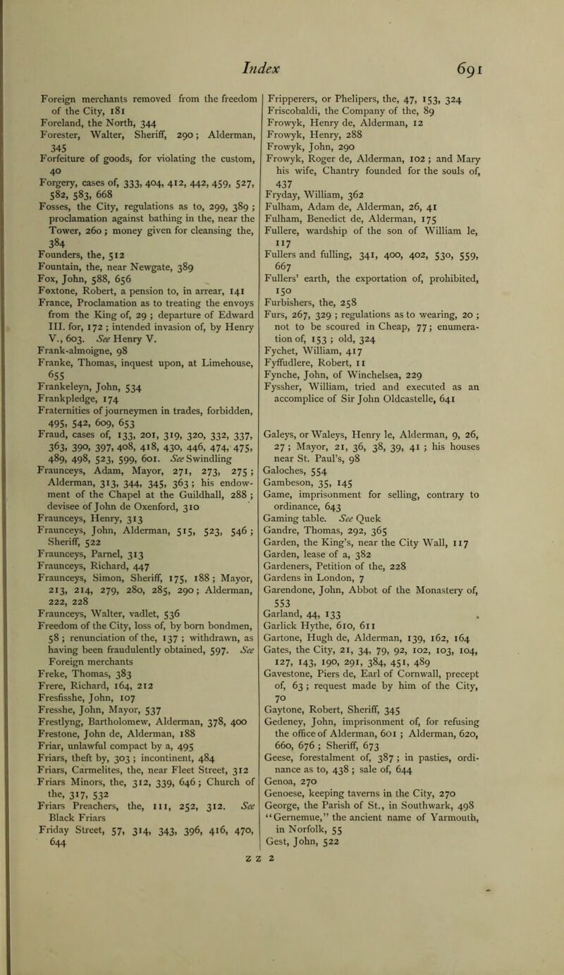 Foreign merchants removed from the freedom of the City, 181 Foreland, the North, 344 Forester, Walter, Sheriff, 290; Alderman, 345 Forfeiture of goods, for violating the custom, 40 Forgery, cases of, 333, 404, 412, 442, 459, 527, 582, 583, 668 Fosses, the City, regulations as to, 299, 389 ; proclamation against bathing in the, near the Tower, 260; money given for cleansing the, 384 Founders, the, 512 Fountain, the, near Newgate, 389 Fox, John, 588, 656 Foxtone, Robert, a pension to, in arrear, 141 France, Proclamation as to treating the envoys from the King of, 29 ; departure of Edward III. for, 172 ; intended invasion of, by Henry V., 603. See Henry V. Frank-almoigne, 98 Franke, Thomas, inquest upon, at Limehouse, 655 Frankeleyn, John, 534 Frankpledge, 174 Fraternities of journeymen in trades, forbidden, 495. 542, 609, 653 Fraud, cases of, 133, 201, 319, 320, 332, 337, 363. 390, 397, 408, 418, 430, 446, 474, 475, 489, 498, 523, 599, 601. ^Swindling Fraunceys, Adam, Mayor, 271, 273, 275; Alderman, 313, 344, 345, 363 ; his endow- ment of the Chapel at the Guildhall, 288 ; devisee of John de Oxenford, 310 Fraunceys, Henry, 313 Fraunceys, John, Alderman, 515, 523, 546 ; Sheriff, 522 Fraunceys, Pamel, 313 Fraunceys, Richard, 447 Fraunceys, Simon, Sheriff, 175, 188; Mayor, 213, 214, 279, 280, 285, 290; Alderman, 222, 228 Fraunceys, Walter, vadlet, 536 Freedom of the City, loss of, by bom bondmen, 58; renunciation of the, 137 ; withdrawn, as having been fraudulently obtained, 597. See Foreign merchants Freke, Thomas, 383 Frere, Richard, 164, 212 Fresfisshe, John, 107 Fresshe, John, Mayor, 537 Frestlyng, Bartholomew, Alderman, 378, 400 Frestone, John de, Alderman, 188 Friar, unlawful compact by a, 495 Friars, theft by, 303 ; incontinent, 484 Friars, Carmelites, the, near Fleet Street, 312 Friars Minors, the, 312, 339, 646; Church of the, 317, 532 Friars Preachers, the, 111, 252, 312. See Black Friars Friday Street, 57, 314, 343, 396, 416, 470, 644 Fripperers, or Phelipers, the, 47, 153, 324 Friscobaldi, the Company of the, 89 Frowyk, Henry de, Alderman, 12 Frowyk, Henry, 288 Frowyk, John, 290 Frowyk, Roger de, Alderman, 102 ; and Mary his wife, Chantry founded for the souls of, 437 Fryday, William, 362 Fulham, Adam de, Alderman, 26, 41 Fulham, Benedict de, Alderman, 175 Fullere, wardship of the son of William le, 117 Fullers and fulling, 341, 400, 402, 530, 559, 667 Fullers’ earth, the exportation of, prohibited, 150 Furbishers, the, 258 Furs, 267, 329 ; regulations as to wearing, 20 ; not to be scoured in Cheap, 77; enumera- tion of, 153 ; old, 324 Fychet, William, 417 Fyffudlere, Robert, II Fynche, John, of Winchelsea, 229 Fyssher, William, tried and executed as an accomplice of Sir John Oldcastelle, 641 Galeys, or Waleys, Henry le, Alderman, 9, 26, 27 ; Mayor, 21, 36, 38, 39, 41 ; his houses near St. Paul’s, 98 Galoches, 554 Gambeson, 35, 145 Game, imprisonment for selling, contrary to ordinance, 643 Gaming table. See Quek Gandre, Thomas, 292, 365 Garden, the King’s, near the City Wall, 117 Garden, lease of a, 382 Gardeners, Petition of the, 228 Gardens in London, 7 Garendone, John, Abbot of the Monastery of, 553 Garland, 44, 133 Garlick Hythe, 610, 611 Gartone, Hugh de, Alderman, 139, 162, 164 Gates, the City, 21, 34, 79, 92, 102, 103, 104, 127, 143, 190, 291, 384, 451, 489 Gavestone, Piers de, Earl of Cornwall, precept of, 63; request made by him of the City, 70 Gaytone, Robert, Sheriff, 345 Gedeney, John, imprisonment of, for refusing the office of Alderman, 601; Alderman, 620, 660, 676 ; Sheriff, 673 Geese, forestalment of, 387 ; in pasties, ordi- nance as to, 438 ; sale of, 644 Genoa, 270 Genoese, keeping taverns in the City, 270 George, the Parish of St., in Southwark, 498 “Gememue,” the ancient name of Yarmouth, in Norfolk, 55 Gest, John, 522 Z z z