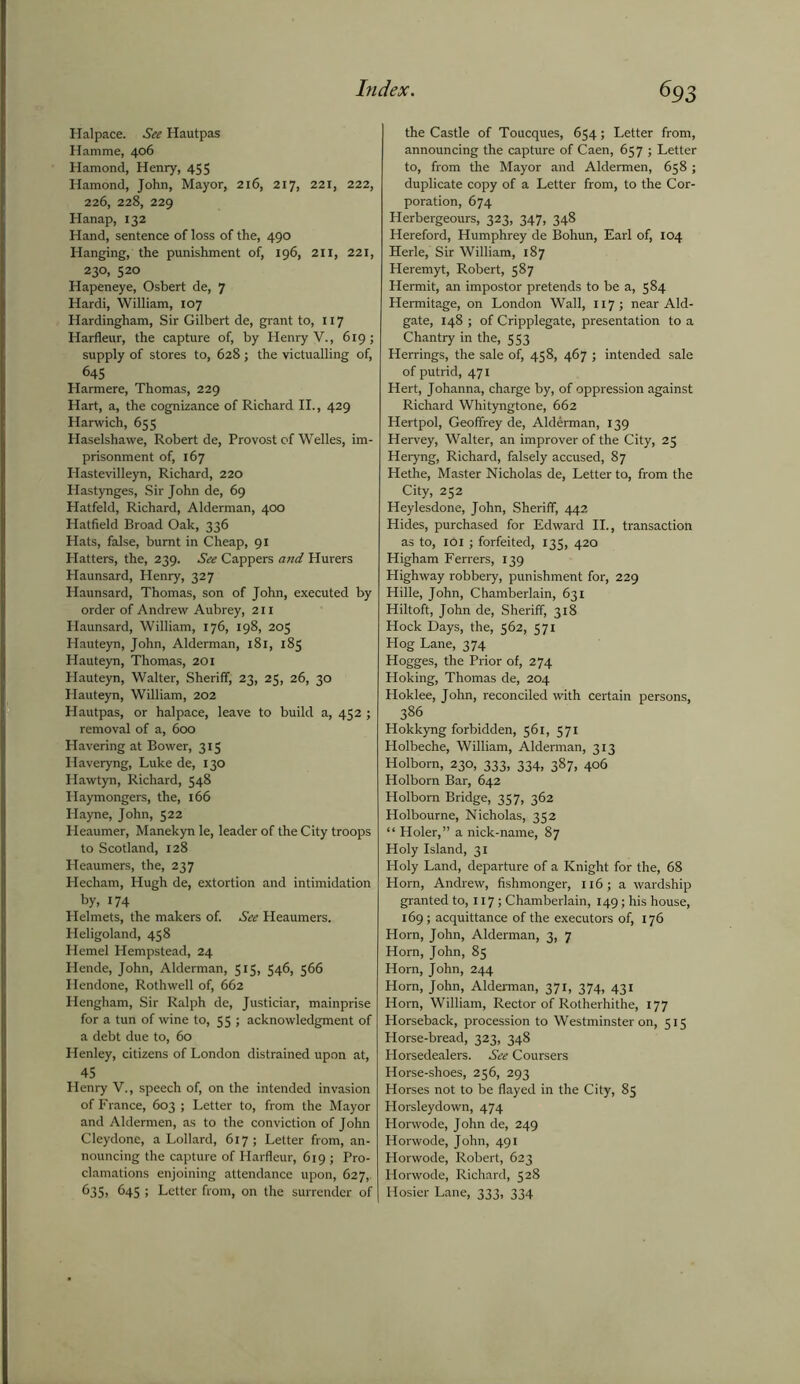 Halpace. See Hautpas Hamrae, 406 Hamond, Henry, 455 Hamond, John, Mayor, 216, 217, 221, 222, 226, 228, 229 Hanap, 132 Hand, sentence of loss of the, 490 Hanging, the punishment of, 196, 211, 221, 230, 520 Hapeneye, Osbert de, 7 Hardi, William, 107 Hardingham, Sir Gilbert de, grant to, 117 Harfleur, the capture of, by Henry V., 619; supply of stores to, 628; the victualling of, 64S Harmere, Thomas, 229 Hart, a, the cognizance of Richard II., 429 Harwich, 655 Haselshawe, Robert de, Provost of Welles, im- prisonment of, 167 Hastevilleyn, Richard, 220 Hastynges, Sir John de, 69 Hatfeld, Richard, Alderman, 400 Hatfield Broad Oak, 336 Hats, false, burnt in Cheap, 91 Hatters, the, 239. See Cappers and Hurers Haunsard, Henry, 327 Haunsard, Thomas, son of John, executed by order of Andrew Aubrey, 211 Haunsard, William, 176, 198, 205 Hauteyn, John, Alderman, 181, 185 Hauteyn, Thomas, 201 Hauteyn, Walter, Sheriff; 23, 25, 26, 30 Hauteyn, William, 202 Hautpas, or halpace, leave to build a, 452 ; removal of a, 600 Havering at Bower, 315 Haveryng, Luke de, 130 Hawtyn, Richard, 548 Haymongers, the, 166 Hayne, John, 522 Heaumer, Manekyn le, leader of the City troops to Scotland, 128 Heaumers, the, 237 Hecham, Hugh de, extortion and intimidation by, 174 Helmets, the makers of. See Heaumers. Heligoland, 458 Hemel Hempstead, 24 Hende, John, Alderman, 515, 546, 566 Hendone, Rothwell of, 662 Hengham, Sir Ralph de, Justiciar, mainprise for a tun of wine to, 55 ; acknowledgment of a debt due to, 60 Henley, citizens of London distrained upon at, 45 Henry V., speech of, on the intended invasion of France, 603 ; Letter to, from the Mayor and Aldermen, as to the conviction of John Cleydone, a Lollard, 617; Letter from, an- nouncing the capture of Harfleur, 619 ; Pro- clamations enjoining attendance upon, 627,. 635, 645 ; Letter from, on the surrender of the Castle of Toucques, 654; Letter from, announcing the capture of Caen, 657 ; Letter to, from the Mayor and Aldermen, 658 ; duplicate copy of a Letter from, to the Cor- poration, 674 Herbergeours, 323, 347, 348 Hereford, Humphrey de Bohun, Earl of, 104 Herle, Sir William, 187 Heremyt, Robert, 587 Hermit, an impostor pretends to be a, 584 Hermitage, on London Wall, 117 ; near Aid- gate, 148 ; of Cripplegate, presentation to a Chantry in the, 553 Herrings, the sale of, 438, 467 ; intended sale of putrid, 471 Hert, Johanna, charge by, of oppression against Richard Whityngtone, 662 Hertpol, Geoffrey de, Alderman, 139 Hervey, Walter, an improver of the City, 25 Heryng, Richard, falsely accused, 87 Hethe, Master Nicholas de, Letter to, from the City, 252 Heylesdone, John, Sheriff, 442 Hides, purchased for Edward II., transaction as to, 101; forfeited, 133, 420 Higham Ferrers, 139 Highway robbery, punishment for, 229 Hille, John, Chamberlain, 631 Hiltoft, John de, Sheriff, 318 Hock Days, the, 362, 571 Hog Lane, 374 Hogges, the Prior of, 274 Hoking, Thomas de, 204 Hoklee, John, reconciled with certain persons, 386 Hokkyng forbidden, 561, 571 Holbeche, William, Alderman, 313 Holborn, 230, 333, 334, 387, 406 Holbom Bar, 642 Holborn Bridge, 357, 362 Holbourne, Nicholas, 332 “ Holer,” a nick-name, 87 Holy Island, 31 Holy Land, departure of a Knight for the, 68 Horn, Andrew, fishmonger, 116; a wardship granted to, 117; Chamberlain, 149; his house, 169; acquittance of the executors of, 176 Horn, John, Alderman, 3, 7 Horn, John, 85 Horn, John, 244 Horn, John, Alderman, 371, 374, 431 Horn, William, Rector of Rotherhithe, 177 Horseback, procession to Westminster on, 515 Horse-bread, 323, 348 Horsedealers. See Coursers Horse-shoes, 256, 293 Horses not to be flayed in the City, 83 Horsleydown, 474 Horwode, John de, 249 Horwode, John, 491 Horwode, Robert, 623 Horwode, Richard, 528 Hosier Lane, 333, 334