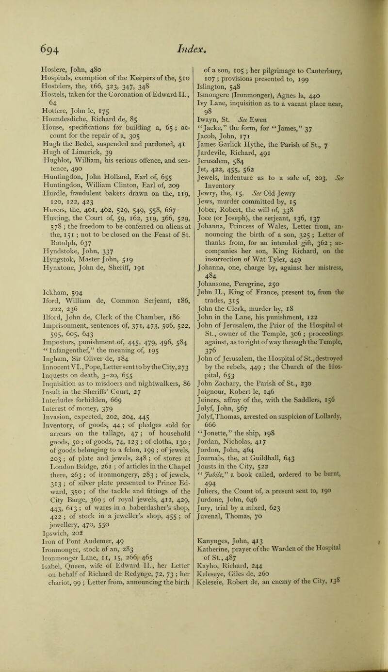 Hosiere, John, 480 Hospitals, exemption of the Keepers of the, 510 Hostelers, the, 166, 323, 347, 348 Hostels, taken for the Coronation of Edward II., 64 Hottere, John le, 175 Houndesdiche, Richard de, 85 House, specifications for building a, 65 ; ac- count for the repair of a, 305 Hugh the Bedel, suspended and pardoned, 41 Hugh of Limerick, 39 Hughlot, William, his serious offence, and sen- tence, 490 Huntingdon, John Holland, Earl of, 655 Huntingdon, William Clinton, Earl of, 209 Hurdle, fraudulent bakers drawn on the, 119, 120, 122, 423 Hurers, the, 401, 462, 529, 549, 558, 667 Husting, the Court of, 59, 162, 319, 366, 529, 578 ; the freedom to be conferred on aliens at the, 151; not to be closed on the Feast of St. Botolph, 637 Hyndstoke, John, 337 Hyngstok, Master John, 519 Hynxtone, John de, Sheriff, 191 Ickham, 594 Iford, William de, Common Serjeant, 186, 222, 236 Ilford, John de, Clerk of the Chamber, 186 Imprisonment, sentences of, 371, 473, 506, 522, 595, 605, 643 Impostors, punishment of, 445, 479, 496, 584 “ Infangenthef,” the meaning of, 195 Ingham, Sir Oliver de, 184 Innocent VI., Pope, Letter sent to by the City, 273 Inquests on death, 3-20, 655 Inquisition as to misdoers and nightwalkers, 86 Insult in the Sheriffs’ Court, 27 Interludes forbidden, 669 Interest of money, 379 Invasion, expected, 202, 204, 445 Inventory, of goods, 44; of pledges sold for arrears on the tallage, 47; of household goods, 50 ; of goods, 74, 123 ; of cloths, 130 ; of goods belonging to a felon, 199 ; of jewels, 203 ; of plate and jewels, 248; of stores at London Bridge, 261 ; of articles in the Chapel there, 263 ; of ironmongery, 283 ; of jewels, 313 ; of silver plate presented to Prince Ed- ward, 350; of the tackle and fittings of the City Barge, 369; of royal jewels, 411, 429, 443, 613 ; of wares in a haberdasher’s shop, 422 ; of stock in a jeweller’s shop, 455 ; of jewellery, 470, 550 Ipswich, 202 Iron of Pont Audemer, 49 Ironmonger, stock of an, 283 Ironmonger Lane, 11, 15, 266, 465 Isabel, Queen, wife of Edward II., her Letter on behalf of Richard de Redynge, 72, 73 ; her chariot, 99 ; Letter from, announcing the birth of a son, 105 ; her pilgrimage to Canterbury, 107 ; provisions presented to, 199 Islington, 548 Ismongere (Ironmonger), Agnes la, 440 Ivy Lane, inquisition as to a vacant place near, 98 Iwayn, St. See Ewen “Jacke,” the form, for “James,” 37 Jacob, John, 171 James Garlick Hythe, the Parish of St., 7 Jardevile, Richard, 491 Jerusalem, 584 Jet, 422, 455, 562 Jewels, indenture as to a sale of, 203. See Inventory Jewry, the, 15. See Old Jewry Jews, murder committed by, 15 Jober, Robert, the will of, 338 Joce (or Joseph), the serjeant, 136, 137 Johanna, Princess of Wales, Letter from, an- nouncing the birth of a son, 325 ; Letter of thanks from, for an intended gift, 362 ; ac- companies her son, King Richard, on the insurrection of Wat Tyler, 449 Johanna, one, charge by, against her mistress, 484 Johansone, Peregrine, 250 John II., King of France, present to, from the trades, 315 John the Clerk, murder by, 18 John in the Lane, his punishment, 122 John of Jerusalem, the Prior of the Hospital ol St., owner of the Temple, 306; proceedings against, as to right of way through the Temple, 37 6 John of Jerusalem, the Hospital of St., destroyed by the rebels, 449 ; the Church of the Hos- pital, 653 John Zachary, the Parish of St., 230 Joignour, Robert le, 146 Joiners, affray of the, with the Saddlers, 156 Jolyf, John, 567 Jolyf, Thomas, arrested on suspicion of Lollardy, 666 “Jonette,” the ship, 198 Jordan, Nicholas, 417 Jordon, John, 464 Journals, the, at Guildhall, 643 Jousts in the City, 522 “faMe,” a book called, ordered to be burnt, 494 Juliers, the Count of, a present sent to, 190 Jurdone, John, 646 Jury, trial by a mixed, 623 Juvenal, Thomas, 70 Kanynges, John, 413 Katherine, prayer of the Warden of the Hospital of St., 487 Kayho, Richard, 244 Keleseye, Giles de, 260 Keleseie, Robert de, an enemy of the City, 138