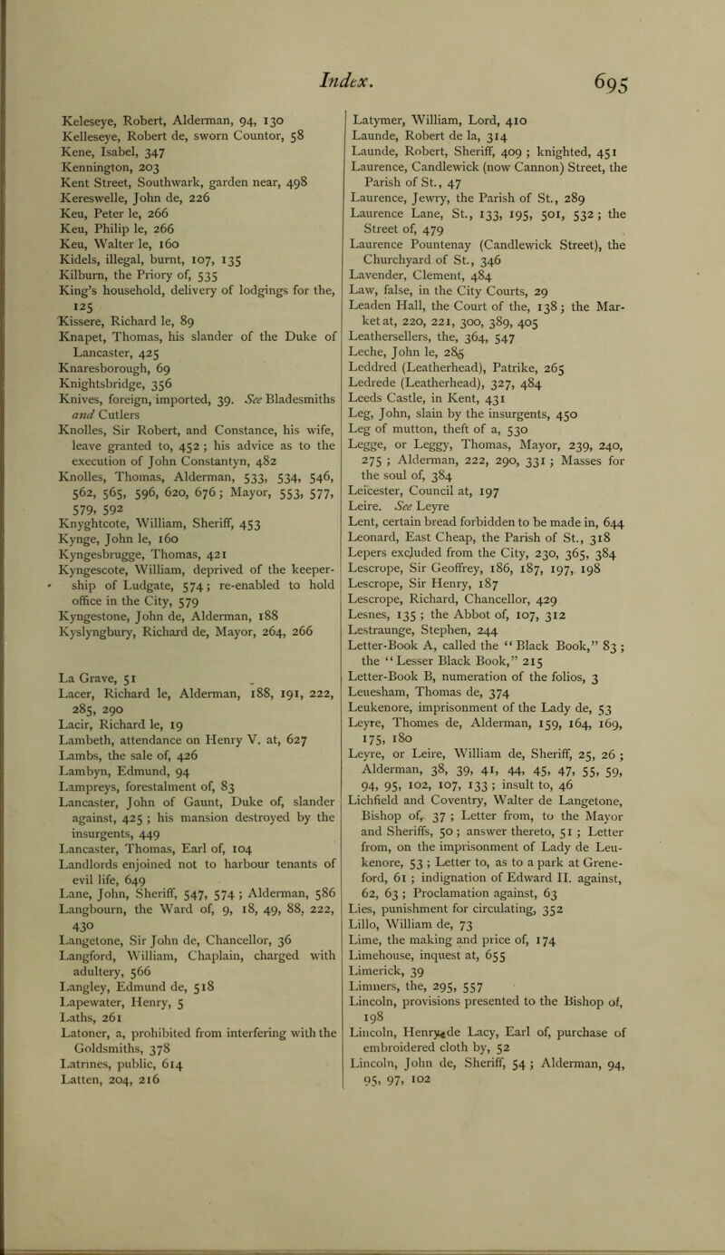 Keleseye, Robert, Alderman, 94, 130 Kelleseye, Robert de, sworn Countor, 58 Kene, Isabel, 347 Kennington, 203 Kent Street, Southwark, garden near, 498 Kereswelle, John de, 226 Keu, Peter le, 266 Keu, Philip le, 266 Keu, Walter le, 160 Kidels, illegal, burnt, 107, 135 Kilburn, the Priory of, 535 King’s household, delivery of lodgings for the, 125 Kissere, Richard le, 89 Knapet, Thomas, his slander of the Duke of Lancaster, 425 Knaresborough, 69 Knightsbridge, 356 Knives, foreign, imported, 39. See Bladesmiths and Cutlers Knolles, Sir Robert, and Constance, his wife, leave granted to, 452; his advice as to the execution of John Constantyn, 482 Knolles, Thomas, Alderman, 533, S34> 54^, 562, 565, 596, 620, 676; Mayor, 553, 577, 579. 592 Knyghtcote, William, Sheriff, 453 Kynge, John le, 160 Kyngesbrugge, Thomas, 421 Kyngescote, William, deprived of the keeper- ship of Ludgate, 574; re-enabled to hold office in the City, 579 Kyngestone, John de, Alderman, 188 Kyslyngbury, Richard de, Mayor, 264, 266 La Grave, 51 Lacer, Richard le, Alderman, 188, 191, 222, 285, 290 Lacir, Richard le, 19 Lambeth, attendance on Henry V. at, 627 Lambs, the sale of, 426 Lambyn, Edmund, 94 Lampreys, forestalment of, 83 Lancaster, John of Gaunt, Duke of, slander against, 425 ; his mansion destroyed by the insurgents, 449 Lancaster, Thomas, Earl of, 104 Landlords enjoined not to harbour tenants of evil life, 649 Lane, John, Sheriff, 547, 574 ; Alderman, 586 Langbourn, the Ward of, 9, 18, 49, 88, 222, 430 Langetone, Sir John de, Chancellor, 36 Langford, William, Chaplain, charged with adultery, 566 Langley, Edmund de, 518 Lapewater, Henry, 5 Laths, 261 Latoner, a, prohibited from interfering with the Goldsmiths, 378 Latrines, public, 614 Latten, 204, 216 Latymer, William, Lord, 410 Launde, Robert de la, 314 Launde, Robert, Sheriff, 409 ; knighted, 451 Laurence, Candlewick (now Cannon) Street, the Parish of St., 47 Laurence, Jewry, the Parish of St., 289 Laurence Lane, St., 133, 195, 501, 532; the Street of, 479 Laurence Pountenay (Candlewick Street), the Churchyard of St., 346 Lavender, Clement, 484 Law, false, in the City Courts, 29 Leaden Hall, the Court of the, 138; the Mar- ket at, 220, 221, 300, 389, 405 Leathersellers, the, 364, 547 Leche, John le, 285 Leddred (Leatherhead), Patrike, 265 Ledrede (Leatherhead), 327, 484 Leeds Castle, in Kent, 431 Leg, John, slain by the insurgents, 450 Leg of mutton, theft of a, 530 Legge, or Leggy, Thomas, Mayor, 239, 240, 275 ; Alderman, 222, 290, 331 ; Masses for the soul of, 384 Leicester, Council at, 197 Leire. See Leyre Lent, certain bread forbidden to be made in, 644 Leonard, East Cheap, the Parish of St., 318 Lepers excluded from the City, 230, 365, 384 Lescrope, Sir Geoffrey, 186, 187, 197,. 198 Lescrope, Sir Henry, 187 Lescrope, Richard, Chancellor, 429 Lesnes, 135 ; the Abbot of, 107, 312 Lestraunge, Stephen, 244 Letter-Book A, called the “ Black Book,” 83 ; the “Lesser Black Book,” 215 Letter-Book B, numeration of the folios, 3 Leuesham, Thomas de, 374 Leukenore, imprisonment of the Lady de, 53 Leyre, Thornes de, Alderman, 159, 164, 169, 175, 180 Leyre, or Leire, William de, Sheriff, 25, 26; Alderman, 38, 39, 41, 44, 45, 47, 55, 59, 94, 95, 102, 107, 133 ; insult to, 46 Lichfield and Coventry, Walter de Langetone, Bishop of, 37 ; Letter from, to the Mayor and Sheriffs, 50 ; answer thereto, 51; Letter from, on the imprisonment of Lady de Leu- kenore, 53 ; Letter to, as to a park at Grene- ford, 61 ; indignation of Edward II. against, 62, 63 ; Proclamation against, 63 Lies, punishment for circulating, 352 Lillo, William de, 73 Lime, the making and price of, 174 Limehouse, inquest at, 655 Limerick, 39 Limners, the, 295, 557 Lincoln, provisions presented to the Bishop of, 198 Lincoln, Henry^de Lacy, Earl of, purchase of embroidered cloth by, 52 Lincoln, John de, Sheriff, 54; Alderman, 94, 95, 97, 102