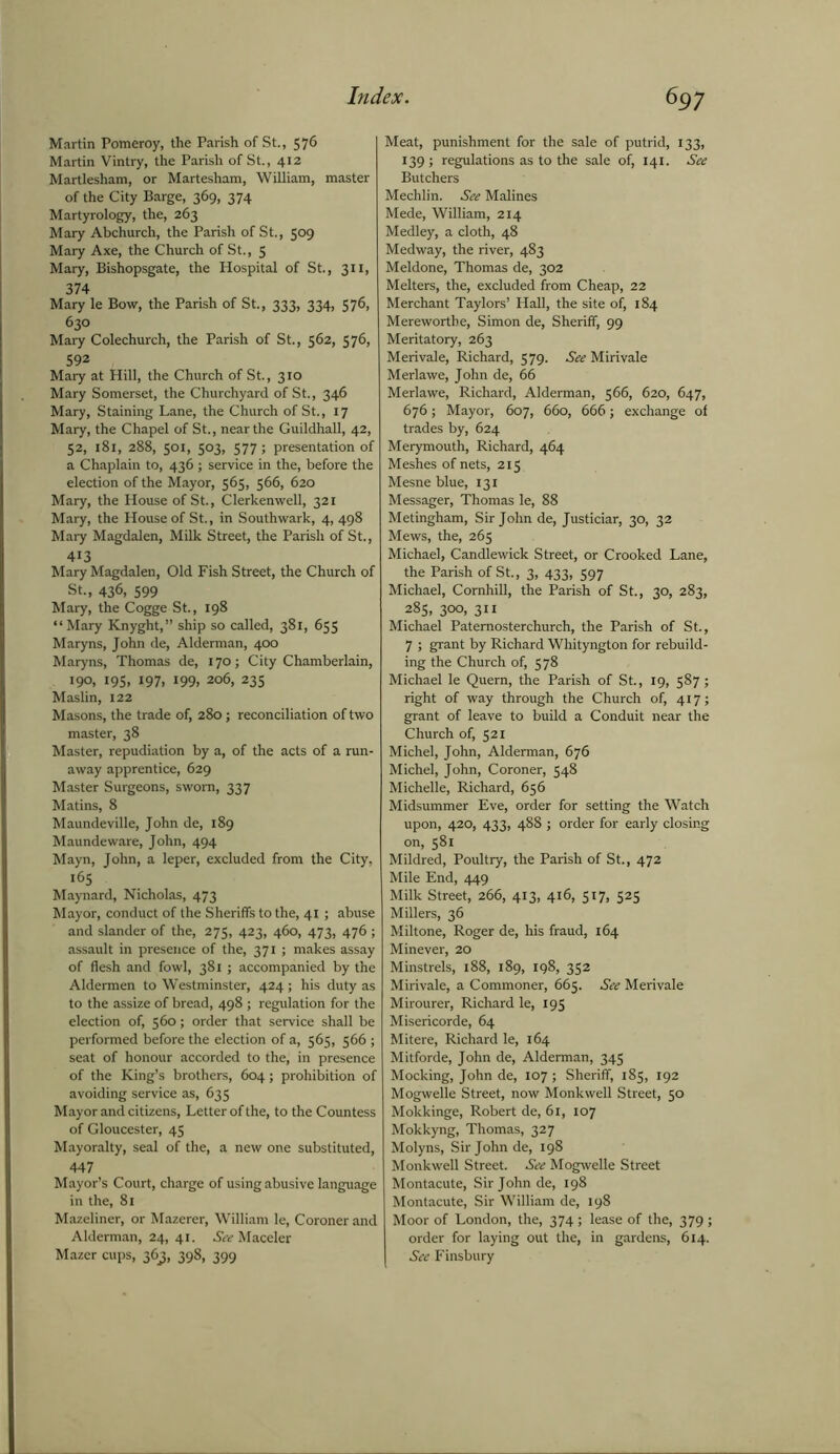 Martin Pomeroy, the Parish of St., 576 Martin Vintry, the Parish of St., 412 Martlesham, or Martesham, William, master of the City Barge, 369, 374 Martyrology, the, 263 Mary Abchurch, the Parish of St., 509 Mary Axe, the Church of St., 5 Mary, Bishopsgate, the Hospital of St., 311, 374 Mary le Bow, the Parish of St., 333, 334, 57®, 630 Mary Colechurch, the Parish of St., 562, 576, 592 Mary at Hill, the Church of St., 310 Mary Somerset, the Churchyard of St., 346 Mary, Staining Lane, the Church of St., 17 Mary, the Chapel of St., near the Guildhall, 42, 52, 181, 288, 501, 503, 577; presentation of a Chaplain to, 436 ; service in the, before the election of the Mayor, 565, 566, 620 Mary, the House of St., Clerkenwell, 321 Mary, the House of St., in Southwark, 4, 498 Mary Magdalen, Milk Street, the Parish of St., 413 Mary Magdalen, Old Fish Street, the Church of St., 436, 599 Mary, the Cogge St., 198 “Mary Knyght,” ship so called, 381, 655 Maryns, John de, Alderman, 400 Maryns, Thomas de, 170; City Chamberlain, 190, 195, 197, 199, 206, 235 Maslin, 122 Masons, the trade of, 280; reconciliation of two master, 38 Master, repudiation by a, of the acts of a run- away apprentice, 629 Master Surgeons, sworn, 337 Matins, 8 Maundeville, John de, 189 Maundeware, John, 494 Mayn, John, a leper, excluded from the City, 165 Maynard, Nicholas, 473 Mayor, conduct of the Sheriffs to the, 41 ; abuse and slander of the, 275, 423, 460, 473, 476 ; assault in presence of the, 371 ; makes assay of flesh and fowl, 381 ; accompanied by the Aldermen to Westminster, 424 ; his duty as to the assize of bread, 498 ; regulation for the election of, 560; order that service shall be performed before the election of a, 565, 566 ; seat of honour accorded to the, in presence of the King’s brothers, 604; prohibition of avoiding service as, 635 Mayor and citizens, Letter of the, to the Countess of Gloucester, 45 Mayoralty, seal of the, a new one substituted, 447 Mayor’s Court, charge of using abusive language in the, 81 Mazeliner, or Mazerer, William le, Coroner and Alderman, 24, 41. See Maceler Mazer cups, 363, 398, 399 Meat, punishment for the sale of putrid, 133, 139 ; regulations as to the sale of, 141. See Butchers Mechlin. See Malines Mede, William, 214 Medley, a cloth, 48 Medway, the river, 483 Meldone, Thomas de, 302 Melters, the, excluded from Cheap, 22 Merchant Taylors’ Hall, the site of, 184 Merewortbe, Simon de, Sheriff, 99 Meritatory, 263 Merivale, Richard, 579. See Mirivale Merlawe, John de, 66 Merlawe, Richard, Alderman, 566, 620, 647, 676; Mayor, 607, 660, 666; exchange of trades by, 624 Merymouth, Richard, 464 Meshes of nets, 215 Mesne blue, 131 Messager, Thomas le, 88 Metingham, Sir John de, Justiciar, 30, 32 Mews, the, 265 Michael, Candlewick Street, or Crooked Lane, the Parish of St., 3, 433, 597 Michael, Cornhill, the Parish of St., 30, 283, 285, 300, 311 Michael Patemosterchurch, the Parish of St., 7 ; grant by Richard Whityngton for rebuild- ing the Church of, 578 Michael le Quern, the Parish of St., 19, 587; right of way through the Church of, 417; grant of leave to build a Conduit near the Church of, 521 Michel, John, Alderman, 676 Michel, John, Coroner, 548 Michelle, Richard, 656 Midsummer Eve, order for setting the Watch upon, 420, 433, 488 ; order for early closing on, 581 Mildred, Poultry, the Parish of St., 472 Mile End, 449 Milk Street, 266, 413, 416, 517, 525 Millers, 36 Miltone, Roger de, his fraud, 164 Minever, 20 Minstrels, 188, 189, 198, 352 Mirivale, a Commoner, 665. See Merivale Mirourer, Richard le, 195 Misericorde, 64 Mitere, Richard le, 164 Mitforde, John de, Alderman, 345 Mocking, John de, 107 ; Sheriff, 185, 192 Mogwelle Street, now Monkwell Street, 50 Mokkinge, Robert de, 61, 107 Mokkyng, Thomas, 327 Molyns, Sir John de, 198 Monkwell Street. See Mogwelle Street Montacute, Sir John de, 198 Montacute, Sir William de, 198 Moor of London, the, 374; lease of the, 379; order for laying out the, in gardens, 614. See Finsbury