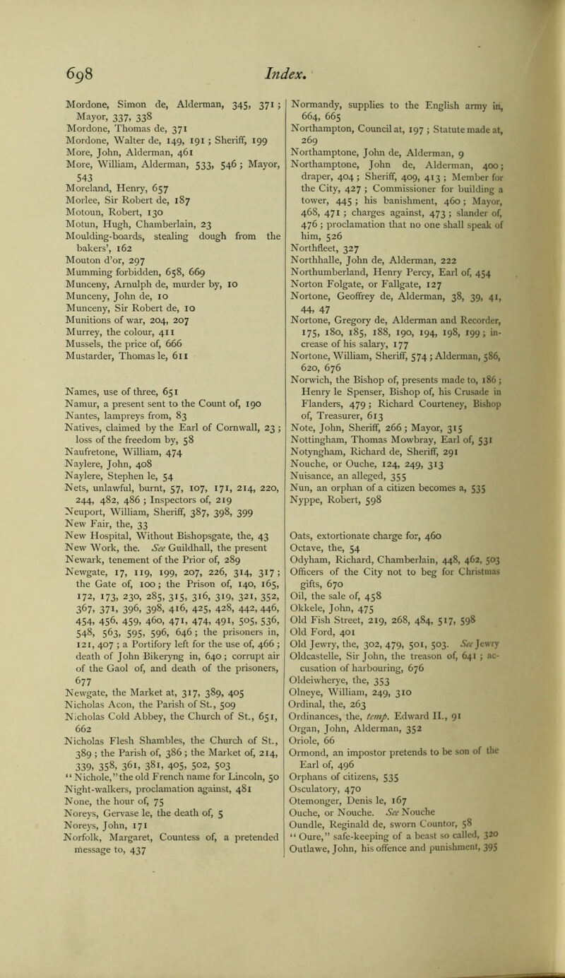 Mordone, Simon de, Alderman, 345, 371 ; Mayor, 337, 338 Mordone, Thomas de, 371 Mordone, Walter de, 149, 191; Sheriff, 199 More, John, Alderman, 461 More, William, Alderman, 533, 546; Mayor, 543 Moreland, Henry, 657 Morlee, Sir Robert de, 187 Motoun, Robert, 130 Motun, Hugh, Chamberlain, 23 Moulding-boards, stealing dough from the bakers’, 162 Mouton d’or, 297 Mumming forbidden, 658, 669 Munceny, Arnulph de, murder by, IO Munceny, John de, 10 Munceny, Sir Robert de, 10 Munitions of war, 204, 207 Murrey, the colour, 41 x Mussels, the price of, 666 Mustarder, Thomas le, 611 Names, use of three, 651 Namur, a present sent to the Count of, 190 Nantes, lampreys from, 83 Natives, claimed by the Earl of Cornwall, 23 ; loss of the freedom by, 58 Naufretone, William, 474 Naylere, John, 408 Naylere, Stephen le, 54 Nets, unlawful, burnt, 57, 107, 171, 214, 220, 244, 482, 486 ; Inspectors of, 219 Neuport, William, Sheriff, 387, 398, 399 New Fair, the, 33 New Hospital, Without Bishopsgate, the, 43 New Work, the. See Guildhall, the present Newark, tenement of the Prior of, 289 Newgate, 17, 119, 199, 207, 226, 314, 317; the Gate of, 100; the Prison of, 140, 165, 172, 173, 230, 285, 315, 316, 319, 321, 352, 367> 37i, 396, 398, 416, 425. 428, 442, 446, 454, 456, 459, 460, 471, 474, 491, 505, 536, 548, 563, 595, 596, 646; the prisoners in, 121, 407 ; a Portifory left for the use of, 466 ; death of John Bikeryng in, 640; corrupt air of the Gaol of, and death of the prisoners, 677 Newgate, the Market at, 317, 389, 405 Nicholas Aeon, the Parish of St., 509 Nicholas Cold Abbey, the Church of St., 651, 662 Nicholas Flesh Shambles, the Church of St., 389 ; the Parish of, 386; the Market of, 214, 339, 358, 361, 38i, 405, 502, 503 “ Nichole,’’the old French name for Lincoln, 50 Night-walkers, proclamation against, 481 None, the hour of, 75 Noreys, Gervase le, the death of, 5 Noreys, John, 171 Norfolk, Margaret, Countess of, a pretended nfiessage to, 437 Normandy, supplies to the English army in, 664, 665 Northampton, Council at, 197 ; Statute made at, 269 Northamptone, John de, Alderman, 9 Northamptone, John de, Alderman, 400; draper, 404; Sheriff, 409, 413 ; Member for the City, 427 ; Commissioner for building a tower, 445 ; his banishment, 460; Mayor, 468, 471 ; charges against, 473 ; slander of, 476 ; proclamation that no one shall speak of him, 526 Northfleet, 327 Northhalle, John de, Alderman, 222 Northumberland, Henry Percy, Earl of, 454 Norton Folgate, or Fallgate, 127 Nortone, Geoffrey de, Alderman, 38, 39, 41, 44, 47 Nortone, Gregory de, Alderman and Recorder, 175, 180, 185, 188, 190, 194, 198, 199; in- crease of his salary, 177 Nortone, William, Sheriff, 574; Alderman, 586, 620, 676 Norwich, the Bishop of, presents made to, 186 ; Henry le Spenser, Bishop of, his Crusade in Flanders, 479; Richard Courteney, Bishop of, Treasurer, 613 Note, John, Sheriff, 266; Mayor, 315 Nottingham, Thomas Mowbray, Earl of, 53* Notyngham, Richard de, Sheriff, 291 Nouche, or Ouche, 124, 249, 313 Nuisance, an alleged, 355 Nun, an orphan of a citizen becomes a, 535 Nyppe, Robert, 598 Oats, extortionate charge for, 460 Octave, the, 54 Odyham, Richard, Chamberlain, 448, 462, 503 Officers of the City not to beg for Christmas gifts, 670 Oil, the sale of, 458 Okkele, John, 475 Old Fish Street, 2x9, 268, 484, 517, 598 Old Ford, 401 Old Jewry, the, 302, 479, 501, 503. See Jewry Oldcastelle, Sir John, the treason of, 641 ; ac- cusation of harbouring, 676 Oldeiwherye, the, 353 Olneye, William, 249, 310 Ordinal, the, 263 Ordinances, the, temp. Edward II., 91 Organ, John, Alderman, 352 Oriole, 66 Ormond, an impostor pretends to be son of the Earl of, 496 Orphans of citizens, 535 Osculatory, 470 Otemonger, Denis le, 167 Ouche, or Nouche. As? Nouche Oundle, Reginald de, sworn Countor, 58 “ Oure,” safe-keeping of a beast so called, 320 Outlawe, John, his offence and punishment, 395