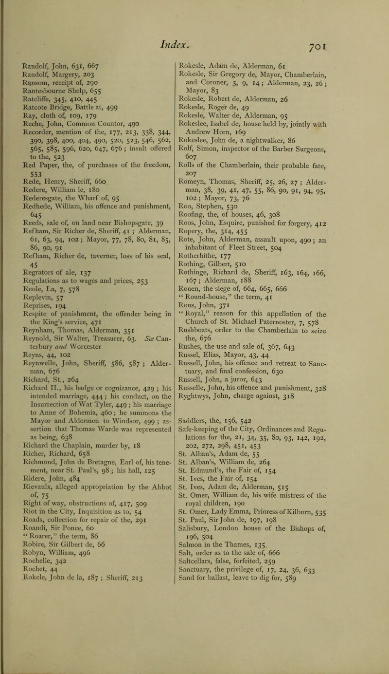 70 Randolf, John, 631, 667 Randolf, Margery, 203 Ransom, receipt of, 290 Rantesbourne Shelp, 655 Ratcliffe, 345, 410, 445 Ratcote Bridge, Battle at, 499 Ray, cloth of, 109, 179 Reche, John, Common Countor, 490 Recorder, mention of the, 177, 213, 338, 344, 39°, 398, 40°. 404, 490, 520> S23> 546, 562, 565, 585, 596, 620, 647, 676; insult olfered to the, 523 Red Paper, the, of purchases of the freedom, 553 Rede, Henry, Sheriff, 660 Redere, William le, 180 Rederesgate, the Wharf of, 95 Redhede, William, his offence and punishment, 645 Reeds, sale of, on land near Bishopsgate, 39 Refham, Sir Richer de, Sheriff, 41 ; Alderman, 61, 63, 94, 102; Mayor, 77, 78, 80, 81, 85, 86, 90, 91 Refham, Richer de, taverner, loss of his seal, 45 Regrators of ale, 137 Regulations as to wages and prices, 253 Reole, La, 7, 578 Replevin, 57 Reprises, 194 Respite of punishment, the offender being in the King’s service, 471 Reynham, Thomas, Alderman, 351 Reynold, Sir Walter, Treasurer, 63. See Can- terbury and Worcester Reyns, 44, 102 Reynwelle, John, Sheriff, 586, 587 ; Aider- man, 676 Richard, St., 264 Richard II., his badge or cognizance, 429 ; his intended marriage, 444 ; his conduct, on the Insurrection of Wat Tyler, 449 ; his marriage to Anne of Bohemia, 460; he summons the Mayor and Aldermen to Windsor, 499 ; as- sertion that Thomas Warde was represented as being, 638 Richard the Chaplain, murder by, 18 Richer, Richard, 658 Richmond, John de Bretagne, Earl of, his tene- ment, near St. Paul’s, 98; his hall, 125 Ridere, John, 484 Rievaulx, alleged appropriation by the Abbot of, 75 Right of way, obstructions of, 417, 509 Riot in the City, Inquisition as to, 54 Roads, collection for repair of the, 291 Roandi, Sir Ponce, 60 “ Roarer,” the term, 86 Robire, Sir Gilbert de, 66 Robyn, William, 496 Rochelle, 342 Rochet, 44 Rokele, John de la, 187 ; Sheriff, 213 Rokesle, Adam de, Alderman, 61 Rokesle, Sir Gregory de, Mayor, Chamberlain, and Coroner, 3, 9, 14; Alderman, 23, 26; Mayor, 83 Rokesle, Robert de, Alderman, 26 Rokesle, Roger de, 49 Rokesle, Walter de, Alderman, 95 Rokeslee, Isabel de, house held by, jointly with Andrew Horn, 169 Rokeslee, John de, a nightwalker, 86 Rolf, Simon, inspector of the Barber Surgeons, 607 Rolls of the Chamberlain, their probable fate, 207 Romeyn, Thomas, Sheriff, 25, 26, 27 ; Aider- man, 38, 39, 41, 47, 55, 86, 90, 91, 94, 95, 102; Mayor, 73, 76 Roo, Stephen, 530 Roofing, the, of houses, 46, 308 Roos, John, Esquire, punished for forgery, 412 Ropery, the, 314, 455 Rote, John, Alderman, assault upon, 490; an inhabitant of Fleet Street, 504 Rotherhithe, 177 Rothing, Gilbert, 510 Rothinge, Richard de, Sheriff, 163, 164, 166, 167; Alderman, 188 Rouen, the siege of, 664, 665, 666 “ Round-house,” the term, 41 Rous, John, 371 “ Royal,” reason for this appellation of the Church of St. Michael Paternoster, 7, 578 Rushboats, order to the Chamberlain to seize the, 676 Rushes, the use and sale of, 367, 643 Russel, Elias, Mayor, 43, 44 Russell, John, his offence and retreat to Sanc- tuary, and final confession, 630 Russell, John, a juror, 643 Russelle, John, his offence and punishment, 328 Ryghtwys, John, charge against, 318 Saddlers, the, 156, 542 Safe-keeping of the City, Ordinances and Regu- lations for the, 21, 34, 35, 80, 93, 142, 192, 202, 272, 298, 451, 453 St. Alban’s, Adam de, 55 St. Alban’s, William de, 264 St. Edmund’s, the Fair of, 154 St. Ives, the Fair of, 154 St. Ives, Adam de, Alderman, 515 St. Omer, William de, his wife mistress of the royal children, 190 St. Omer, Lady Emma, Prioress of Kilbum, 535 St. Paul, Sir John de, 197, 198 Salisbury, London house of the Bishops of, 196, 504 Salmon in the Thames, 135, Salt, order as to the sale of, 666 Saltcellars, false, forfeited, 259 Sanctuary, the privilege of, 17, 24, 36, 633 Sand for ballast, leave to dig for, 589