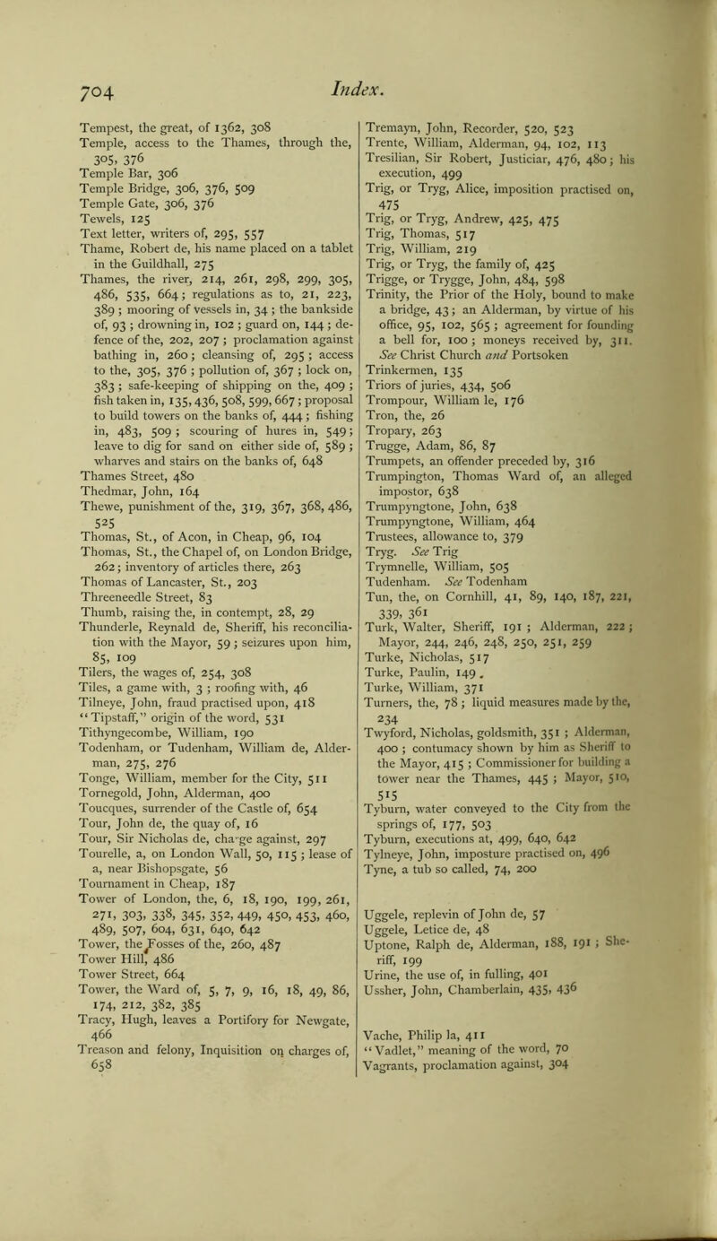 Tempest, the great, of 1362, 308 Temple, access to the Thames, through the, 3°S, 376 Temple Bar, 306 Temple Bridge, 306, 376, 509 Temple Gate, 306, 376 Tewels, 125 Text letter, writers of, 295, 557 Thame, Robert de, his name placed on a tablet in the Guildhall, 275 Thames, the river, 214, 261, 298, 299, 305, 486, 535, 664; regulations as to, 21, 223, 389 ; mooring of vessels in, 34 ; the bankside of, 93 ; drowning in, 102 ; guard on, 144 ; de- fence of the, 202, 207; proclamation against bathing in, 260; cleansing of, 295 ; access to the, 305, 376 ; pollution of, 367 ; lock on, 383; safe-keeping of shipping on the, 409 ; fish taken in, 135,436, 508, 599, 667; proposal to build towers on the banks of, 444; fishing in, 483, 509 ; scouring of hures in, 549 > leave to dig for sand on either side of, 589 ; wharves and stairs on the banks of, 648 Thames Street, 480 Thedmar, John, 164 Thewe, punishment of the, 319, 367, 368, 486, S2S Thomas, St., of Aeon, in Cheap, 96, 104 Thomas, St., the Chapel of, on London Bridge, 262; inventory of articles there, 263 Thomas of Lancaster, St., 203 Threeneedle Street, 83 Thumb, raising the, in contempt, 28, 29 Thunderle, Reynald de, Sheriff, his reconcilia- tion with the Mayor, 59 ; seizures upon him, 85, 109 Tilers, the wages of, 254, 308 Tiles, a game with, 3 ; roofing with, 46 Tilneye, John, fraud practised upon, 418 “Tipstaff,” origin of the word, 531 Tithyngecombe, William, 190 Todenham, or Tudenham, William de, Aider- man, 275, 276 Tonge, William, member for the City, 511 Tornegold, John, Alderman, 400 Toucques, surrender of the Castle of, 654 Tour, John de, the quay of, 16 Tour, Sir Nicholas de, cha-ge against, 297 Tourelle, a, on London Wall, 50, 115 ; lease of a, near Bishopsgate, 56 Tournament in Cheap, 187 Tower of London, the, 6, 18, 190, 199, 261, 271. 303, 338, 345, 352, 449, 450, 453, 460, 489, 507, 604, 631, 640, 642 Tower, the Fosses of the, 260, 487 Tower Hill, 486 Tower Street, 664 Tower, the Ward of, 5, 7, 9, 16, 18, 49, 86, 174, 212, 382, 385 Tracy, Hugh, leaves a Portifory for Newgate, 466 Treason and felony, Inquisition on charges of, 658 Tremayn, John, Recorder, 520, 523 Trente, William, Alderman, 94, 102, 113 Tresilian, Sir Robert, Justiciar, 476, 480; his execution, 499 Trig, or Tryg, Alice, imposition practised on, 475 Trig, or Tryg, Andrew, 425, 475 Trig, Thomas, 517 Trig, William, 219 Trig, or Tryg, the family of, 425 Trigge, or Trygge, John, 484, 598 Trinity, the Prior of the Holy, bound to make a bridge, 43 5 an Alderman, by virtue of his office, 95, 102, 565 ; agreement for founding a bell for, 100; moneys received by, 311. See Christ Church and Portsoken Trinkermen, 135 Triors of juries, 434, 506 Trompour, William le, 176 Tron, the, 26 Tropary, 263 Trugge, Adam, 86, 87 Trumpets, an offender preceded by, 316 Trumpington, Thomas Ward of, an alleged impostor, 638 Trumpyngtone, John, 638 Trumpyngtone, William, 464 Trustees, allowance to, 379 Tryg. See Trig Trymnelle, William, 505 Tudenham. See Todenham Tun, the, on Comhill, 41, 89, 140, 187, 221, 339, 361 Turk, Walter, Sheriff, 191 ; Alderman, 222 ; Mayor, 244, 246, 248, 250, 251, 259 Turke, Nicholas, 517 Turke, Paulin, 149 . Turke, William, 371 Turners, the, 78 ; liquid measures made by the, 234 Twyford, Nicholas, goldsmith, 351 ; Alderman, 400 ; contumacy shown by him as Sheriff to the Mayor, 415 ; Commissioner for building a tower near the Thames, 445 ; Mayor, 510, 515 J Tyburn, water conveyed to the City from the springs of, 177, 503 Tyburn, executions at, 499, 640, 642 Tylneye, John, imposture practised on, 496 Tyne, a tub so called, 74, 200 Uggele, replevin of John de, 57 Uggele, Letice de, 48 Uptone, Ralph de, Alderman, 188, 191 ; She- riff, 199 Urine, the use of, in fulling, 401 Ussher, John, Chamberlain, 435, 43^ Vache, Philip la, 411 “ Vadlet,” meaning of the word, 7° Vagrants, proclamation against, 3°4