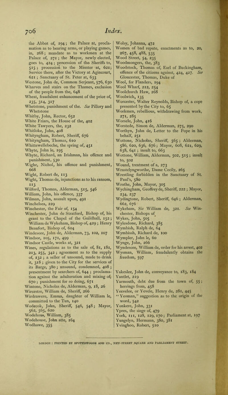 the Abbot of, 194; the Palace at, procla- mation as to bearing arms, or playing games, in, 268; mandate as to workmen at the Palace of, 271 ; the Mayor, newly elected, goes to, 424; procession of the Sheriffs to, 515 ; procession to the Minster at, 621; Service there, after the Victory at Agincourt, 621 ; Sanctuary of St. Peter at, 633 Westone, John de, Common Serjeant, 576, 630 Wharves and stairs on the Thames, exclusion of the people from the, 648 Wheat, fraudulent enhancement of the price of, 235. 314. 317 Whetstone, punishment of the. See Pillory and Whetstone Whitby, John, Rector, 652 White Friars, the House of the, 402 White Tawyers, the, 232 Whitloke, John, 408 Whityngham, Robert, Sheriff, 676 Whityngham, Thomas, 610 Whittewellebeche, the spring of, 431 Whyte, John le, 195 Whyte, Richard, an Irishman, his offence and punishment, 530 Wighe, Nichol, his offence and punishment, 668 Wight, Robert de, 113 Wight, Thomas de, injunctions as to his ransom, 113 Wilford, Thomas, Alderman, 515, 546 William, John, his offence, 337 Wilman, John, assault upon, 491 Winchelsea, 229 Winchester, the Fair of, 154 Winchester, John de Stratford, Bishop of, his grant to the Chapel of the Guildhall, 152; William de Wykeham, Bishop of, 429 ; Henry Beaufort, Bishop of, 604 Windesore, John de, Alderman, 73, 102, 107 Windsor, 105, 171, 499 Windsor Castle, works at, 321 Wines, regulations as to the sale of, 81, 181, 213, 255, 342 ; agreement as to the supply of, 132 ; a seller of unsound, made to drink it, 318 ; given to the City for the services of its Barge, 380; unsound, condemned, 408 ; presentment by searchers of, 644 ; proclama- tion against the adulteration and mixing of; 670 ; punishment for so doing, 671 Wintone, Nicholas de, Alderman, 9, 18, 26 Wircestre, William de, Sheriff, 266 Wirdrawere, Emma, daughter of William le, committed to the Tun, 140 Wodecok, John, Sheriff, 546, 548; Mayor, 562, 565, 620 Wodehous, William, 385 Wodehouse, John atte, 164 Wodhawe, 355 Wolsy, Johanna, 472 Women of bad repute, enactments as to, 20, 267, 438, 488, 335 Wood Street, 34, 233 Woodmongers, the, 383 Woodstock, Thomas of, Earl of Buckingham, offence of the citizens against, 424, 427. See Gloucester, Thomas, Duke of Wool, for Flanders, 194 Wool Wharf, 212, 254 Woolchurch Haw, 268 Woolwich, 133 Worcester, Walter Reynolds, Bishop of, a cope presented by the City to, 65 Workmen, rebellious, withdrawing from work, 271, 285 Worsele, John, 416 Worstede, Simon de, Alderman, 275, 290 Worthyn, John de, Letter to the Pope in his behalf, 231 Wottone, Nicholas, Sheriff, 563 ; Alderman, 586, 620, 636, 676; Mayor, 608, 621, 629, 638, 641 ; insult to, 663 Wottone, William, Alderman, 502, 515 ; insulf to, 502 Wound, treatment of a, 273 Wrastelyngworthe, Dame Cecily, 265 Wrestling forbidden in the Sanctuary of St. Paul’s, 580 Wrothe, John, Mayor, 305 Wychingham, Geoffrey de, Sheriff, 222 ; Mayor, 234. 237 Wydingtone, Robert, Sheriff, 646 ; Alderman, 662, 676 Wykeham, Sir William de, 321. See Win- chester, Bishops of Wykes, John, 303 Wylesdone, Richard, 385 Wymbish, Ralph de, 64 Wymbissh, Richard de, 100 Wympler, John le, 60 Wynge, John, 266 Wyndesore, William de, order for his arrest, 402 Wysman, William, fraudulently obtains the freedom, 597 Yakeslee, John de, conveyance to, 183, 184 Yantlet, 219 Yarmouth, debt due from the town of, 55» herrings from, 458 Yeevelee, or Yevele, Henry de, 281, 443 “Yeoman,” suggestion as to the origin of the word, 542 Yonkere, John, 331 Ypres, the siege of, 479 York, hi, 128, 129, 170; Parliament at, 197 Yungelyn, Hermann, 380, 381 Yvinghoo, Robert, 510 LONDON : PRINTED BY SPOTT1SWOODE AND CO., NEW-STBEET SQUARE AND PARLIAMENT STREET.
