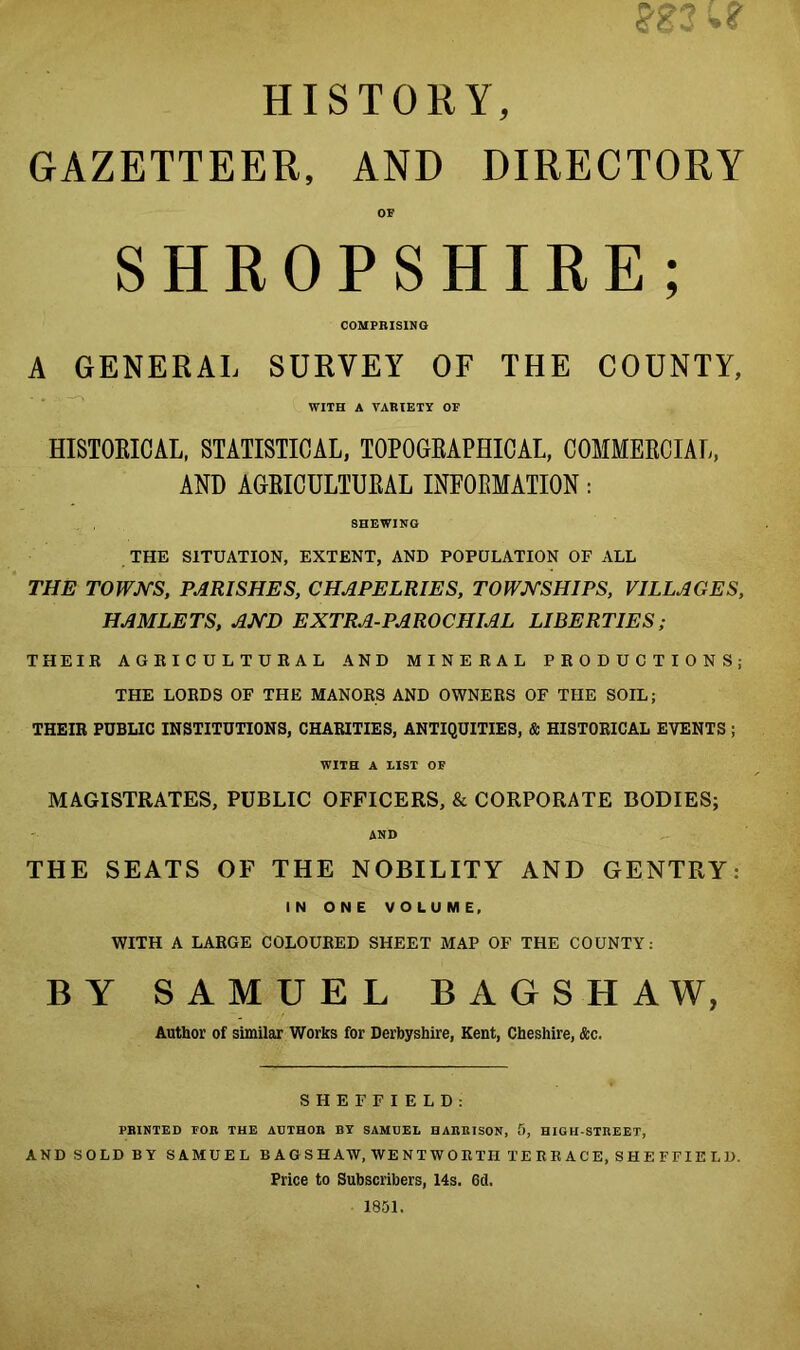 wnr HISTORY, GAZETTEER, AND DIRECTORY OF SHROPSHIRE; COMPRISING A GENERAL SURVEY OF THE COUNTY, WITH A VARIETY OF HISTORICAL, STATISTICAL, TOPOGRAPHICAL, COMMERCIAL, AND AGRICULTURAL INFORMATION: SHEWING THE SITUATION, EXTENT, AND POPULATION OF ALL THE TOWNS, PARISHES, CHAPELRIES, TOWNSHIPS, VILLAGES, HAMLETS, AND EXTRA-PAROCHIAL LIBERTIES; THEIR AGRICULTURAL AND MINERAL PRODUCTIONS; THE LORDS OF THE MANORS AND OWNERS OF THE SOIL; THEIR PUBLIC INSTITUTIONS, CHARITIES, ANTIQUITIES, & HISTORICAL EVENTS ; WITH A LIST OF MAGISTRATES, PUBLIC OFFICERS, & CORPORATE BODIES; AND THE SEATS OF THE NOBILITY AND GENTRY: IN ONE VOLUME, WITH A LARGE COLOURED SHEET MAP OF THE COUNTY: BY SAMUEL BAGSHAW, Author of similar Works for Derbyshire, Kent, Cheshire, &c. SHEFFIELD: PRINTED FOB THE AUTHOR BY SAMUEL HARRISON, f>, HIGH-STREET, AND SOLD BY SAMUEL BAOSHAW, WENTWORTH TERRACE, SHEFFIELU. Price to Subscribers, 14s. 6d. 1851.