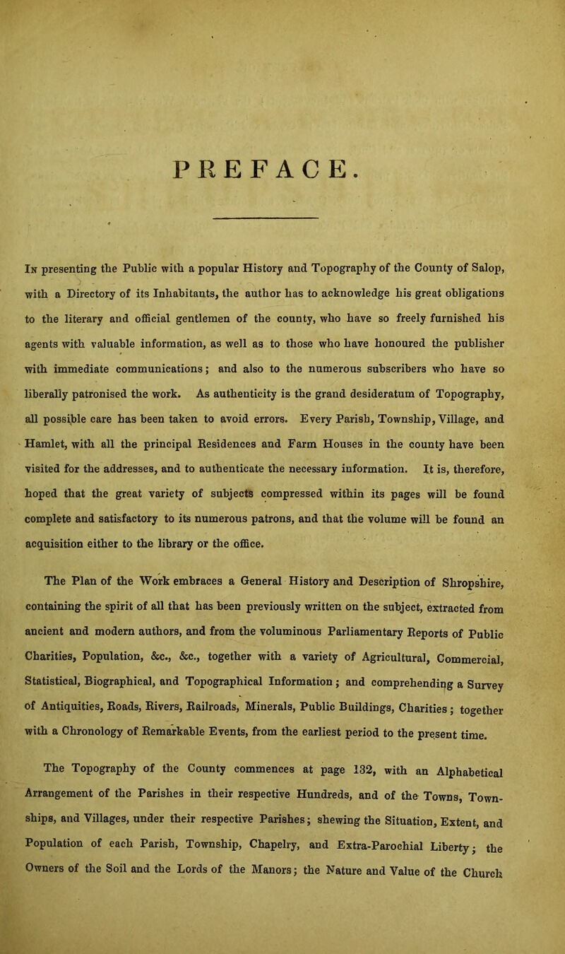 PREFACE In presenting the Public with a popular History and Topography of the County of Salop, with a Directory of its Inhabitants, the author has to acknowledge his great obligations to the literary and official gentlemen of the county, who have so freely furnished his agents with valuable information, as well as to those who have honoured the publisher with immediate communications; and also to the numerous subscribers who have so liberally patronised the work. As authenticity is the grand desideratum of Topography, all possible care has been taken to avoid errors. Every Parish, Township, Village, and Hamlet, with all the principal Residences and Farm Houses in the county have been visited for the addresses, and to authenticate the necessary information. It is, therefore, hoped that the great variety of subjects compressed within its pages will be found complete and satisfactory to its numerous patrons, and that the volume will be found an acquisition either to the library or the office. The Plan of the Work embraces a General History and Description of Shropshire, containing the spirit of all that has been previously written on the subject, extracted from ancient and modern authors, and from the voluminous Parliamentary Reports of Public Charities, Population, &c., &c., together with a variety of Agricultural, Commercial, Statistical, Biographical, and Topographical Information; and comprehending a Survey of Antiquities, Roads, Rivers, Railroads, Minerals, Public Buildings, Charities ; together with a Chronology of Remarkable Events, from the earliest period to the present time. The Topography of the County commences at page 132, with an Alphabetical Arrangement of the Parishes in their respective Hundreds, and of the Towns, Town- ships, and Villages, under their respective Parishes; shewing the Situation, Extent, and Population of each Parish, Township, Chapelry, and Extra-Parochial Liberty; the Owners of the Soil and the Lords of the Manors; the Nature and Value of the Church