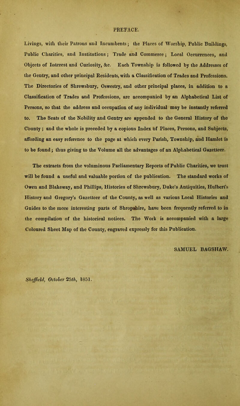 Livings, with tlieir Patrons and Incumbents; the Places of Worship, Public Buildings, Public Charities, and Institutions; Trade and Commerce; Local Occurrences, and Objects of Interest and Curiosity, &c. Each Township is followed by the Addresses of the Gentry, and other principal Residents, with a Classification of Trades and Professions. The Directories of Shrewsbury, Oswestry, and other principal places, in addition to a Classification of Trades and Professions, are accompanied by an Alphabetical List of Persons, so that the address and occupation of any individual may be instantly referred to. The Seats of the Nobility and Gentry are appended to the General History of the County; and the whole is preceded by a copious Index of Places, Persons, and Subjects, affording an easy reference to the page at which every Parish, Township, and Hamlet is to be found; thus giving to the Volume all the advantages of an Alphabetical Gazetteer. The extracts from the voluminous Parliamentary Reports of Public Charities, we trust will be found a useful and valuable portion of the publication. The standard works of Owen and Blakeway, and Phillips, Histories of Shrewsbury, Duke’s Antiquities, Hulbert’s History and Gregory’s Gazetteer of the County, as well as various Local Histories and Guides to the more interesting parts of Shropshire, have been frequently referred to in the compilation of the historical notices. The Work is accompanied with a large Coloured Sheet Map of the County, engraved expressly for this Publication. SAMUEL BAGSHAW. Sheffield, Octoler 25th, 1851.