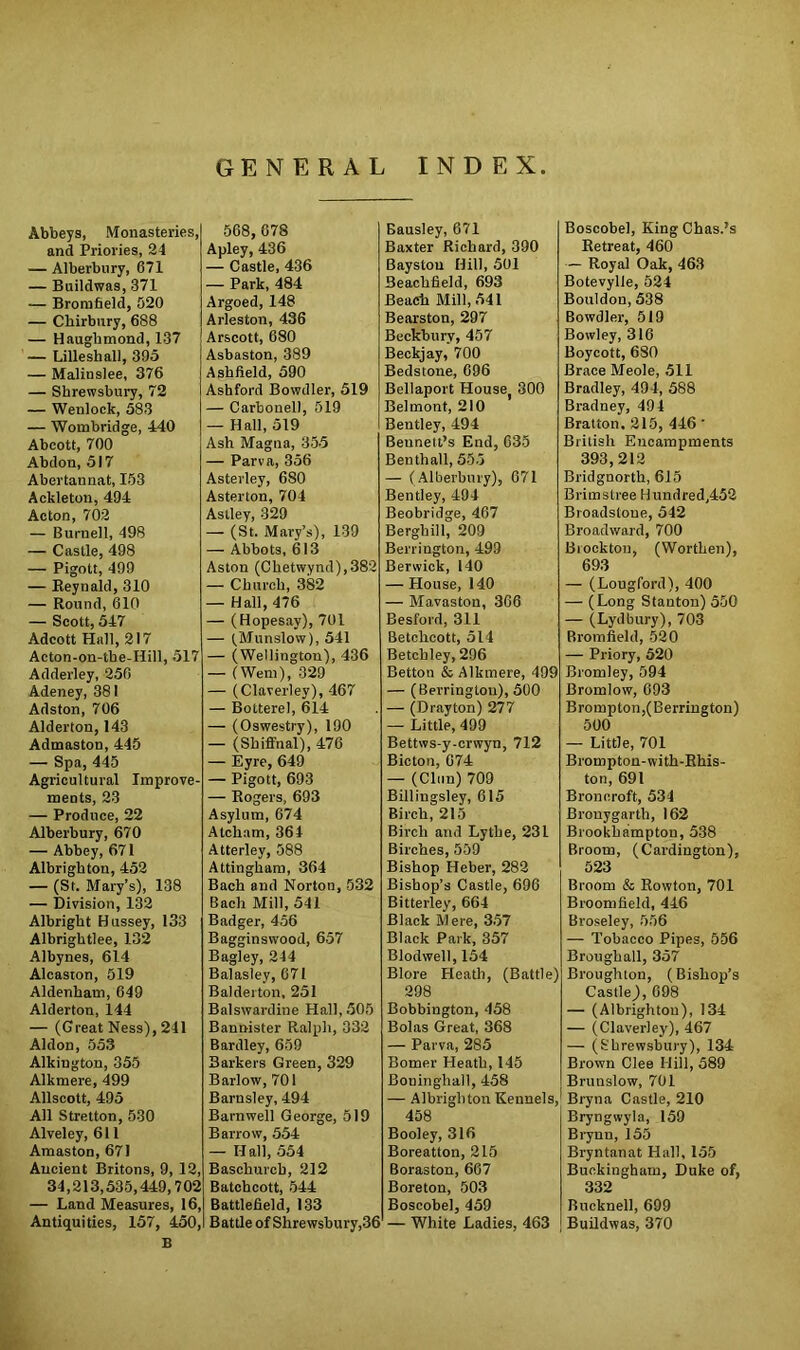 GENERAL INDEX Abbeys, Monasteries, and Priories, 24 — Alberbury, 671 — Buildwas, 371 — Bromfield, 520 — Cbirbnry, 688 — Haugbmond, 137 — Lillesliall, 395 — Malinslee, 376 — Shrewsbury, 72 — Wenlock, 583 — Wombridge, 440 Abcott, 700 Abdon, 517 Abertannat, 153 Aekleton, 494 Acton, 702 — Burnell, 498 — Castle, 498 — Pigott, 499 — Reynald, 310 — Round, 610 — Scott, 547 Adcott Hall, 217 Acton-on-tke-Hill, 517 Adderley, 256 Adeney, 381 Adston, 706 Alderton, 143 Admaston, 445 — Spa, 445 Agricultural Improve- ments, 23 — Produce, 22 Alberbury, 670 — Abbey, 671 Albrighton, 452 — (St. Mary’s), 138 — Division, 132 Albright Hussey, 133 Albrightlee, 132 Albynes, 614 Alcaston, 519 Aldenham, 649 Alderton, 144 — (Great Ness), 241 Aldon, 553 Alkington, 355 Alkmere, 499 Allscott, 495 All Stretton, 530 Alveley, 611 Amaston, 671 Ancient Britons, 9, 12, 34,213,535,449,702 — Land Measures, 16, Antiquities, 157, 450, B 568,678 Apley, 436 — Castle, 436 — Park, 484 Argoed, 148 Arleston, 436 Arscott, 680 Asbaston, 389 Ashfield, 590 Ashford Bowdler, 519 — Carbonel), 519 — Hall, 519 Ash Magna, 355 — Parva, 356 Asterley, 680 Asterton, 704 Astley, 329 — (St. Mary’s), 139 — Abbots, 613 Aston (Chetwynd),382 — Church, 382 — Hall, 476 — (Hopesay), 701 — (Munslow), 541 — (Wellington), 436 — (Went), 329 — (Claverley), 467 — Botterel, 614 — (Oswestry), 190 — (Shiffnal), 476 — Eyre, 649 — Pigott, 693 — Rogers, 693 Asylum, 674 Atclram, 364 Atterley, 588 Attiugham, 364 Bach and Norton, 532 Bach Mill, 541 Badger, 456 Bagginswood, 657 Bagley, 244 Balasley, 671 Balderton, 251 Balswardine Hall, 505 Bannister Ralph, 332 Bardley, 659 Barkers Green, 329 Barlow, 701 Barnsley, 494 Barnwell George, 519 Barrow, 554 — Hall, 554 Baschurcb, 212 Batchcott, 544 Battlefield, 133 Battle of Shrewsbury,36 Bausley, 671 Baxter Richard, 390 Baystou Hill, 501 Beachfield, 693 Beach Mill, 541 Bearston, 297 Beckbury, 457 Beckjay, 700 Bedstone, 696 Bellaport Houset 300 Belmont, 210 Bentley, 494 Beunett’s End, 635 Benthall, 555 — (Alberbury), 671 Bentley, 494 Beobridge, 467 Berghill, 209 Berrington, 499 Berwick, 140 — House, 140 — Mavaston, 366 Besford, 311 Betchcott, 514 Betchley, 296 Betton & Alkmere, 499 — (Berrington), 500 — (Drayton) 277 — Little, 499 Bettws-y-crwyn, 712 Bicton, 674 — (Clun) 709 Billingsley, 615 Birch, 215 Birch and Lythe, 231 Birches, 559 Bishop Heber, 282 Bishop’s Castle, 696 Bitterley, 664 Black Mere, 357 Black Park, 357 Blodwell, 154 Blore Heath, (Battle) 298 Bobbington, 458 Bolas Great, 368 — Parva, 285 Bomer Heath, 145 Boninghall, 458 — Albrighton Kennels, 458 Booley, 316 Boreatton, 215 Boraston, 667 Boreton, 503 Boscobel, 459 — White Ladies, 463 Boscobel, KingChas.’s Retreat, 460 — Royal Oak, 463 Botevylle, 524 Bouldon, 538 Bowdler, 519 Bowley, 316 Boycott, 680 Brace Meole, 511 Bradley, 494, 588 Bradney, 494 Bratton. 215, 446' British Encampments 393,212 Bridgnorth, 615 Brimstree Hundred,452 Broadstoue, 542 Broadward, 700 Brockton, (Worthen), 693 — (Lougford), 400 — (Long Stanton) 550 — (Lydbury), 703 Bromfield, 520 — Priory, 520 Bromley, 594 Bromlow, 693 Brompton,(Berrington) 500 — Little, 701 Brompton-with-Rhis- ton, 691 Broncroft, 534 Brouygarth, 162 Brookhampton, 538 Broom, (Cardington), 523 Broom & Rowton, 701 Broomfield, 446 Broseley, 556 — Tobacco Pipes, 556 Broughall, 357 Broughton, (Bishop’s Castle,), 698 — (Albrighton), 134 — (Claverley), 467 — (Shrewsbury), 134 Brown Clee Hill, 589 Brunslow, 701 Bryna Castle, 210 Bryngwyla, 159 Brynn, 155 Bryntanat Hall, 155 Buckingham, Duke of, 332 Bucknell, 699 Buildwas, 370