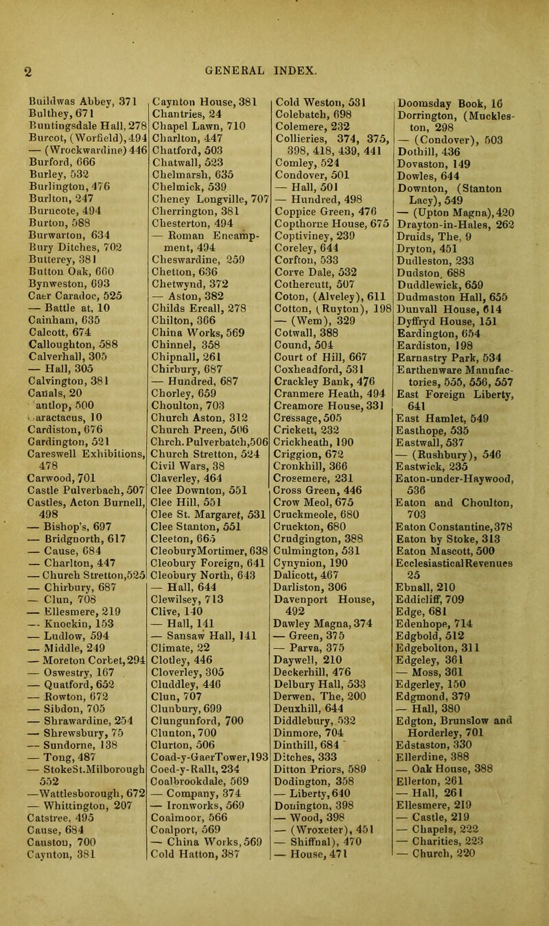 Buildwas Abbey, 371 Bultliey, 671 Buutingsdale Hall, 278 Burcot, (Worfield),494 — (Wrockwardine) 446 Burford, 066 Burley, 532 Burlington, 476 Burl ton, 247 Burncote, 494 Burton, 088 Burwarton, 634 Bury Ditches, 702 Butterey, 381 Button Oak, 600 Bynweston, 093 Caer Caradoc, 525 — Battle at, 10 Cainham, 035 Calcott, 674 Calloughton, 588 Calverhall, 305 — Hall, 305 Calvington, 381 Canals, 20 antlop, 500 ■ aractacus, 10 Cardiston, 676 Cardington, 521 Careswell Exhibitions, 478 Carwood, 701 Castle Pulverbach, 507 Castles, Acton Burnell, 498 — Bishop’s, 697 — Bridgnorth, 617 — Cause, 084 — Charlton, 447 — Church Stretton,525 — Chirbury, 687 — Clun, 708 — Ellesmere, 219 — Knockin, 153 — Ludlow, 594 — Middle, 249 — Moreton Corbet, 294 — Oswestry, 167 — Quatford, 652 — Rowton, 072 — Sibdou, 705 — Shrawardine, 254 — Shrewsbury, 75 — Sundorne, 138 — Tong, 487 — StokeSt.Milborough 552 —Wattlesborough, 672 — Whittington, 207 Catstree, 495 Cause, 684 Caustou, 700 Caynton, 381 Caynton House, 381 Chantries, 24 Chapel Lawn, 710 Charlton, 447 Chatford, 503 Chatwall, 523 Chelmarsh, 635 Clielmick, 539 Cheney Longville, 707 Cherrington, 381 Chesterton, 494 — Roman Encamp- ment, 494 Cheswardine, 259 Chetton, 636 Chetwynd, 372 — Aston, 382 Childs Ercall, 278 Chilton, 306 China Works, 569 Chinnel, 358 Cliipnall, 261 Chirbury, 687 — Hundred, 687 Chorley, 659 Choulton, 703 Church Aston, 312 Church Preen, 506 Chrch. Pulverbatch,506 Church Stretton, 524 Civil Wars, 38 Claverley, 464 Clee Downton, 551 Clee Hill, 551 Clee St. Margaret, 531 Clee Stanton, 551 Cleeton, 665 CleoburyMortimer, 638 Cleobury Foreign, 641 Cleobury North, 643 — Hall, 644 Clewilsey, 713 Clive, 140 — Hall, 141 — Sansaw Hall, 141 Climate, 22 Clotley, 446 Cloverley, 305 Cluddley, 440 Clun, 707 Clunbury, 699 Clungunford, 700 Clunton, 700 Clurton, 506 Coad-y-GaerTower,193 Coed-y-Rallt, 234 Coalbrookdale, 569 — Company, 374 — Ironworks, 569 Coaimoor, 566 Conlport, 569 — China Works,569 Cold Hatton, 387 Cold Weston, 531 Colebatch, 698 Colemere, 232 Collieries, 374, 375, 398, 418, 439, 441 Comley, 524 Condover, 501 — Hall, 501 — Hundred, 498 Coppice Green, 476 Copthome House, 675 Coptiviney, 239 Coreley, 644 Corfton, 533 Corve Dale, 532 Cothercutt, 507 Coton, (Alveley), 611 Cotton, (^Ruyton), 198 — (Wem), 329 Cotwall, 388 Cound, 504 Court of Hill, 667 Coxheadford, 531 Crackley Bank, 476 Cranmere Heath, 494 Creamore House, 331 Cressage,505 Crickett, 232 Crickheath, 190 Criggion, 672 Cronkhill, 366 Crosemere, 231 Cross Green, 446 Crow Meol, 675 Cruckmeole, 680 Cruckton, 680 Crudgiugton, 388 Culmington, 531 Cynynion, 190 Dalicott, 467 Darliston, 306 Davenport House, 492 Dawley Magna, 374 — Green, 375 — Parva, 375 Daywell, 210 Deckerhill, 476 Delbury Hall, 533 Derwen, The, 200 Deuxhill, 644 Diddlebury, 532 Dinmore, 704 Dinthill, 684 ' Ditches, 333 Ditton Priors, 589 Dodington, 358 — Liberty, 640 Donington, 398 — Wood, 398 — (Wroxeter), 451 — Shiffnal), 470 — House, 471 Doomsday Book, 16 Dorrington, (Muckles ton, 298 — (Condover), 503 Dothill, 436 Dovaston, 149 Dowles, 644 Downton, (Stanton Lacy), 549 — (Upton Magna),420 Drayton-in-Hnles, 262 Druids, The, 9 Dryton, 451 Dudleston, 233 Dudston, 688 Duddlewick, 659 Dudmaston Hall, 655 Dun vail House, 614 Dyffryd House, 151 Eardinglon, 654 Eardiston, 198 Earuastry Park, 534 Earthenware Manufac- tories, 555, 556, 557 East Foreign Liberty, 641 East Hamlet, 549 Easthope, 535 Eastwall, 537 — (Ruslibury), 546 Eastwick, 235 Eaton-under-Haywood, 536 Eaton and Choulton, 703 Eaton Constantine,378 Eaton by Stoke, 313 Eaton Mascott, 500 EcclesiasticalRevenues 25 Ebnall, 210 Eddicliff, 709 Edge, 681 Edenhope, 714 Edgbold, 512 Edgebolton, 311 Edgeley, 361 — Moss, 361 Edgerley, 150 Edgmond, 379 — Hall, 380 Edgton, Brunslow and Horderley, 701 Edstaston, 330 Ellerdine, 388 — Oak House, 388 Ellerton, 261 — Hall, 261 Ellesmere, 219 — Castle, 219 — Chapels, 222 — Charities, 223 — Church, 220