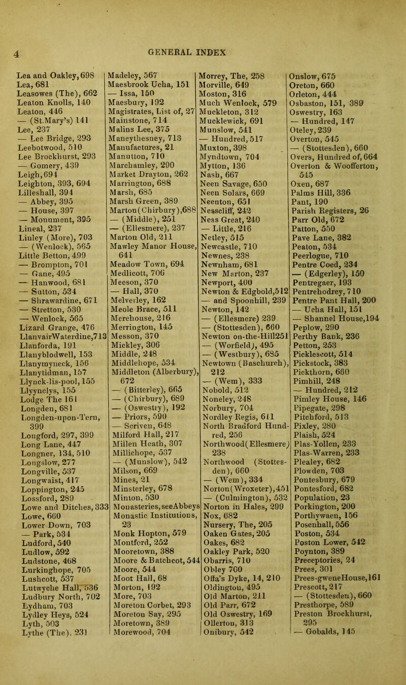 Lea and Oakley, 698 Lea, 681 Leasowes (The), 662 Leaton Knolls, 140 Leaton, 446 — (St.Mary’s) 141 Lee, 237 — Lee Bridge, 293 Leebotwood, 510 Lee Brockhurst, 293 — Gomery, 439 Leigh, 691 Leighton, 393, 694 Lilleshall, 394 — Abbey, 395 — House, 397 — Monument, 395 Lineal, 237 Linley (More), 703 — (Wenlock), 565 Little Betton, 499 — Brompton, 701 — Gane, 495 — Hanwood, 681 — Sutton, 534 — Shrawardiue, 671 — Stretton, 530 — Wenlock, 565 Lizard Grange, 476 LlanvairWaterdine,713 Llanforda, 191 Llanyblodwell, 153 Llanytnyneck, 156 Llanytidman, 157 Llynck-lis-pool, 155 Llyynclys, 155 Lodge The 161 Longdeti, 681 Longden-upou-Tern, 399 Longford, 297, 399 Long Lane, 447 Longner, 134, 510 Longslow, 277 Longville, 537 Longwaist, 417 Loppington, 245 Lossford, 289 Lowe and Ditches, 333 Lowe, 660 Lower Down, 703 — Park, 534 Ludford, 540 Ludlow, 592 Ludstone, 468 Lurkinghope, 705 Lushcott, 537 Lutwyche Hall, 536 Ludbury North, 702 Lydhain, 703 Lydley Heys, 524 Lytli, 503 Lythe (The), 231 Madeley, 567 Maesbrook Uclia, 151 — Issa, 150 Maesbury, 192 Magistrates, List of, 27 Mainstone, 714 Malins Lee, 375 Maneythesney, 713 Manufactures, 21 Manulton, 710 March ami ey, 290 Market Drayton, 262 Marrington, 688 Marsh, 685 Marsh Green, 389 M ar ton (0 h i rb □ ry) ,68 8 — (Middle), 251 — (Ellesmere), 237 Marton Old, 211 Mawley Manor House, 641 Meadow Town, 694 Medlicott, 706 Meeson, 370 — Hall, 370 Melverley, 162 Meole Brace, 511 Merehouse, 216 Merrington, 145 Messon, 370 Mickley, 300 Middle, 248 Middlehope, 534 Middleton (Alberbury), 672 — (Bitterley), 665 — (Chirbury), 689 — (Oswestry), 192 — Priors, 590 — Scriven, 648 Milford Hall, 217 Millen Heath, 307 Millichope, 537 — (Munslow), 542 Milson, 669 Mines, 21 Minsterley, 678 Minion, 530 Mon asteries, seeAbbeys Monastic Institutions, 23 Monk Idopton, 579 Montford, 252 Mooretown, 388 Moore & Batchcot, 544 Moore, 544 Moot Hall, 68 Morton, 192 More, 703 Moreton Corbet, 293 Moretou Say, 295 Moretown, 389 Morewood, 704 Morrey, The, 258 Morville, 649 Moston, 316 Much Wenlock, 579 Muckleton, 312 Mucklewick, 691 Munslow, 541 — Hundred, 517 Muxton, 398 Myndtown, 704 Mytton, 136 Nash, 667 Neen Savage, 650 Neen Solars, 669 Neenton, 651 Nesscliff, 242 Ness Great, 240 — Little, 216 Netley, 515 Newcastle, 710 Newnes, 238 Newnham, 681 New Marton, 237 Newport, 400 Newton & Edgbold,512 — and Spoonbill, 239 Newton, 142 — (Ellesmere) 239 — (Stottesden), 660 Newton on-the-Hill251 — (Worfield), 495 — (Westbury), 635 Newtown (Baschurch), 212 — (Wem), 333 Nobold, 512 Noneley, 248 Norbury, 704 Nordley Regis, 611 North Bradford Hund- red, 256 North wood( Ellesmere) 238 Northwood (Stottes- den), 660 — (Wem), 334 N orton (Wroxeter), 451 —- (Culmington), 532 Norton in Hales, 299 Nox, 682 Nursery, The, 205 Oaken Gates, 205 Oakes, 682 Oakley Park, 520 Obarris, 710 Obley 700 Offa’s Dyke, 14, 210 Oldiugtou, 495 Old Marton, 211 Old Parr, 672 Old Oswestry, 169 Ollertou, 313 Ouibury, 542 Onslow, 675 Oreton, 660 Orleton, 444 Osbaston, 151, 389 Oswestry, 163 — Hundred, 147 Oteley, 239 Overton, 545 — (Stottesden), 660 Overs, Hundred of, 664 Overton & Woofferton, 545 Oxen, 687 Palms Hill, 336 Pant, 190 Parish Registers, 26 Parr Old, 672 Patton, 550 Pave Lane, 382 Peaton, 534 Peerlogue, 710 Pentre Coed, 234 — (Edgerley), 150 Pentregaer, 193 Pentrehodrey, 710 Pentre Pant Hall, 200 — Ucka Hall, 151 — Shannel House,194 Peplow, 290 Perthy Bank, 236 Petton, 253 Picklescott, 514 Pickstock, 383 Pickthorn, 660 Pimhill, 248 — Hundred, 212 Pimley House, 146 Pipegate, 298 Pitchford, 513 Pixley, 280 Plaish, 524 Plas-Yollen, 233 Plas-Warren, 233 Plealey, 682 Plowden, 703 Pontesbury, 679 Pontesford, 682 Population, 23 Porkington, 200 Porthvwaen, 156 Posenhall, 556 Poston, 534 Poston Lower, 542 Poynton, 389 Preceptories, 24 Prees, 301 Prees-gweneHouse,161 Prescott, 217 — (Stottesden), 660 Prestliorpe, 589 Preston Brockhurst, 295 — Gobalds, 145