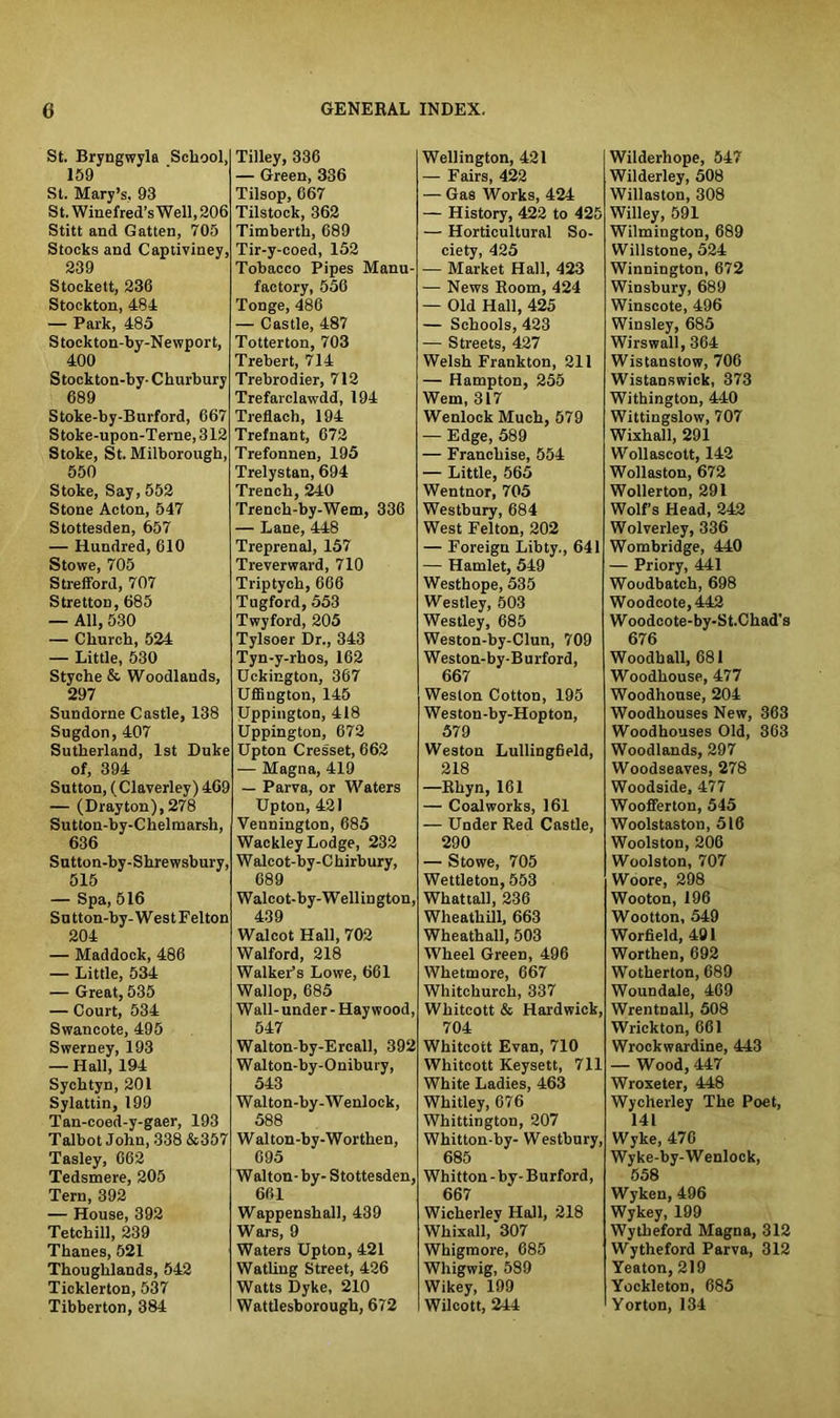 St. Bryngwyla School, 159 St. Mary’s, 93 St. Winefred’s Well, 206 Stitt and Gatten, 705 Stocks and Captiviney, 239 Stockett, 236 Stockton, 484 — Park, 485 Stockton-by-Newport, 400 Stockton-by- Churbury 689 Stoke-by-Burford, 667 Stoke-upon-Terne,312 Stoke, St. Milborough, 550 Stoke, Say, 552 Stone Acton, 547 Stottesden, 657 — Hundred, 610 Stowe, 705 Strefford, 707 Stretton, 685 — All, 530 — Church, 524 — Little, 530 Styche & Woodlands, 297 Sundorne Castle, 138 Sugdon, 407 Sutherland, 1st Duke of, 394 Sutton, (Claverley) 469 — (Drayton), 278 Sutton-by-Chelmarsh, 636 Sutton-by-Shrewsbury, 515 — Spa, 516 Su tton-by- Wes t Felton 204 — Maddock, 486 — Little, 534 — Great, 535 — Court, 534 Swancote, 495 Swerney, 193 — Hall, 194 Sychtyn, 201 Sylattin, 199 Tan-coed-y-gaer, 193 Talbot John, 338 &357 Tasley, 662 Tedsmere, 205 Tern, 392 — House, 392 Tetchill, 239 Thanes, 521 Thoughlands, 542 Ticklerton, 537 Tibberton, 384 Tilley, 336 — Green, 336 Tilsop, 667 Tilstock, 362 Timberth, 689 Tir-y-coed, 152 Tobacco Pipes Manu- factory, 556 Tonge, 486 — Castle, 487 Totterton, 703 Trebert, 714 Trebrodier, 712 Trefarclawdd, 194 Treflach, 194 Trefnant, 672 Trefonnen, 195 Trelystan, 694 Trench, 240 Trench-by-Wem, 336 — Lane, 448 Treprenal, 157 Treverward, 710 Triptych, 666 Tugford, 553 Twyford, 205 Tylsoer Dr., 343 Tyn-y-rhos, 162 Uckington, 367 Uffington, 145 Uppington, 418 Uppington, 672 Upton Cresset, 662 — Magna, 419 — Parva, or Waters Upton, 421 Vennington, 685 Wackley Lodge, 232 Walcot-by-Chirbury, 689 Walcot-by-Welliugton, 439 Walcot Hall, 702 Walford, 218 Walker’s Lowe, 661 Wallop, 685 Wall- under - Haywood, 547 Walton-by-Ercall, 392 Walton-by-Onibury, 543 Walton-by-Wenlock, 588 W alton-by-Worthen, 695 Wellington, 421 — Fairs, 422 — Gas Works, 424 — History, 422 to 425 — Horticultural So- ciety, 425 — Market Hall, 423 — News Room, 424 —■ Old Hall, 425 — Schools, 423 — Streets, 427 Welsh Frankton, 211 — Hampton, 255 Wem, 317 Wenlock Much, 579 — Edge, 589 — Franchise, 554 — Little, 565 Wentnor, 705 Westbury, 684 West Felton, 202 — Foreign Libty., 641 — Hamlet, 549 Westhope, 535 Westley, 503 Westley, 685 Weston-by-Clun, 709 Weston-by-Burford, 667 Weston Cotton, 195 Weston-by-Hopton, 579 Weston Lullingfield, 218 —Rhyn, 161 — Coalworks, 161 — Under Red Castle, 290 — Stowe, 705 Wettleton, 553 Whattall, 236 Wheathill, 663 Wheathall, 503 Wheel Green, 496 Whetmore, 667 Whitchurch, 337 Whitcott & Hardwick, 704 Whitcott Evan, 710 Whitcott Keysett, 711 White Ladies, 463 Whitley, 676 Whittington, 207 Whitton-by- Westbury, 685 Walton-by- Stottesden, 661 Wappenshall, 439 Wars, 9 Waters Upton, 421 Watliug Street, 426 Watts Dyke, 210 Wattlesborough, 672 Whitton-by- Burford, 667 Wicherlev Hall, 218 Whixall, *307 Whigmore, 685 Whigwig, 589 Wikey, 199 Wilcott, 244 Wilderhope, 547 Wilderley, 508 Willaston, 308 Willey, 591 Wilmington, 689 Willstone, 524 Winnington, 672 Winsbury, 689 Winscote, 496 Winsley, 685 Wirswall, 364 Wistanstow, 706 Wistanswick, 373 Withington, 440 Wittingslow, 707 Wixhall, 291 Wollascott, 142 Wollaston, 672 Wollerton, 291 Wolf’s Head, 242 Wolverley, 336 Wombridge, 440 — Priory, 441 Woodbatch, 698 Woodcote,442 W oodcote-by-St.Chad’s 676 Woodball, 681 Woodhouse, 477 Woodhouse, 204 Woodhouses New, 363 Woodhouses Old, 363 Woodlands, 297 Woodseaves, 278 Woodside, 477 Woofferton, 545 Woolstaston, 516 Woolston, 206 Woolston, 707 Woore, 298 Wooton, 196 Wootton, 549 Worfield, 491 Worthen, 692 Wotherton, 689 Woundale, 469 Wrentnall, 508 Wrickton, 661 Wrockwardine, 443 — Wood, 447 Wroxeter, 448 Wycherley The Poet, 141 Wyke, 476 Wyke-by-Wenlock, 558 Wyken, 496 Wykey, 199 Wytheford Magna, 312 Wytheford Parva, 312 Yeaton, 219 Yockleton, 685 Yorton, 134