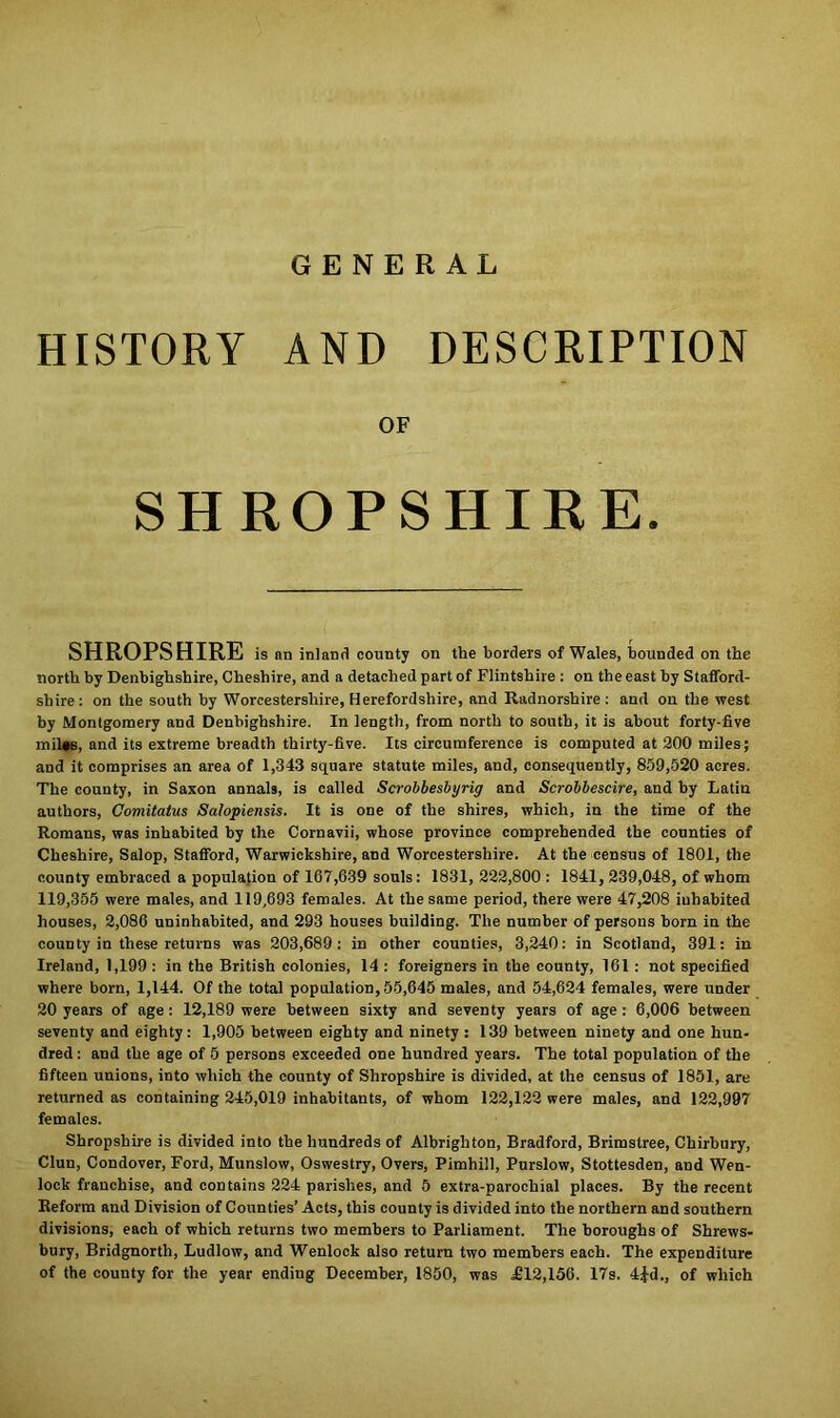 GENERAL HISTORY AND DESCRIPTION OF SHROPSHIRE. SHROPSHIRE is an inland county on the borders of Wales, bounded on the north by Denbighshire, Cheshire, and a detached part of Flintshire : on the east by Stafford- shire: on the south by Worcestershire, Herefordshire, and Radnorshire: and on the west by Montgomery and Denbighshire. In length, from north to south, it is about forty-five mil«s, and its extreme breadth thirty-five. Its circumference is computed at 200 miles; and it comprises an area of 1,343 square statute miles, and, consequently, 859,520 acres. The county, in Saxon annals, is called Scrobbesbyrig and Scrobbescire, and by Latin authors, Comitatus Salopiensis. It is one of the shires, which, in the time of the Romans, was inhabited by the Cornavii, whose province comprehended the counties of Cheshire, Salop, Stafford, Warwickshire, and Worcestershire. At the census of 1801, the county embraced a population of 167,639 souls: 1831, 222,800 : 1841, 239,048, of whom 119,355 were males, and 119,693 females. At the same period, there were 47,208 inhabited houses, 2,086 uninhabited, and 293 houses building. The number of persons horn in the county in these returns was 203,689: in other counties, 3,240: in Scotland, 391: in Ireland, 1,199 : in the British colonies, 14 : foreigners in the county, 161 : not specified where born, 1,144. Of the total population, 55,645 males, and 54,624 females, were under 20 years of age : 12,189 were between sixty and seventy years of age : 6,006 between seventy and eighty: 1,905 between eighty and ninety : 139 between ninety and one hun- dred : and the age of 5 persons exceeded one hundred years. The total population of the fifteen unions, into which the county of Shropshire is divided, at the census of 1851, are returned as containing 245,019 inhabitants, of whom 122,122 were males, and 122,997 females. Shropshire is divided into the hundreds of Albrighton, Bradford, Brimstree, Chirhury, Clun, Condover, Ford, Munslow, Oswestry, Overs, Pimhill, Purslow, Stottesden, and Wen- lock franchise, and contains 224 parishes, and 5 extra-parochial places. By the recent Reform and Division of Counties’ Acts, this county is divided into the northern and southern divisions, each of which returns two members to Parliament. The boroughs of Shrews- bury, Bridgnorth, Ludlow, and Wenlock also return two members each. The expenditure of the county for the year ending December, 1850, was £12,156. 17s. 4fd., of which