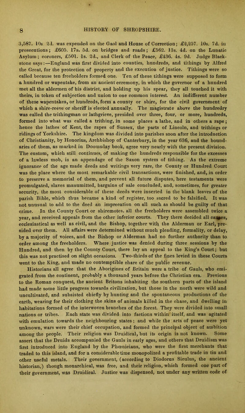 3,587. 10s 23. was expended on the Gaol and House of Correction; .£2,257. 10s. 7d. iu prosecutions; £605. 17s. 5d. on bridges and roads; £562. 13s. 4d. on the Lunatic Asylum; coroners, £501. Is. 2d., and Clerk of the Peace, £436. 4s. 9d. Judge Black- stone says:—England was first divided into counties, hundreds, and tithings by Alfred the Great, for the protection of property and the execution of justice. Tithings were so called because ten freeholders formed one. Ten of these tithings were supposed to form a hundred or wapentake, from an ancient ceremony, in which the governor of a hundred met all the aldermen of his district, and holding up his spear, they all touched it with theirs, in token of subjection and union to one common interest. An indifferent number of these wapentakes, or hundreds, form a county or shire, for the civil government of which a shire-reeve or sheriff is elected annually. The magistrate above the hundredry was called the trithingman or lathgrieve, presided over three, four, or more, hundreds, formed into what was called a trithing, in some places a lathe, and in others a rape; hence the lathes of Kent, the rapes of Sussex, the parts of Lincoln, and trithings or ridings of Yorkshire. The kingdom was divided into parishes soon after the introduction of Christianity, by Honorius, Archbishop of Canterbury, in the year 636, and the bound- aries of them, as marked in Doomsday hook, agree very nearly with the present division. The custom, which still continues, of making the hundreds responsible for the excesses of a lawless mob, is an appendage of the Saxon system of tithing. As the extreme ignorance of the age made deeds and writings very rare, the County or Hundred Court was the place where the most remarkable civil transactions, were finished, and, in order to preserve a memorial of them, and prevent all future disputes, here testaments were promulgated, slaves manumitted, bargains of sale concluded, and, sometimes, for greater security, the most considerable of these deeds were inserted in the blank leaves of the parish Bible, which thus became a kind of register, too sacred to be falsified. It was not unusual to add to the deed an imprecation on all such as should be guilty of that crime. In the County Court or shiremotes. all the freeholders were assembled twice a year, and received appeals from the other inferior courts. They there decided all causes, ecclesiastical as well as civil, and the Bishop, together with the Alderman or Earl, pre- sided over them. All affairs were determined without much pleading, formality, or delay, by a majority of voices, and the Bishop or Alderman had no further authority than to order among the freeholders. Where justice was denied during three sessions by the Hundred, and then by the County Court, there lay an appeal to the King’s Court; but this was not practised on slight occasions. Two-thirds of the fines levied in these Courts went to the King, and made no contemptible share of the public revenue. Historians all agree that the Aborigines of Britain were a tribe of Gauls, who emi- grated from the continent, probably a thousand years before the Christian era. Previous to the Roman conquest, the ancient Britons inhabiting the southern parts of the island had made some little progress towards civilization, but those in the north were wild and uncultivated, and subsisted chiefly by hunting and the spontaneous productions of the earth, wearing for their clothing the skins of animals killed in the chase, and dwelling in habitations formed of the interwoven branches of the forest. They were divided into small nations or tribes. Each state was divided into factions within itself, and was agitated with emulation towards the neighbouring states ; and while the arts of peace were yet unknown, wars were their chief occupation, and formed the principal object of ambition among the people. Their religion was Druidical, but its origin is not known. Some assert that the Druids accompanied the Gauls in early ages, and others that Druidism was first introduced into England by the Phoenicians, who were the first merchants that traded to this island, and for a considerable time monopolized a profitable trade in tin and other useful metals. Their government, (according to Diodorus Siculus, the ancient historian,) though monarchical, was free, and their religion, which formed one part of their government, was Druidical. Justice was dispensed, not under any written code of