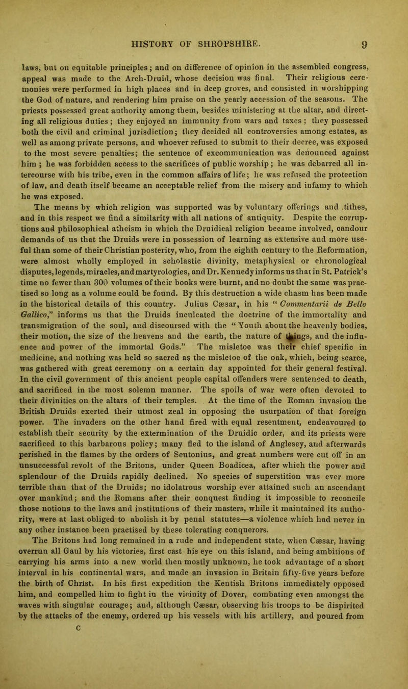 laws, but on equitable principles; and on difference of opinion in the assembled congress, appeal was made to the Arch-Druid, whose decision was final. Their religious cere- monies were performed in high places and in deep groves, and consisted in worshipping the God of nature, and rendering him praise on the yearly accession of the seasons. The priests possessed great authority among them, besides ministering at the altar, and direct- ing all religious duties ; they enjoyed an immunity from wars and taxes ; they possessed both the civil and criminal jurisdiction; they decided all controversies among estates, as well as among private persons, and whoever refused to submit to their decree, was exposed to the most severe penalties; the sentence of excommunication was denounced against him ; he was forbidden access to the sacrifices of public worship; he was debarred all in- tercourse with his tribe, even in the common affairs of life; he was refused the protection of law, and death itself became an acceptable relief from the misery and infamy to which he was exposed. The means by which religion was supported was by voluntary offerings and .tithes, aud in this respect we find a similarity with all nations of antiquity. Despite the corrup- tions and philosophical atheism in which the Druidical religion became involved, candour demands of us that the Druids were in possession of learning as extensive and more use- ful than some of their Christian posterity, who, from the eighth century to the Reformation, were almost wholly employed in scholastic divinity, metaphysical or chronological disputes, legends, miracles, and martyrologies, and Dr. Kennedy informs us that in St. Patrick’s time no fewer than 300 volumes of their books were burnt, and no doubt the same was prac- tised so long as a volume could be found. By this destruction a wide chasm has been made in the historical details of this country. Julius Caesar, in his “ Commentarii de Bello Gallico,” informs us that the Druids inculcated the doctrine of the immortality and transmigration of the soul, and discoursed with the “ Youth about the heavenly bodies, their motion, the size of the heavens aud the earth, the nature of things, and the influ- ence and power of the immortal Gods.” The misletoe was their chief specific in medicine, and nothing was held so sacred as the misletoe of the oak, which, being scarce, was gathered with great ceremony on a certain day appointed for their general festival. In the civil government of this ancient people capital offenders were sentenced to death, and sacrificed in the most solemn manner. The spoils of war were often devoted to their divinities on the altars of their temples. At the time of the Roman invasion the British Druids exerted their utmost zeal in opposing the usurpation of that foreign power. The invaders on the other hand fired with equal resentment, endeavoured to establish their security by the extermination of the Druidic order, and its priests were sacrificed to this barbarous policy; many fled to the island of Anglesey, and afterwards perished in the flames by the orders of Seutonius, and great numbers were cut off in an unsuccessful revolt of the Britons, under Queen Boadicea, after which the power and splendour of the Druids rapidly declined. No species of superstition was ever more terrible than that of the Druids; no idolatrous worship ever attained such an ascendant over mankind; and the Romans after their conquest finding it impossible to reconcile those notions to the laws and institutions of their masters, while it maintained its autho- rity, were at last obliged to abolish it by penal statutes—a violence which had never in any other instance been practised by these tolerating conquerors. The Britons had long remained in a rude and independent state, when Caesar, having overrun all Gaul by his victories, first cast his eye on this island, and being ambitions of carrying his arms into a new world then mostly unknown, betook advantage of a short interval in his continental wars, and made an invasion in Britain fifty-five years before the birth of Christ. In his first expedition the Kentish Britons immediately opposed him, and compelled him to fight in the vicinity of Dover, combating even amongst the waves with singular courage; aud, although Caesar, observing his troops to be dispirited by the attacks of the enemy, ordered up his vessels with his artillery, and poured from C