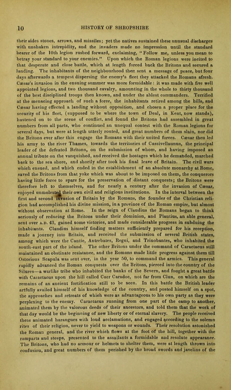 their sides stones, arrows, and missiles; yet the natives sustained these unusual discharges with unshaken intrepidity, and the invaders made no impression until the standard bearer of the 10th legion rushed forward, exclaiming, “Follow me, unless you mean to betray your standard to your enemies.” Upon which the Roman legions were incited to that desperate and close battle, which at length forced hack the Britons and secured a landing. The inhabitants of the neighbourhood then sent a message of peace, but four days afterwards a tempest dispersing the enemy’s fleet they attacked the Romans afresh. Caesar's invasion in the ensuing summer was more formidable: it was made with five well appointed legions, and two thousand cavalry, amounting in the whole to thirty thousand of the best disciplined troops then known, and under the ablest commanders. Terrified at the menacing approach of such a force, the inhabitants retired among the bills, and C®sar having effected a landing without opposition, and chosen a proper place for the security of bis fleet, (supposed to be where the town of Deal, in Kent, now stands), hastened on to the scene of conflict, and found the Britons had assembled in great numbers from all parts, who continued an unequal contest with the Roman legions for several days, but were at length utterly routed, and great numbers of them slain, nor did the Britons ever after this engage the Romans with their united forces. Caesar then led his army to the river Thames, towards the territories of Cassivellaunus, the principal leader of the defeated Britons, on the submission of whom, and having imposed an annual tribute ou the vanquished, and received the hostages which he demanded, marched back to the sea shore, and shortly after took his final leave of Britain. The civil wars which ensued, and which ended in the establishment of an absolute monarchy at Rome, saved the Britons from that yoke which was about to be imposed on them, the conquerors having little force to spare for the preservation of distant conquests; the Britons were therefore left to themselves, and for nearly a century after the invasion of Caesar, enjoyed unmolestejl their own civil and religious institutions. In the interval between the first and second invasion of Britain by the Romans, the founder of the Christian reli- gion had accomplished his divine mission, in a province of the Roman empire, but almost without observation at Rome. Iu the reign of Claudius the Romans began to think seriously of reducing the Britons under their dominion, and Plautius, an able general, sent over a.d. 43, gained some victories, and made considerable progress in subduing the inhabitants. Claudius himself finding matters sufficiently prepared for his reception, made a journey into Britaiu, and received the submission of several British states, among which were the Cantic, Antrebates, Regni, and Trinobantes, who inhabited the south-east part of the island. The other Britons under the command of C'aractacus still maintained an obstinate resistance, and the Romans made little progress against them till Ostorious Scapula was sent over, in the year 50, to command the armies. This general rapidly advanced the Roman conquests over the Britons, pierced into the country of the Silures—a warlike tribe who inhabited the banks of the Severn, and fought a great battle with Caractacus upon the hill called Caer Caradoc, not far from Clun, on which are the remains of an ancient fortification still to be seen. In this battle the British leader artfully availed himself of his knowledge of the country, and posted himself on a spot, the approaches and retreats of which were as advantageous to his own party as they were perplexing to the enemy. Caractacus running from one part of the camp to another, animated them by the valorous deeds of their ancestors, and told them that the work of that day would be the beginning of new liberty or of eternal slavery. The people received these animated harangues with loud acclamations, and engaged Recording to the solemn rites of their religion, never to yield to weapons or wounds. Their resolution astonished the Roman general, and the river which flows at the foot of the hill, together with the ramparts and steeps, presented to the assailants a formidable and resolute appearance. The Britons, who had no armour or helmets to shelter them, were at length thrown into confusiou, and great numbers of them perished by the broad swords and javelins of the