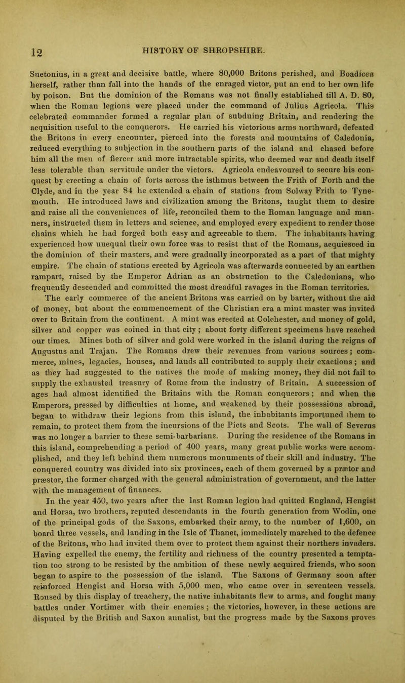 Suetonius, in a great and decisive battle, where 80,000 Britons perished, and Boadicea herself, rather than fall into the hands of the enraged victor, put an end to her own life by poison. But the dominion of the Romans was not finally established till A. D. 80, when the Roman legions were placed under the command of Julius Agricola. This celebrated commander formed a regular plan of subduing Britain, and rendering the acquisition useful to the conquerors. He carried his victorious arms northward, defeated the Britons in every encounter, pierced into the forests and mountains of Caledonia, reduced everything to subjection in the southern parts of the island and chased before him all the men of fiercer and more intractable spirits, who deemed war and death itself less tolerable than servitude under the victors. Agricola endeavoured to secure his con- quest by erecting a chain of forts across the isthmus between the Frith of Forth and the Clyde, and in the year 84 he extended a chain of stations from Solway Frith to Tyne- mouth. He introduced laws and civilization among the Britons, taught them to desire and raise all the conveniences of life, reconciled them to the Roman language and man- ners, instructed them in letters and science, and employed every expedient to render those chains which he had forged both easy and agreeable to them. The inhabitants having experienced how unequal their own force was to resist that of the Romans, acquiesced in the dominion of their masters, and were gradually incorporated as a part of that mighty empire. The chain of stations erected by Agricola was afterwards connected by an earthen rampart, raised by the Emperor Adrian as an obstruction to the Caledonians, who frequently descended and committed the most dreadful ravages in the Roman territories. The early commerce of the ancient Britons was carried on by barter, without the aid of money, but about the commencement of the Christian era a mint master was invited over to Britain from the continent. A mint was erected at Colchester, and money of gold, silver and copper was coined in that city ; about forty different specimens have reached our times. Mines both of silver and gold were worked in the island during the reigns of Augustus and Trajan. The Romans drew their revenues from various sources; com- merce, mines, legacies, houses, and lands all contributed to supply their exactions ; and as they had suggested to the natives the mode of making money, they did not fail to supply the exhausted treasury of Rome from the industry of Britain. A succession of ages had almost identified the Britains with the Roman conquerors; and when the Emperors, pressed by difficulties at home, and weakened by their possessions abroad, began to withdraw their legions from this island, the inhabitants importuned them to remain, to protect them from the incursions of the Piets and Scots. The wall of Severus was no longer a barrier to these semi-barbarians. During the residence of the Romans in this island, comprehending a period of 400 years, many great public works were accom- plished, and they left behind them numerous monuments of their skill and industry. The conquered country was divided into six provinces, each of them governed by a praetor and prsestor, the former charged with the general administration of government, and the latter with the management of finances. In the year 450, two years after the last Roman legion had quitted England, Hengist and Hor3a, two brothers, reputed descendants in the fourth generation from Wodin, one of the principal gods of the Saxons, embarked their army, to the number of 1,600, on board three vessels, and landing in the Isle of Thauet, immediately marched to the defence of the Britons, who had invited them over to protect them against their northers invaders. Having expelled the enemy, the fertility and richness of the country presented a tempta- tion too strong to be resisted by the ambition of these newly acquired friends, who soon began to aspire to the possession of the island. The Saxons of Germany soon after reinforced Hengist and Horsa with 5,000 men, who came over in seventeen vessels. Roused by this display of treachery, the native inhabitants flew to arms, and fought many battles under Vorlimer with their enemies; the victories, however, in these actions are disputed by the British and Saxon annalist, but the progress made by the Saxons proves