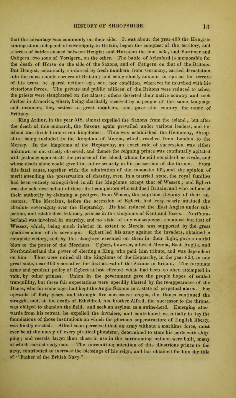 that the advantage was commonly on their side. It was about the year 455 the Hengists aiming at an independent sovereignty in Britain, began the conquest of the territory, and a series of battles ensued between Hengist and Horsa on the one side, and Vortimer and Catigern, two sons of Vortigern, on the other. The battle of Aylesford is memorable for the death of Horsa on the side of the Saxons, and of Catigern on that of the Britons. But Hengist, continually reinforced by fresh numbers from Germany, carried devastation into the most remote corners of Britain ; and being chiefly anxious to spread the terrors of his arms, he spared neither age, sex, nor condition, wherever he marched with his victorious forces. The private and public edifices of the Britons were reduced to ashes, the priests were slaughtered on the altars; others deserted their native country and took shelter in Armorica, where, being charitably received by a people of the same language and manners, they settled in great numbers, and gave the country the name of Brittany. King Arthur, in the year 518, almost expelled the Saxons from the island ; but after the death of this monarch, the Saxons again prevailed under various leaders, and the island was divided into seven kingdoms. Thus was established the Heptarchy, Shrop- shire being included in the kingdom of Mercia, which reached from London to the Mersey. In the kingdoms of the Heptarchy, an exact rule of succession was either unknown or not strictly observed, and thence the reigning prince was continually agitated with jealousy against all the princes of the blood, whom he still eonsiderd as rivals, and whose death alone could give him entire security in his possession of the throne. From this fatal cause, together with the admiration of the monastic life, and the opinion of merit attending the preservation of chastity, even in a married state, the royal families had been entirely extinguished in all the kingdoms except that of Wessex ; and Egbert was the sole descendant of those first conquerors who subdued Britain, and who enhanced their authority by claiming a pedigree from Woden, the supreme divinity of their an- cestors. The Mercians, before the accession of Egbert, had very nearly attained the absolute sovereignty over the Heptarchy. He had reduced the East Angles under sub- jection, and established tributary princes in the kingdoms of Kent and Essex. Northum- berland was involved in anarchy, and no state of any consequence remained but that of Wessex, which, being much inferior in extent to Mercia, was supported by the great qualities alone of its sovereign. Egbert led his army against the invaders, obtained a complete victory, and, by the slaughter executed on them in their flight, gave a mortal blow to the power of the Mercians. Egbert, however, allowed Mercia, East Anglia, and Northumberland the power of electing a King, who paid him tribute, and was dependent on him. Thus were united all the kingdoms of the Heptarchy, in the year 823, in one great state, near 400 years after the first arrival of the Saxons in Britain. The fortunate arms and prudent policy of Egbert at last effected what had been so often attempted in vain, by other princes. Union in the government gave the people hopes of settled tranquillity, but these fair expectations were speedily blasted by the re-appearance of the Danes, who for some ages had kept the Anglo-Saxons in a state of perpetual alarm. For upwards of forty years, and through five successive reigns, the Danes continued the struggle, and, at the death- of Etheldred, his brother Alfred, the successor to the throne, was obliged to abandon the field, and seek an asylum as a swine-herd. Emerging after- wards from his retreat, he expelled the invaders, and contributed essentially to lay the foundations of those institutions on which the glorious superstructure of English liberty, was finally erected. Alfred soon perceived that an army without a maritime force, must ever be at the mercy of every piratical plunderer, determined to store his ports with ship- ping ; and vessels larger than those in use in the surrounding nations were built, many of which carried sixty oars. The unremitting attention of this illustrious prince to the navy, contributed to increase the blessings of his reign, and has obtained for him the title of “ Father of the British Navy.”