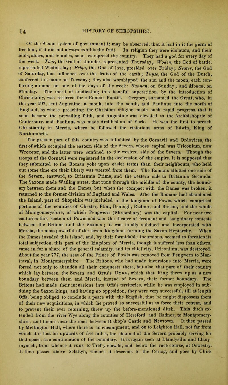 Of the Saxon system of government it may be observed, that it had in it the germ of freedom, if it did not always exhibit the fruit. In religion they were idolators, and their idols, altars, and temples, soon overspread the country. They had a god for every day of the week. Thor, the God of thunder, represented Thursday; Woden, the God of battle, represented Wednesday; Friga, the God of love, presided over Friday; Seater, the God of Saturday, had influence over the fruits of the earth; Tuyse, the God of the Dutch, conferred his name on Tuesday; they also worshipped the sun and the moon, each con- ferring a name on one of the days of the week; Sunnan, on Sunday; and Monan, on Monday. The merit of eradicating this baneful superstition, by the introduction of Christianity, was reserved for a Roman Pontiff. Gregory, surnamed the Great, who, in the year 597, sent Augustine, a monk, into the south, and Paulinus into the north of England, by whose preaching the Christian religion made such rapid progress, that it soon became the prevailing faith, and Augustine was elevated to the Archbishopric of Canterbury, and Paulinus was made Archbishop of York. He was the first to preach Christianity in Mercia, where he followed the victorious arms of Edwin, King of Northumbria. The greater part of this country was inhabited by the Cornavii and Ordovices, the first of which occupied the eastern side of the Severn, whose capital was Uriconium, now Wroxeter, and the latter were confined to the western side of the Severn. Though the troops of the Cornavii were registered in the declension of the empire, it is supposed that they submitted to the Romau yoke upon easier terms than their neighbours, who held out some time ere their liberty was wrested from them. The Romans allotted one side of the Severn, eastward, to Britannia Prima, and the western side to Britannia Secunda. The Saxons made Walling street, that runs through the middle of the county, the bound- ary between them and the Danes, but when the compact with the Danes was broken, it returned to the former division of England and Wales. After the Romans had abandoned the Island, part of Shopshire was included in the kingdom of Powis, which comprised portions of the counties of Chester, Flint, Denbigh, Radnor, and Brecon, and the whole of Montgomeryshire, of which Pengwern (Shrewsbury! was the capital. For near two centuries this section of Powisland was the theatre of frequent and sanguinary contests between the Britons and the Saxons ; it was finally subdued and incorporated with Mercia, the most powerful of the seven kingdoms forming the Saxon Heptarchy. When the Danes invaded this island, and, by their formidable incursions, seemed to threaten its total subjection, this part of the kingdom of Mercia, though it suffered less than others, came in for a share of the general calamity, and its chief city, Uriconium, was destroyed. About the year 777, the seat of the Prince of Powis was removed from Pengwern to Man- traval, in Montgomeryshire. The Britons, who had made incursions into Mercia, were forced not only to abandon all their conquests there, but also that part of their country which lay between the Severn and Offa’s Dyke, which that King threw up as a new boundary between them and Mercia, instead of Severn, their former boundary. The Britons had made their incursions into Offa’s territories, while he was employed in sub- duing the Saxon kings, and having no opposition, they were very successful, till at length Offa, being obliged to conclude a peace with the English, that he might dispossess them of their new acquisitions, in which he proved so successful as to force their retreat, and to prevent their ever returning, threw up the before-mentioned ditch. This ditch ex- tended from the river Wye along the counties of Hereford and Radnor, to Montgomery- shire, and thence near the road between Bishop’s Castle and Newtown. It then passed by Mellington Hall, where there is an encampment, and on to Leighton Hall, not far from which it is lost for upwards of five miles, the channel of the Severn probably serving for that space, as a continuation of the boundary. It is again seen at Llandysilio and Llany- mynech, from whence it runs to Tref-y-clawdd, and below the race course, at Oswestry. It then passes above Selattyn, whence it descends to the Ceriog, and goes by Chirk