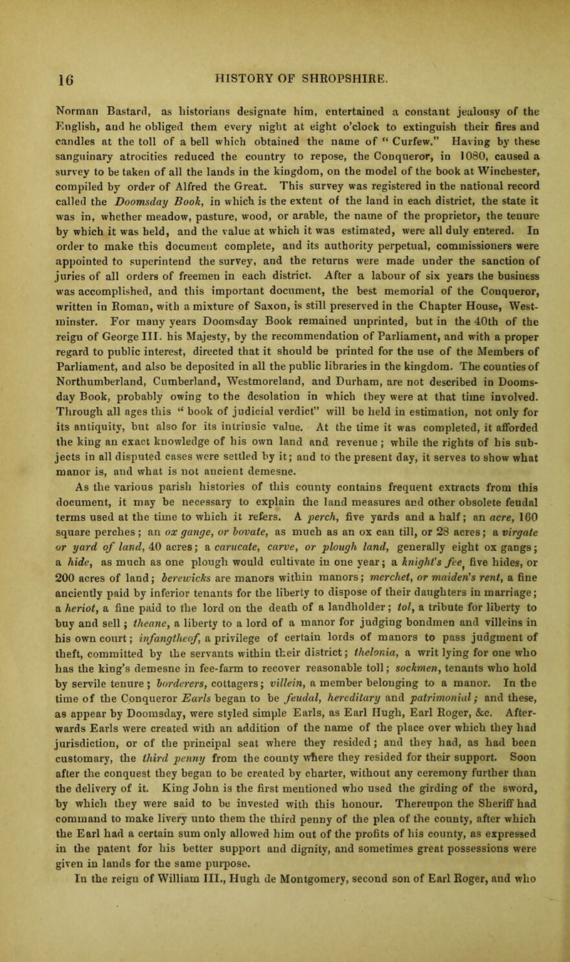 Norman Bastard, as historians designate him, entertained a constant jealousy of the English, and he obliged them every night at eight o’clock to extinguish their fires and candles at the toll of a bell which obtained the name of “ Curfew.” Having by these sanguinary atrocities reduced the country to repose, the Conqueror, in 1080, caused a survey to be taken of all the lands in the kingdom, on the model of the book at Winchester, compiled by order of Alfred the Great. This survey was registered in the national record called the Doomsday Book, in which is the extent of the land in each district, the state it was in, whether meadow, pasture, wood, or arable, the name of the proprietor, the tenure by which it was held, and the value at which it was estimated, were all duly entered. In order to make this document complete, and its authority perpetual, commissioners were appointed to superintend the survey, and the returns were made under the sanction of juries of all orders of freemen in each district. After a labour of six years the business was accomplished, and this important document, the best memorial of the Conqueror, written in Roman, with a mixture of Saxon, is still preserved in the Chapter House, West- minster. For many years Doomsday Book remained unprinted, but in the 40th of the reigu of George III. his Majesty, by the recommendation of Parliament, and with a proper regard to public interest, directed that it should be printed for the use of the Members of Parliament, and also be deposited in all the public libraries in the kingdom. The counties of Northumberland, Cumberland, Westmoreland, and Durham, are not described in Dooms- day Book, probably owing to the desolation in which they were at that time involved. Through all ages this “ book of judicial verdict” will be held in estimation, not only for its antiquity, but also for its intrinsic value. At the time it was completed, it afforded the king an exact knowledge of his own land and revenue; while the rights of his sub- jects in all disputed cases were settled by it; and to the present day, it serves to show what manor is, and what is not ancient demesne. As the various parish histories of this county contains frequent extracts from this document, it may be necessary to explain the land measures and other obsolete feudal terms used at the time to which it refers. A perch, five yards and a half; an acre, 160 square perches; an ox gauge, or bovate, as much as an ox can till, or 28 acres; a virgate or yard of land, 40 acres; a carucate, carve, or plough land, generally eight ox gangs; a hide, as much as one plough would cultivate in one year; a knight's feef five hides, or 200 acres of land; bereiviclcs are manors within manors; merchet, or maiden's rent, a fine anciently paid by inferior tenants for the liberty to dispose of their daughters in marriage; a heriot, a fine paid to the lord on the death of a landholder; tol, a tribute for liberty to buy and sell; theanc, a liberty to a lord of a manor for judging bondmen and villeins in his own court; infangtheof, a privilege of certain lords of manors to pass judgment of theft, committed by the servants within their district; thelonia, a writ lying for one who has the king’s demesne in fee-farm to recover reasonable toll; sockmen, tenants who hold by servile tenure ; borderers, cottagers; villein, a member belonging to a manor. In the time of the Conqueror Earls began to be feudal, hereditary and patrimonial; and these, as appear by Doomsday, were styled simple Earls, as Earl Hugh, Earl Roger, &c. After- wards Earls were created with an addition of the name of the place over which they had jurisdiction, or of the principal seat where they resided; and they had, as had been customary, the third penny from the county where they resided for their support. Soon after the conquest they began to be created by charter, without any ceremony further than the delivery of it. King John is the first mentioned who used the girding of the sword, by which they were said to be invested with this honour. Thereupon the Sheriff had command to make livery unto them the third penny of the plea of the county, after which the Earl had a certain sum only allowed him out of the profits of his county, as expressed in the patent for his better support and dignity, and sometimes great possessions were given in lands for the same purpose. In the reign of William III., Hugh de Montgomery, second son of Earl Roger, aud who