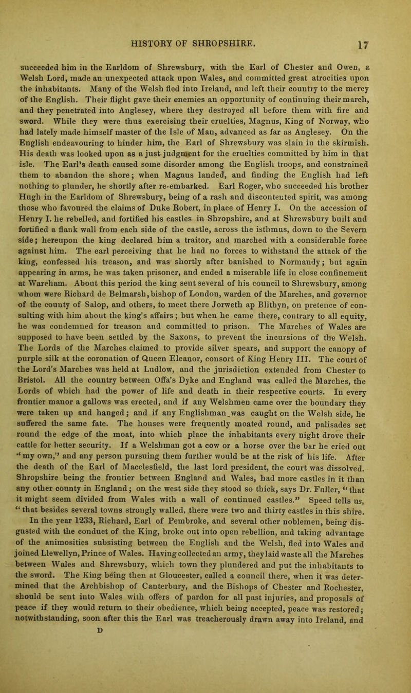 succeeded him in the Earldom of Shrewsbury, with the Earl of Chester and Owen, a Welsh Lord, made an unexpected attack upon Wales, and committed great atrocities upon the inhabitants. Many of the Welsh fled into Ireland, and left their country to the mercy of the English. Their flight gave their enemies an opportunity of continuing their march, and they penetrated into Anglesey, where they destroyed all before them with fire and sword. While they were thus exercising their cruelties, Magnus, Kiog of Norway, who had lately made himself master of the Isle of Man, advanced as far as Anglesey. On the English endeavouring to hinder him, the Earl of Shrewsbury was slain in the skirmish. His death was looked upon as a just judgment for the cruelties committed by him in that isle. The Earl’s death caused some disorder among the English troops, and constrained them to abandon the shore; when Magnus landed, and finding the English had left nothing to plunder, he shortly after re-embarked. Earl Roger, who succeeded his brother Hugh in the Earldom of Shrewsbury, being of a rash and discontented spirit, was among those who favoured the claims of Duke Robert, in place of Henry I. On the accession of Henry I. he rebelled, and fortified his castles in Shropshire, and at Shrewsbury built and fortified a flank wall from each side of the castle, across the isthmus, down to the Severn side; hereupon the king declared him a traitor, and marched with a considerable force against him. The earl perceiving that he had no forces to withstand the attack of the king, confessed his treason, and was shortly after banished to Normandy; but again appearing in arms, he was taken prisoner, and ended a miserable life in close confinement at Wareham. About this period the king sent several of his council to Shrewsbury, among whom were Richard de Belmarsh,bishop of London, warden of the Marches, and governor of the county of Salop, and others, to meet there Jorweth ap Blithyn, on pretence of con- sulting with him about the king’s affairs ; but when he came there, contrary to all equity, he was condemned for treason and committed to prison. The Marches of Wales are supposed to have been settled by the Saxons, to prevent the incursions of the Welsh. The Lords of the Marches claimed to provide silver spears, and support the canopy of purple silk at the coronation of Queen Eleanor, consort of King Henry III. The court of the Lord’s Marches was held at Ludlow, and the jurisdiction extended from Chester to Bristol. All the country between Offa’s Dyke and England was called the Marches, the Lords of which had the power of life and death in their respective courts. In every frontier manor a gallows was erected, and if any Welshmen came over the boundary they were taken up and hanged; and if any Englishman,was caught on the Welsh side, he suffered the same fate. The houses were frequently moated round, and palisades set round the edge of the moat, into which place the inhabitants every night drove their cattle for better security. If a Welshman got a cow or a horse over the bar he cried out “ my own,’’ aud any person pursuing them further would be at the risk of his life. After the death of the Earl of Macclesfield, the last lord president, the court was dissolved. Shropshire being the frontier between England and Wales, had more castles in it than any other county in England; on the west side they stood so thick, says Dr. Fuller, “that it might seem divided from Wales with a wall of continued castles.” Speed tells us, “ that besides several towns strongly walled, there were two and thirty castles in this shire. In the year 1233, Richard, Earl of Pembroke, and several other noblemen, being dis- gusted with the conduct of the King, broke out into open rebellion, and taking advantage of the animosities subsisting between the English and the Welsh, fled into Wales and joined Llewellyn, Prince of Wales. Having collected an army, theylaid waste all the Marches between Wales and Shrewsbury, which town they plundered and put the inhabitants to the sword. The King being then at Gloucester, called a council there, when it was deter- mined that the Archbishop of Canterbury, and the Bishops of Chester and Rochester, should be sent into Wales with offers of pardon for all past injuries, aud proposals of peace if they would return to their obedience, which being accepted, peace was restored; notwithstanding, soon after this the Earl was treacherously drawn away into Ireland, and D