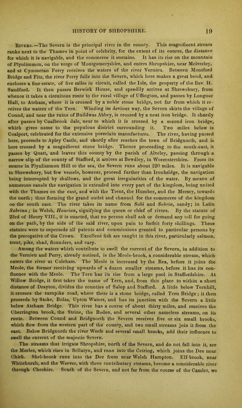 Rivers.—The Severn is the principal river in the county. This magnificent stream ranks next to the Thames in point of celebrity, for the extent of its coarse, the distance for which it is navigable, and the commerce it sustains. It has its rise on the mouutaiu of Plynlimmon, on the verge of Montgomeryshire, and enters Shropshire, near Melverley, and at Cymmeran Ferry receives the waters of the river Vernieu. Between Montford Bridge and Fitz, the river Perry falls into the Severn, which here makes a great bend, and encloses a fine estate, of five miles in circuit, called the Isle, the property of the Rev. H. Sandford. It then passes Berwick House, and speedily arrives at Shrewsbury, from whence it takes a circuitous route to the rural village of Uffington, and passes by Longnor Hall, to Atcham, where it is crossed by a noble stone bridge, not far from which it re- ceives the waters of the Tern. Winding its devious way, the Severn skirts the village of Cound, and near the ruins of Buildwas Abbey, is crossed by a neat iron bridge. It shortly after passes by Coalbrook dale, near to which it is crossed by a second iron bridge, which gives name to the populous district surrounding it. Two miles below is Coalport, celebrated for the extensive porcelain manufactures. The river, having passed here, proceeds to Apley Castle, and shortly after reaches the town of Bridgnorth, and is here crossed by a magnificent stone bridge. Thence proceeding to the south-east, it passes by Quatt, and leaves this county by the parish of Alvelev, passing through a narrow slip of the county of Stafford, it arrives at Bewdley, in Worcestershire. From its source in Plynlimmon Hill to the sea, the Severn runs about 220 miles. It is navigable to Shrewsbury, but few vessels, however, proceed further than Iroubridge, the navigation being interrupted by shallows, and the great irregularities of the water. By means of numerous canals the navigation is extended into every part of the kingdom, being united with the Thames on the east, and with the Trent, the Humber, and the Mersey, towards the north; thus forming the grand outlet and channel for the commerce of the kingdom on the south east. The river takes its name from Sabi and Sabrin, sandy; in Latin Sabrina; in Welsh, Haurian, signifying the queen or chief of rivers. By the statute of 23rd of Henry VIII., it is enacted, that no person shall ask or demand any toll for going on the path, by the side of the said river, upon pain to forfeit forty shillings. These statutes were to supersede all patents and commissions granted to particular persons by the prerogative of the Crown. Excellent fish are caught in this river, particularly salmon, trout, pike, shad, flouuders, and carp. Among the waters which contribute to swell the current of the Severn, in addition to the Vernieu and Perry, already noticed, is the Meole-brook, a considerable stream, which enters the river at Coleham. The Meole is increased by the Rea, before it joins the Meole, the former receiving upwards of a dozen smaller streams, before it has its con- fluence with the Meole. The Tern has its rise from a large pool in Staffordshire. At Willow Bridge, it first takes the name of Tern, and, from this place to within a short distance of Drayton, divides the counties of Salop and Stafford. A little below Ternhill, it crosses the turnpike road, where there is a stone bridge, called Tern Bridge ; it then proceeds by Stoke, Bolas, Upton Waters, and has its junction with the Severn a little below Atcham Bridge. This river has a course of about thirty miles, and receives the Cherrington brook, the Strine, the Roden, and several other nameless streams, on its route. Between Cound and Bridgnorth the Severn receives five or six small brooks, which flow from the western part of the county, and two small streams join it from the east. Below Bridgnorth the river Worfe and several small brooks, add their influence to swell the current of the majestic Severn. The streams that irrigate Shropshire, north of the Severn, and do not fall into it, are the Morles, which rises in Sellatyn, and runs into the Ceiriog, which joins the Dee near Chirk. Shel-brook runs into the Dee from near Welsh Hampton. Elf-brook, near Whitchurch, and the Weever, with three contributary streams, become a considerable river through Cheshire. South of the Severn, and not far from the course of the Camlet, we