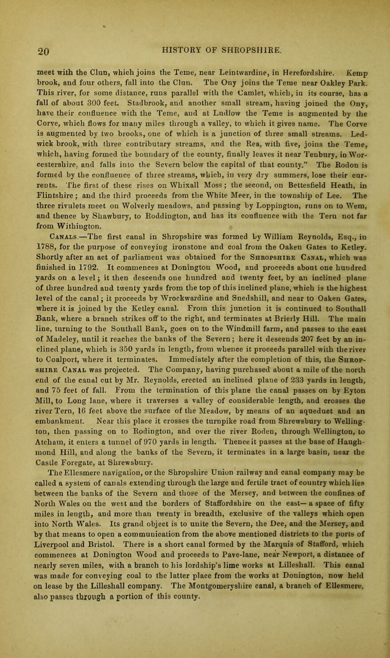 meet with the Chin, which joins the Teme, near Leintwardine, in Herefordshire. Kemp brook, and four others, fall into the Clun. The Ony joins the Teme near Oakley Park. This river, for some distance, runs parallel with the Camlet, which, in its course, has a fall of about 300 feet. Stadbrook, and another small stream, having joined the Ony, have their confluence with the Teme, and at Ludlow the Teme is augmented by the Corve, which flows for many miles through a valley, to which it gives name. The Corve is augmented by two brooks, one of which is a junction of three small streams. Led- wick brook, with three contributary streams, and the Rea, with five, joins the Teme, which, having formed the boundary of the county, finally leaves it near Tenbtiry, io Wor- cestershire. and falls into the Severn below the capital of that county.” The Rodon is formed by the confluence of three streams, which, in very dry summers, lose their cur- rents. The first of these rises on Whixall Moss ; the second, on Bettesfield Heath, h> Flintshire ; and the third proceeds from the White Meer, in the township of Lee. The three rivulets meet on Wolverly meadows, aud passing by Loppington, runs on to Wem, and thence by Shawbury, to Roddington, and has its confluence with the Tern not far from Withington. Canals—The first canal in Shropshire was formed by William Reynolds, Esq., in 1788, for the purpose of conveying ironstone and coal from the Oaken Gates to Ketley. Shortly after an act of parliament was obtaiued for the Shropshire Canal, which was finished in 1792. It commences at Doningtou Wood, and proceeds about one hundred yards on a level; it then descends one hundred and twenty feet, by an inclined plane of three hundred aud twenty yards from the top of this inclined plane, which is the highest level of the canal; it proceeds by Wrockwardine and Snedshill, and near to Oaken Gates, where it is joined by the Ketley canal. From this junction it is continued to Southall Bank, where a branch strikes off to the right, and terminates at Briefly Hill. The main line, turning to the Southall Bank, goes on to the Windmill farm, and passes to the east of Madeley, until it reaches the banks of the Severn; here it descends 207 feet by an in- clined plane, which is 350 yards in length, from whence it proceeds parallel with the river to Coalport, where it terminates. Immediately after the completion of this, the Shrop- shire Canal was projected. The Company, having purchased about a mile of the north end of the canal cut by Mr. Reynolds, erected an inclined plane of 233 yards in leugth, and 75 feet of fall. From the termination of this plane the canal passes on by Eyton Mill, to Long lane, where it traverses a valley of considerable length, and crosses the river Tern, 16 feet above the surface of the Meadow, by means of an aqueduct and an embankment. Near this place it crosses the turnpike road from Shrewsbury to Welling- ton, then passing on to Rodington, and over the river Roden, through Wellington, to Atcham, it enters a tunnel of 970 yards in length. Thence it passes at the base of Haugh- inond Hill, and along the banks of the Severn, it terminates in a large basin, near the Castle Foregate, at Shrewsbury. The Ellesmere navigation, or the Shropshire Union railway and canal company may be called a system of canals extending through the large aud fertile tract of country which lies between the banks of the Severn and those of the Mersey, and between the confines of North Wales on the west and the borders of Staffordshire on the east—a space of fifty miles in length, and more than twenty in breadth, exclusive of the valleys which open into North Wales. Its grand object is to unite the Severn, the Dee, and the Mersey, and by that means to open a communication from the above mentioned districts to the ports of Liverpool aud Bristol. There is a short canal formed by the Marquis of Stafford, which commences at Donington Wood and proceeds to Pave-lane, near Newport, a distance of nearly seven miles, with a branch to his lordship’s lime works at Lilleshall. This canal was made for conveying coal to the latter place from the works at Donington, now held on lease by the Lilleshall company. The Montgomeryshire canal, a branch of Ellesmere, also passes through a portion of this county.