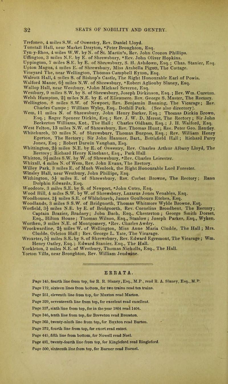 Trefonen, 4 miles S.W. of Oswestry, Rev. Daniel Lloyd. Tunstall Hall, near Market Drayton, *Peter Broughton, Esq. Tyn-y-Rhos, 4miles W.W. byN. ofSt. Martin’s, Rev. John Crozon Phillips. Uffington, 3 miles N.E. by E. of Shrewsbury, *Rev. John Oliver Hopkins. Uppington, 7 miles S.E. by E. of Shrewsbury, S. H. Ashdown, Esq.; Chas. Stanier, Esq. Upton Magna, 4 miles E. of Shrewsbury, Miss Arabella Pigott, The Cottage. Vineyard The, near Wellington, Thomas Campbell Eyton, Esq. Walcott Hall, 4 miles S. of Bishop’s Castle, The Right Honourable Earl of Powis. Walford Manor, G§ miles N.W. of Shrewsbury, *Robert Aglionby Slaney, Esq. Wallop Flail, near Westbury, *Jolin Michael Severne, Esq. Westbury, 9 miles S.W. by S. of Shrewsbury, Joseph Dickinson, Esq.; Rev. Wm. Cureton. Welsh Hampton, 2J miles N.E. by E. of Ellesmere, Rev. George S. Master, The Rectory. Wellington, 8 miles S.W. of Newport, Rev. Benjamin Banning, The Vicarage; Rev. Charles Campe ; William Wyley, Esq.. Dothill Park. (See also directory). Wem, 11 miles N. of Shrewsbury, John Henry Barker, Esq.; Thomas Dickin Brown, Esq.; Roger Spencer Dickin, Esq.; Rev. J. W. D. Merest, The Rectory; Sir John Beckerton Williams, Knt., The Hall; Charles Oldham, Esq.; J. H. Walford, Esq. West Felton, 13 miles N.W. of Shrewsbury, Rev. Thomas Hunt; Rev. Peter Geo. Rentley. Whitchurch, 20 miles N. of Shrewsbury, Thomas Burgess, Esq.; Rev. William Henry Egerton, The Rectory; Sir John Flanmer, Bart., Bettisfield Hall; Richard Parry Jones, Esq. ; Robert Darwin Vaughan, Esq. Whittington, miles N.E. by E. of Oswestry, Rev. Charles Arthur Albany Lloyd, The Rectory; Richard Henry Kincliaut, Esq., Park Hall Whitton, 9§ miles S.W. by W. of Shrewsbury, *Rev. Charles Leicester. Whixall, 4 miles N. of Wem, Rev. John Evans, The Rectory. Willey Park, 3 miles E. of Much Wenlock, the Right Honourable Lord Forester. Winslev Hall, near Westbury, John Phillips, Esq. Withington, 5J miles E. of Shrewsbury, Rev. Corbet Browne, The Rectory; Rann Dolphiu Edwards, Esq. Woodcote. 3 miles S.E. by S. of Newport, *Jolm Cotes, Esq. Wood Hill, 4 miles S.W. by W. of Shrewsbury, Lazarus Jones Venables, Esq. Woodbouses, 2j miles S.E. of Whitchurch, James Goulbourn Etches, Esq. Woodlands, 3 miles S S.W. of Bridgnorth, Thomas Whitmore Wylde Browne, Esq. Worfield, 3J miles N.E. by E. of Bridgnorth, Rev. Cornelius Broadbent, The Rectory; Captain Brazier, Bradney; John Bacb, Esq., Chesterton ; George Smith Dorset, Esq., Hilton House; Thomas Wilson, Esq., Stanlow ; Joseph Parkes, Esq., Wyken. Worthen, 9 miles N.E. of Montgomery, *Rev. Charles Awdry. Wrockwardine, 2§ miles W. of Wellington, Miss Anne Maria Cludde, The Hall ; Mrs. Cludde, Orleton Hall; Rev. George L. Yate, The Vicarage. Wroxeter, 5| miles S.E. by S. of Shrewsbury, Rev. Edward Egremont, The Vicarage ; Wm. Henry Oatley, Esq.; Edward Stanier. Esq., The Hall. Yockleton, 2 miles N.E. of Westbury, Thomas Nicholls, Esq., The Hall. Yorton Villa, near Broughton, Rev. William Jeudwine. ERRATA. Page 145, fourth line from top, for R. R. Slaney, Esq., M.P., read R. A. Slaney, Esq., M.P. Page 172, sixteen lines from bottom, for two trains read ten trains. Page 251, eleventh line from top, for Maxton read Marton. Page 329, seventeenth line from top, for excelent read excellent. Page 337, sixth line from top, for in the year 1804 read 1404. Page 346, tenth line from top, for Breveton read Brereton. Page 365, twenty-ninth line from top, for Buxton read Burton. Page 372, fourth line from top, for exort read extort. Page 445, fifth line from bottom, for Nowell read Noel. Page 491, twenty-fourth line from top, for Kingleford read Ringleford. Page 500, sixteenth line from top, for Burner read Burnel.