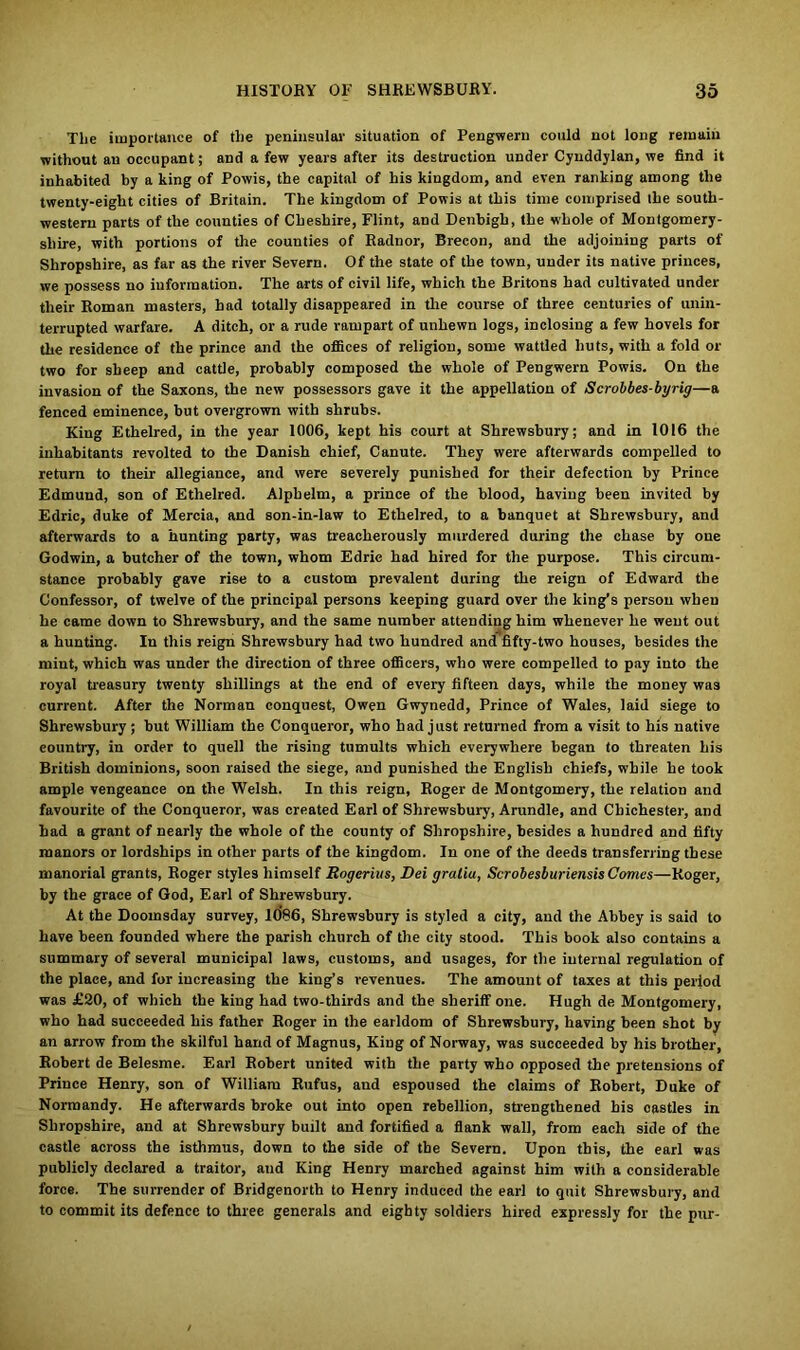 The importance of the peninsular situation of Pengwern could not long remain without an occupant; and a few years after its destruction under Cyuddylan, we find it inhabited by a king of Powis, the capital of his kingdom, and even ranking among the twenty-eight cities of Britain. The kingdom of Powis at this time comprised the south- western parts of the counties of Cheshire, Flint, and Denbigh, the whole of Montgomery- shire, with portions of the counties of Radnor, Brecon, and the adjoining parts of Shropshire, as far as the river Severn. Of the state of the town, under its native princes, we possess no information. The arts of civil life, which the Britons had cultivated under their Roman masters, had totally disappeared in the course of three centuries of unin- terrupted warfare. A ditch, or a rude rampart of unhewn logs, inclosing a few hovels for the residence of the prince and the offices of religion, some wattled huts, with a fold or two for sheep and cattle, probably composed the whole of Pengwern Powis. On the invasion of the Saxons, the new possessors gave it the appellation of Scrobbes-byrig—a fenced eminence, but overgrown with shrubs. King Ethelred, in the year 1006, kept his court at Shrewsbury; and in 1016 the inhabitants revolted to the Danish chief, Canute. They were afterwards compelled to return to their allegiance, and were severely punished for their defection by Prince Edmund, son of Ethelred. Alphelm, a prince of the blood, having been invited by Edric, duke of Mercia, and son-in-law to Ethelred, to a banquet at Shrewsbury, and afterwards to a hunting party, was treacherously murdered during the chase by one Godwin, a butcher of the town, whom Edric had hired for the purpose. This circum- stance probably gave rise to a custom prevalent during the reign of Edward the Confessor, of twelve of the principal persons keeping guard over the king's person when he came down to Shrewsbury, and the same number attending him whenever he went out a hunting. In this reign Shrewsbury had two hundred and fifty-two houses, besides the mint, which was under the direction of three officers, who were compelled to pay into the royal treasury twenty shillings at the end of every fifteen days, while the money was current. After the Norman conquest, Owen Gwynedd, Prince of Wales, laid siege to Shrewsbury; but William the Conqueror, who had just returned from a visit to his native country, in order to quell the rising tumults which everywhere began to threaten his British dominions, soon raised the siege, and punished the English chiefs, while he took ample vengeance on the Welsh. In this reign, Roger de Montgomery, the relation and favourite of the Conqueror, was created Earl of Shrewsbury, Arundle, and Chichester, and had a grant of nearly the whole of the county of Shropshire, besides a hundred and fifty manors or lordships in other parts of the kingdom. In one of the deeds transferring these manorial grants, Roger styles himself Rogerius, Dei gratia, ScrobesburiensisComes—Roger, by the grace of God, Earl of Shrewsbury. At the Doomsday survey, 1086, Shrewsbury is styled a city, and the Abbey is said to have been founded where the parish church of the city stood. This book also contains a summary of several municipal laws, customs, and usages, for the internal regulation of the place, and for increasing the king’s revenues. The amount of taxes at this period was £20, of which the king had two-thirds and the sheriff one. Hugh de Montgomery, who had succeeded his father Roger in the earldom of Shrewsbury, having been shot by an arrow from the skilful hand of Magnus, King of Norway, was succeeded by his brother, Robert de Belesme. Earl Robert united with the party who opposed the pretensions of Prince Henry, son of William Rufus, and espoused the claims of Robert, Duke of Normandy. He afterwards broke out into open rebellion, strengthened his oastles in Shropshire, and at Shrewsbury built and fortified a flank wall, from each side of the castle across the isthmus, down to the side of the Severn. Upon this, the earl was publicly declared a traitor, and King Henry marched against him with a considerable force. The surrender of Bridgenorth to Henry induced the earl to quit Shrewsbury, and to commit its defence to three generals and eighty soldiers hired expressly for the pur-