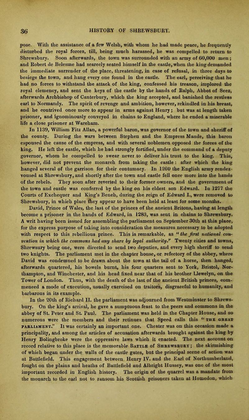pose. With the assistance of a few Welsh, with whom he had made peace, he frequently disturbed the royal forces, till, being much harassed, he was compelled to return to Shrewsbury. Soon afterwards, the town was surrounded with an army of 60,000 men ; and Robert de Belesme had scarcely seated himself in the castle, when the king demanded the immediate surrender of the place, threatening, in case of refusal, in three days to besiege the town, and hang every one found in the castle. The earl, perceiving that he had no forces to withstand the attack of the king, confessed his treason, implored the royal clemency, and sent the keys of the castle by the hands of Ralph, Abbot of Seez, afterwards Archbishop of Canterbury, which the king accepted, and banished the restless earl to Normandy. The spirit of revenge and ambition, however, rekindled in his breast, and he contrived once more to appear in arms against Henry ; but was at length takeu prisoner, and Sgnominously conveyed in chains to England, where he ended a miserable life a close prisoner at Wareham. In 1139, William Fitz Allan, a powerful baron, was governor of the town and sheriff of the county. During the wars between Stephen and the Empress Maude, this baron espoused the cause of the empress, and with several noblemen opposed the forces of the king. He left the castle, which he had strongly fortified, under the command of a deputy governor, whom he compelled to swear never to deliver his trust to the king. This, however, did not prevent the monarch from taking the castle : after which the king hanged several of the garrison for their contumacy. In 1260 the English army rendez- voused at Shrewsbury, and shortly after the town and castle fell once more into tire hands of the rebels. They soon after reverted to their former owners, and the government of the town and castle was conferred by the king on his eldest son Edward. In 1277 the Courts of Exchequer and King’s Bench, during the reign of Edward I., were removed to Shrewsbury, in which place they appear to have been held at least for some months. David, Prince of Wales, the last of the princes of the ancient Britons, having at length become a prisoner in the hands of Edward, in 1283, was sent in chains to Shrewsbury. A writ having been issued for assembling the parliament on September 30th at this place, for the express purpose of taking into consideration the measures necessary to be adopted with respect to this rebellious prince. This is remarkable, as “ the first national con- vention in which the commons had any share by legal authority.’’ Twenty cities and towns, Shrewsury being one, were directed to send two deputies, and every high sheriff to send two knights. The parliament met in the chapter house, or refectory of the abbey, where David was condemned to be drawn about the town at the tail of a horse, then hanged, afterwards quartered, his bowels burnt, his four quarters sent to York, Bristol, Nor- thampton, and Winchester, and his head fixed near that of his brother Llewelyn, on the Tower of London. Thus, with the death of the last of the ancient British princes, com- menced a mode of execution, usually exercised on traitor's, disgraceful to humanity, and barbarous in its example. In the 20th of Richard II. the parliament was adjourned from Westminster to Shrews- bury. On the king’s arrival, he gave a sumptuous feast to the peers and commons in the abbey of St. Peter and St. Paul. The parliament was held in the Chapter House, and so numerous were the members and their retinues that Speed calls this “ the gbeat parliament.” It was certainly an important one. Chester was on this occasion made a principality, and among the articles of accusation afterwards brought against the king by Henry Bolingbroke were the oppressive laws which it enacted. The next account on record relative to this place is the memorable Battle of Shrewsbury; the skirmishing of which began under the walls of the castle gates, but the principal scene of action was at Battlefield. This engagement between Henry IV. and the Earl of Northumberland, fought on the plains and heaths of Battlefield and Albright Hussey, was one of the most important recorded in English history. The origin of the quarrel was a mandate from the monarch to the carl not to ransom his Scottish prisoners takeu at Homedon, which