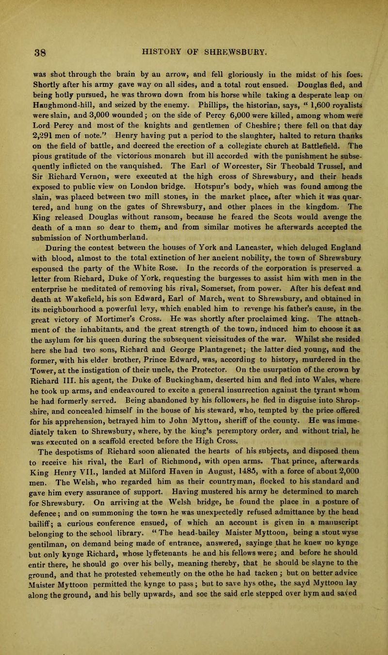 was shot through the brain by an arrow, and fell gloriously in the midst of his foes. Shortly after his army gave way on all sides, and a total rout ensued. Douglas fled, and being hotly pursued, he was thrown down from his horse while taking a desperate leap on Haughmond-hill, and seized by the enemy. Phillips, the historian, says, “ 1,600 royalists were slain, and 3,000 wounded; on the side of Percy 6,000 were killed, among whom were Lord Percy and most of the knights and gentlemen of Cheshire; there fell on that day 2,291 men of note.’’ Henry having put a period to the slaughter, halted to return thanks on the field of battle, and decreed the erection of a collegiate church at Battlefield. The pious gratitude of the victorious monarch but ill accorded with the punishment he subse- quently inflicted on the vanquished. The Earl of Worcester, Sir Theobald Trussel, and Sir Richard Vernon, were executed at the high cross of Shrewsbury, and their heads exposed to public view on London bridge. Hotspur’s body, which was found among the slain, was placed between two mill stones, in the market place, after which it was quar- tered, and hung on the gates of Shrewsbury, and other places in the kingdom. The King released Douglas without ransom, because he feared the Scots would avenge the death of a man so dear to them, and from similar motives he afterwards accepted the submission of Northumberland. During the contest between the houses of York and Lancaster, which deluged England with blood, almost to the total extinction of her ancient nobility, the town of Shrewsbury espoused the party of the White Rose. In the records of the corporation is preserved a letter from Richard, Duke of York, requesting the burgesses to assist him with men in the enterprise he meditated of removing his rival, Somerset, from power. After his defeat and death at Wakefield, his son Edward, Earl of March, went to Shrewsbury, and obtained in its neighbourhood a powerful levy, which enabled him to revenge his father's cause, in the great victory of Mortimer’s Cross. He was shortly after proclaimed king. The attach- ment of the inhabitants, and the great strength of the town, induced him to choose it as the asylum for his queen during the subsequent vicissitudes of the war. Whilst she resided here she had two sons, Richard and George Plantagenet; the latter died young, and the former, with his elder brother, Prince Edward, was, according to history, murdered in the Tower, at the instigation of their uncle, the Protector. On the usurpation of the crown by Richard III. his agent, the Duke of Buckingham, deserted him and fled into Wales, where he took up arms, and endeavoured to excite a general iusurrection agaiust the tyrant whom he had formerly served. Being abandoned by his followers, he fled in disguise into Shrop- shire, and concealed himself in the house of his steward, who, tempted by the price offered for his apprehension, betrayed him to John Myttou, sheriff of the county. He was imme- diately taken to Shrewsbury, where, by the king’s peremptory order, and without trial, he was executed on a scaffold erected before the High Cross. The despotisms of Richard soon alienated the hearts of his subjects, and disposed them to receive his rival, the Earl of Richmond, with open arms. That prince, afterwards King Henry VII., landed at Milford Haven in August, I486, with a force of about 2,000 men. The Welsh, who regarded him as their countryman, flocked to his standard and gave him every assurance of support. Having mustered his army he determined to march for Shrewsbury. On arriving at the Welsh bridge, he found the place in a posture of defence; and on summoning the town he was unexpectedly refused admittance by the head bailiff; a curious conference ensued, of which an account is given in a manuscript belonging to the school library. “ The head-bailey Maister Myttoou, being a stout wyse gentilman, on demand being made of entrance, answered, sayinge that he knew no kynge but only kynge Richard, whose lyffetenants he and his fellows were; and before he should entir there, he should go over his belly, meaning thereby, that he should be slayne to the ground, and that ho protested vehemeutly on the othe he had tacken ; but on better advice .Maister Myttoon permitted the kynge to pass; but to save hys othe, the sayd Myttoon lay along the ground, and his belly upwards, and soe the said erle stepped over hym and saved