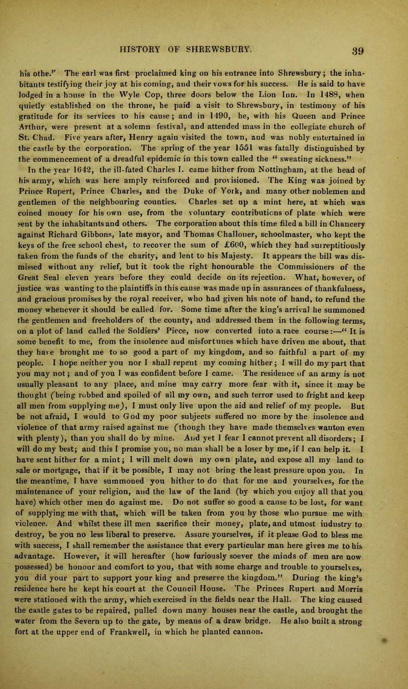his othe.’’ The earl was first proclaimed king on his entrance into Shrewsbury; the inha- bitants testifying their joy at his coming, and their vows for his success. He is said to have lodged in a house in the Wyle Cop, three doors below the Lion Inn. In 1488, when quietly established on the throne, he paid a visit to Shrewsbury, in testimony of his gratitude for its services to his cause; and in 1490, he, with his Queen and Prince Arthur, were present at a solemn festival, and attended mass in the collegiate church of St. Chad. Five years after, Henry again visited the town, and was nobly entertained in the castle by the corporation. The spring of the year 1551 was fatally distinguished by the commencement of a dreadful epidemic in this town called the “ sweating sickness.” In the year 1642, the ill-fated Charles I. came hither from Nottingham, at the head of his army, which was here amply reinforced and provisioned. The King was joined by- Prince Rupert, Prince Charles, and the Duke of York, and many other noblemen and gentlemen of the neighbouring counties. Charles set up a mint here, at which was coined money for his own use, from the voluntary contributions of plate which were sent by the inhabitants and others. The corporation about this time filed a bill in Chancery against Richard Gibbons, late mayor, and Thomas Challoner, schoolmaster, who kept the keys of the free school chest, to recover the sum of £660, which they had suireptitiously taken from the funds of the charity-, and lent to his Majesty. It appears the bill was dis- missed without any relief, but it took the right honourable the Commissioners of the Great Seal eleven years before they could decide on its rejection. What, however, of justice was wanting to the plaintiffs in this cause was made up in assurances of thankfulness, and gracious promises by the royal receiver, who had given his note of hand, to refund the money whenever it should be called for. Some time after the king’s arrival he summoned the gentlemen and freeholders of the county, and addressed them in the following terms, on a plot of land called the Soldiers’ Piece, now converted into a race course:—“ It is some benefit to me, from the insolence aud misfortunes which have driven me about, that they have brought me to so good a part of my kingdom, and so faithful a part of my people. I hope neither you nor I shall repent my coming hither; I will do my part that you may not; and of you I was confident before I came. The residence of an army is not usually pleasant to any place, and mine may carry more fear with it, since it may be thought (being robbed and spoiled of all my own, and such terror used to fright and keep all men from supplying me), I must only live upon the aid and relief of my people. But be not afraid, I would to God my poor subjects suffered no more by the insolence and violence of that army raised against me (though they have made themselves wanton even with plenty), than you shall do by mine. Aud yet I fear 1 cannot prevent all disorders; I will do my best; aud this I promise you, no man shall be a loser by me, if I can help it. I have sent hither for a mint; I will melt down my own plate, and expose all my land to sale or mortgage, that if it be possible, I may not bring the least pressure upon you. In the meantime, I have summoned you hither to do that for me and yourselves, for the maintenance of your religion, and the law of the land (by which you enjoy all that you have) which other men do against me. Do not suffer so good a cause to be lost, for want of supplying me with that, which will be taken from you by those who pursue me with violence. And whilst these ill men sacrifice their money, plate, and utmost industry to destroy, be you no less liberal to preserve. Assure yourselves, if it please God to bless me with success, I shall remember the assistance that every particular man here gives me to his advantage. However, it will hereafter (how furiously soever the minds of men are now possessed) be honour aud comfort to you, that with some charge and trouble to yourselves, you did your part to support your king and preserve the kingdom.” During the king’s residence here he kept his court at the Council House. The Princes Rupert and Morris were stationed with the army, which exercised in the fields near the Hall. The king caused the castle gates to be repaired, pulled down many houses near the castle, and brought the water from the Severn up to the gate, by means of a draw bridge. He also built a strong fort at the upper end of Frankwell, in which he planted cannon.