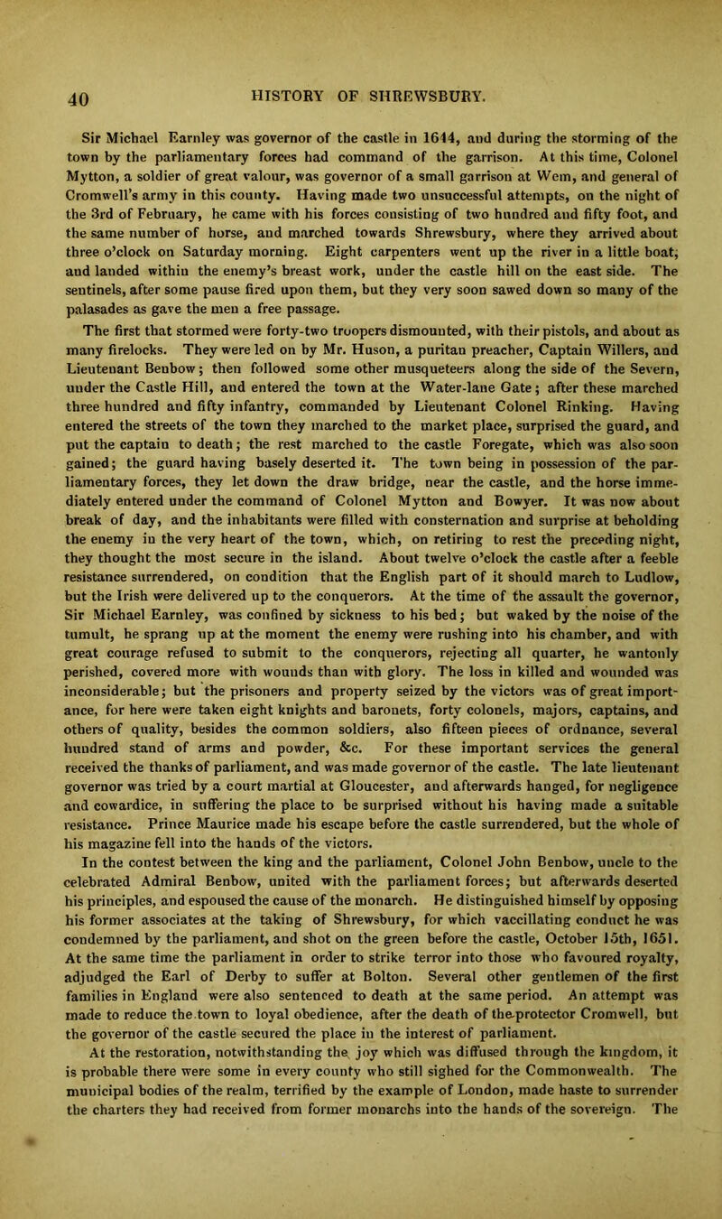 Sir Michael Earnley was governor of the castle in 1614, and during the storming of the town by the parliamentary forces had command of the garrison. At this time, Colonel Mytton, a soldier of great valour, was governor of a small garrison at Wem, and general of Cromwell’s army in this county. Having made two unsuccessful attempts, on the night of the 3rd of February, he came with his forces consisting of two hundred and fifty foot, and the same number of horse, aud marched towards Shrewsbury, where they arrived about three o’clock on Saturday morning. Eight carpenters went up the river in a little boat; aud landed withiu the enemy’s breast work, under the castle hill on the east side. The sentinels, after some pause fired upon them, but they very soon sawed down so many of the palasades as gave the men a free passage. The first that stormed were forty-two troopers dismounted, with their pistols, and about as many firelocks. They were led on by Mr. Huson, a puritan preacher, Captain Willers, and Lieutenant Benbow; then followed some other musqueteers along the side of the Severn, under the Castle Hill, and entered the town at the Water-lane Gate; after these marched three hundred and fifty infantry, commanded by Lieutenant Colonel Rinking. Having entered the streets of the town they marched to the market place, surprised the guard, and put the captain to death; the rest marched to the castle Foregate, which was also soon gained; the guard having basely deserted it. The town being in possession of the par- liamentary forces, they let down the draw bridge, near the castle, and the horse imme- diately entered under the command of Colonel Mytton and Bowyer. It was now about break of day, and the inhabitants were filled with consternation and surprise at beholding the enemy in the very heart of the town, which, on retiring to rest the preceding night, they thought the most secure in the island. About twelve o’clock the castle after a feeble resistance surrendered, on condition that the English part of it should march to Ludlow, but the Irish were delivered up to the conquerors. At the time of the assault the governor, Sir Michael Earnley, was confined by sickness to his bed; but waked by the noise of the tumult, he sprang up at the moment the enemy were rushing into his chamber, and with great courage refused to submit to the conquerors, rejecting all quarter, he wantonly perished, covered more with wounds than with glory. The loss in killed and wounded was inconsiderable; but the prisoners and property seized by the victors was of great import- ance, for here were taken eight knights and baronets, forty colonels, majors, captains, and others of quality, besides the common soldiers, also fifteen pieces of ordnance, several hundred stand of arms and powder, &c. For these important services the general received the thanks of parliament, and was made governor of the castle. The late lieutenant governor was tried by a court martial at Gloucester, and afterwards hanged, for negligence and cowardice, in suffering the place to be surprised without his having made a suitable resistance. Prince Maurice made his escape before the castle surrendered, but the whole of his magazine fell into the hands of the victors. In the contest between the king and the parliament, Colonel John Benbow, uncle to the celebrated Admiral Benbow, united with the parliament forces; but afterwards deserted his principles, and espoused the cause of the monarch. He distinguished himself by opposing his former associates at the taking of Shrewsbury, for which vaccillating conduct he was condemned by the parliament, and shot on the green before the castle, October J5th, 1651. At the same time the parliament in order to strike terror into those who favoured royalty, adjudged the Earl of Derby to suffer at Bolton. Several other gentlemen of the first families in England were also sentenced to death at the same period. An attempt was made to reduce the town to loyal obedience, after the death of the-protector Cromwell, but the governor of the castle secured the place in the interest of parliament. At the restoration, notwithstanding the joy which was diffused through the kingdom, it is probable there were some in every county who still sighed for the Commonwealth. The municipal bodies of the realm, terrified by the example of London, made haste to surrender the charters they had received from former monarchs into the hands of the sovereign. The