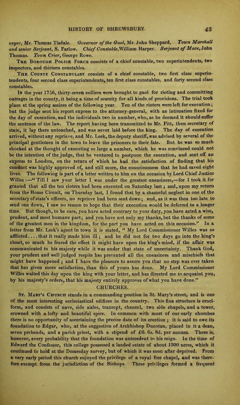 veyor, Mr. Thomas Tisdale. Governor of the Gaol, Mr. John Sheppard, Town Marshall and senior Serjeant, S. Farlow. Chief Constable, William Harper. Serjeant of Mace, John Thomas. Town Crier, George Rowe. The Borough Police Force consists of a chief constable, two superintendents, two inspectors, and thirteen constables. The County Constabulary consists of a chief constable, two first class superin- tendents, four second class superintendents, ten first class constables, and forty second class constables. In the year 1756, thirty-seven colliers were brought to gaol for rioting and committing outrages in the county, it being a time of scarcity for all kinds of provisions. The trial took place at the spring assizes of the following year. Ten of the rioters were left for execution ; but the judge sent his report express to the attorney-general, with an intimation fixed for the day of execution, and the individuals two in number, who, as he deemed it should suffer the sentence of the law. The report having been transmitted to Mr. Pitt, then secretary of state, it lay there untouched, and was never laid before the king. The day of execution arrived, without any reprieve, and Mr. Leek, the deputy sheriff, was advised by several of the principal gentlemen in the town to leave the prisoners to their fate. But he was so much shocked at the thought of executing so large a number, which he was convinced could not be the intention of the judge, that he ventured to postpone the execution, and sent off an express to London, on the return of which he had the satisfaction of finding that his conduct was highly approved of, and still more, the consciousness that he had saved eight lives. The following is part of a letter written to him on the occasion by Lord Chief Justice Willes :—“ Till I saw your letter I was under the greatest uneasiness,—for I took it for granted that all the ten rioters had been executed on Saturday last; and, upon my return from the Home Circuit, on Thursday last, I found that by a shameful neglect in one of the secretary of state’s officers, no reprieve had been sent down; and, as it was then too late to send one down, 1 saw no reason to hope that their execution would be deferred to a longer time. But though, to be sure, you have acted contrary to your duty, you have acted a wise, prudent, and most humane part; and you have not only my thanks, but the thanks of some of the greatest men in the kingdom, for the part you have acted on this occasion.’’ In a letter from Mr. Leek’s agent in town it is stated, “ My Lord Commissioner Willes was so afflicted... .that it really made him ill; and he did not for two days go into the king’s closet, so much he feared the effect it might have upon the king’s mind, if the affair was communicated to his majesty while it was under that state of uncertainty. Thank God, your prudent and well judged respite has prevented all the uneasiness and mischiefs that might have happened ; and I have the pleasure to assure you that no step was ever taken that has given more satisfaction, than this of yours has done. My Lord Commissioner Willes waited this day upon the king with your letter, and has directed me to acquaint you, by his majesty’s orders, that his majesty entirely approves of what you have done.” CHURCHES. St. Mary’s Church stands in a commanding position in St. Mary’s street, and is one of the most interesting ecclesiastical edifices in the country. This fine structure is cruci- form, and consists of nave, side aisles, transept, chancel, two side chapels, and a tower, crowned with a lofty and beautiful spire. In common with most of our early churches there is no opportunity of ascertaining the precise date of its erection ; it is said to owe its foundation to Edgar, who, at the suggestion of Archbishop Dunstan, placed in it a dean, seven prebends, and a parish priest, with a stipend of £6. 6s. 8d. per annum. There is, however, every probability that the foundation was antecedent to his reign. In the time of Edward the Confessor, this college possessed a landed estate of about 1300 acres, which it continued to hold at the Domesday survey, but of which it was soon after deprived. From a very early period this church enjoyed the privilege of a royal free chapel, and was there, fore exempt from the jurisdiction of the Bishops. These privileges formed a frequent
