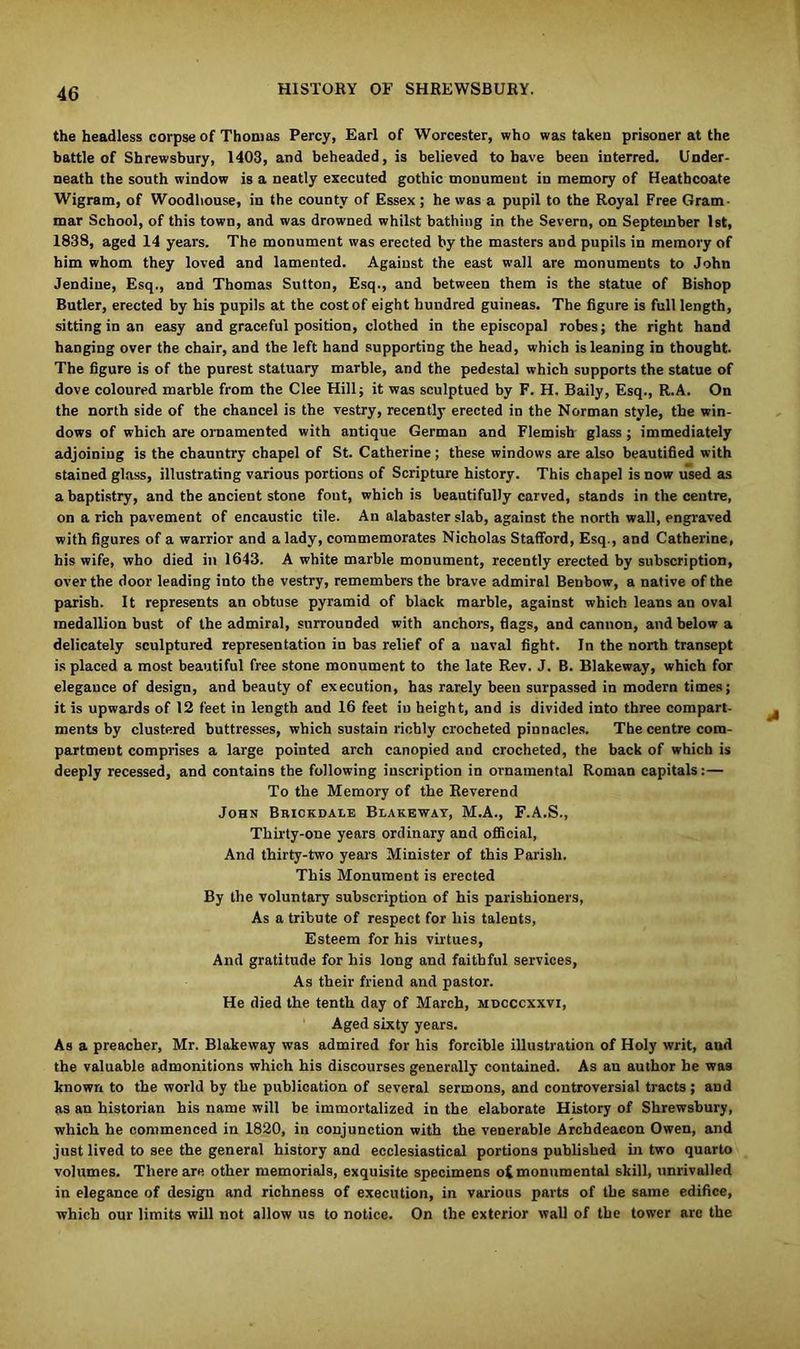 the headless corpse of Thomas Percy, Earl of Worcester, who was taken prisoner at the battle of Shrewsbury, 1403, and beheaded, is believed to have been interred. Under- neath the south window is a neatly executed gothic monument in memoiy of Heathcoate Wigram, of Woodliouse, in the county of Essex ; he was a pupil to the Royal Free Gram- mar School, of this town, and was drowned whilst bathing in the Severn, on September 1st, 1838, aged 14 years. The monument was erected by the masters and pupils in memory of him whom they loved and lamented. Against the east wall are monuments to John Jendiue, Esq., and Thomas Sutton, Esq., and between them is the statue of Bishop Butler, erected by his pupils at the cost of eight hundred guineas. The figure is full length, sitting in an easy and graceful position, clothed in the episcopal robes; the right hand hanging over the chair, and the left hand supporting the head, which is leaning in thought. The figure is of the purest statuary marble, and the pedestal which supports the statue of dove coloured marble from the Clee Hill; it was sculptued by F. H. Baily, Esq., R.A. On the north side of the chancel is the vestry, recently erected in the Norman style, the win- dows of which are ornamented with antique German and Flemish glass; immediately adjoining is the chauntry chapel of St. Catherine ; these windows are also beautified with stained glass, illustrating various portions of Scripture history. This chapel is now used as a baptistry, and the ancient stone font, which is beautifully carved, stands in the centre, on a rich pavement of encaustic tile. An alabaster slab, against the north wall, engraved with figures of a warrior and a lady, commemorates Nicholas Stafford, Esq., and Catherine, his wife, who died in 1643. A white marble monument, recently erected by subscription, over the door leading into the vestry, remembers the brave admiral Benbow, a native of the parish. It represents an obtuse pyramid of black marble, against which leans an oval medallion bust of the admiral, surrounded with anchors, flags, and cannon, and below a delicately sculptured representation in bas relief of a naval fight. In the north transept is placed a most beautiful free stone monument to the late Rev. J. B. Blakeway, which for elegance of design, and beauty of execution, has rarely been surpassed in modern times; it is upwards of 12 feet in length and 16 feet in height, and is divided into three compart- ments by clustered buttresses, which sustain richly crocheted pinnacles. The centre com- partment comprises a large pointed arch canopied and crocheted, the back of which is deeply recessed, and contains the following inscription in ornamental Roman capitals: — To the Memory of the Reverend John Brickdale Blakeway, M.A., F.A.S., Thirty-one years ordinary and official, And thirty-two years Minister of this Parish. This Monument is erected By the voluntary subscription of his parishioners, As a tribute of respect for his talents, Esteem for his virtues, And gratitude for his long and faithful services, As their friend and pastor. He died the tenth day of March, mdcccxxvi, Aged sixty years. As a preacher, Mr. Blakeway was admired for his forcible illustration of Holy writ, and the valuable admonitions which his discourses generally contained. As an author he was known to the world by the publication of several sermons, and controversial tracts; and as an historian his name will be immortalized in the elaborate History of Shrewsbury, which he commenced in 1820, in conjunction with the venerable Archdeacon Owen, and just lived to see the general history and ecclesiastical portions published in two quarto volumes. There are other memorials, exquisite specimens o£ monumental skill, unrivalled in elegance of design and richness of execution, in various parts of the same edifice, which our limits will not allow us to notice. On the exterior wall of the tower are the